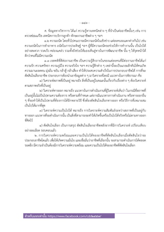 - 143 -
สําหรับแจกเท่านั้น https://www.facebook.com/cdd2557/
ค. ข้อมูลทางวิชาการ ได้แก่ ความรู้ทางเทคนิคต่าง ๆ ที่จําเป็นต่ออาชีพนั้นๆ เช่น การ
ตรวจซ่อมแก้ไข เทคนิคการบริการลูกค้า ทักษะงานอาชีพต่าง ๆ ฯลฯ
1.2 ความถนัด โดยทั่วไปคนเราจะมีความถนัดในเชิงช่าง แต่ละคนจะแตกต่างกันไป เช่น
ความถนัดในการทําอาหาร ถนัดในการประดิษฐ์ ฯลฯ ผู้ที่มีความถนัดจะช่วยให้การทํางานนั้น เป็นไปได้
อย่างสะดวก รวดเร็ว คล่องแคล่ว รวมทั้งยังช่วยให้มองเห็นลู่ทางในการพัฒนาอาชีพ นั้น ๆ ให้รุดหน้าได้
ดีกว่าคนที่ไม่มีความถนัด
1.3 เจตคติที่ดีต่องานอาชีพ เป็นความรู้สึกภายในของแต่ละคนที่มีต่องานอาชีพได้แก่
ความรัก ความศรัทธา ความภูมิใจ ความจริงใจ ฯลฯ ความรู้สึกต่าง ๆ เหล่านี้จะเป็นแรงผลักดันให้คนเกิด
ความมานะอดทน มุ่งมั่น ขยัน กล้าสู้ กล้าเสี่ยง ทําให้ประสบความสําเร็จในการประกอบอาชีพได้ การที่จะ
ตัดสินใจเลือกอาชีพ ประกอบการต้องนําเอาข้อมูลต่าง ๆ มาวิเคราะห์โดยมี แนวทางในการพิจารณา คือ
1) วิเคราะห์สภาพที่เป็นอยู่ หมายถึง สิ่งที่เป็นอยู่ในขณะนั้นเกี่ยวกับเรื่องต่าง ๆ ต้องวิเคราะห์
ตามสภาพจริงที่เป็นอยู่
2) วิเคราะห์ทางออก หมายถึง แนวทางในการดําเนินงานที่ผู้วิเคราะห์เห็นว่า ในกรณีที่สภาพที่
เป็นอยู่นั้นไม่เป็นไปตามความต้องการ หรือตามที่กําหนด แต่อาจมีแนวทางการดําเนินงาน หรือทางออกอื่น
ๆ ที่จะทําให้เป็นไปตามที่ต้องการได้อีกหลายวิธี ซึ่งต้องตัดสินใจเลือกทางออก หรือวิธีการที่เหมาะสม
เป็นไปได้มากที่สุด
3) วิเคราะห์ความเป็นไปได้ หมายถึง การวิเคราะห์ความสัมพันธ์ระหว่างสภาพที่เป็นอยู่กับ
ทางออก แนวทางที่จะดําเนินการนั้น เป็นสิ่งที่สามารถจะทําให้เกิดขึ้นหรือเป็นไปได้จริงหรือไม่ตามทางออก
ที่คิดไว้
4) ตัดสินใจเลือก เป็นการสรุป ตัดสินใจเลือกอาชีพหลังจากที่มีการวิเคราะห์ เปรียบเทียบ
อย่างละเอียด รอบคอบแล้ว
2. การวิเคราะห์ความพร้อมและความเป็นไปได้ของอาชีพที่ตัดสินใจเลือกเมื่อตัดสินใจว่าจะ
ประกอบอาชีพใดแล้ว เพื่อให้เกิดความมั่นใจ และเชื่อมั่นว่าอาชีพที่เลือกนั้น จะสามารถดําเนินการได้ตลอด
รอดฝั่ง มีความจําเป็นต้องมีการวิเคราะห์ความพร้อม และความเป็นไปได้ของอาชีพที่ตัดสินใจเลือก
 