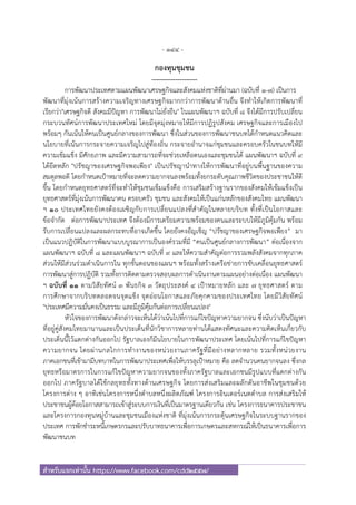 - 144 -
สําหรับแจกเท่านั้น https://www.facebook.com/cdd2557/
กองทุนชุมชน
---------------------
การพัฒนาประเทศตามแผนพัฒนาเศรษฐกิจและสังคมแห่งชาติที่ผ่านมา (ฉบับที่ 1-7) เป็นการ
พัฒนาที่มุ่งเน้นการสร้างความเจริญทางเศรษฐกิจมากกว่าการพัฒนาด้านอื่น จึงทําให้เกิดการพัฒนาที่
เรียกว่า"เศรษฐกิจดี สังคมมีปัญหา การพัฒนาไม่ยั่งยืน" ในแผนพัฒนาฯ ฉบับที่ 8 จึงได้มีการปรับเปลี่ยน
กระบวนทัศน์การพัฒนาประเทศใหม่ โดยมีจุดมุ่งหมายให้มีการปฏิรูปสังคม เศรษฐกิจและการเมืองไป
พร้อมๆ กันเน้นให้คนเป็นศูนย์กลางของการพัฒนา ซึ่งในส่วนของการพัฒนาชนบทได้กําหนดแนวคิดและ
นโยบายที่เน้นการกระจายความเจริญไปสู่ท้องถิ่น กระจายอํานาจแก่ชุมชนและครอบครัวในชนบทให้มี
ความเข้มแข็ง มีศักยภาพ และมีความสามารถที่จะช่วยเหลือตนเองและชุมชนได้ แผนพัฒนาฯ ฉบับที่ 9
ได้ยึดหลัก "ปรัชญาของเศรษฐกิจพอเพียง" เป็นปรัชญานําทางให้การพัฒนาที่อยู่บนพื้นฐานของความ
สมดุลพอดี โดยกําหนดเป้าหมายที่จะลดความยากจนลงพร้อมทั้งยกระดับคุณภาพชีวิตของประชาชนให้ดี
ขึ้น โดยกําหนดยุทธศาสตร์ที่จะทําให้ชุมชนเข็มแข็งคือ การเสริมสร้างฐานรากของสังคมให้เข้มแข็งเป็น
ยุทธศาสตร์ที่มุ่งเน้นการพัฒนาคน ครอบครัว ชุมชน และสังคมให้เป็นแก่นหลักของสังคมไทย แผนพัฒนา
ฯ 10 ประเทศไทยยังคงต้องเผชิญกับการเปลี่ยนแปลงที่สําคัญในหลายบริบท ทั้งที่เป็นโอกาสและ
ข้อจํากัด ต่อการพัฒนาประเทศ จึงต้องมีการเตรียมความพร้อมของคนและระบบให้มีภูมิคุ้มกัน พร้อม
รับการเปลี่ยนแปลงและผลกระทบที่อาจเกิดขึ้น โดยยังคงอัญเชิญ “ปรัชญาของเศรษฐกิจพอเพียง” มา
เป็นแนวปฏิบัติในการพัฒนาแบบบูรณาการเป็นองค์รวมที่มี “คนเป็นศูนย์กลางการพัฒนา” ต่อเนื่องจาก
แผนพัฒนาฯ ฉบับที่ 8 และแผนพัฒนาฯ ฉบับที่ 9 และให้ความสําคัญต่อการรวมพลังสังคมจากทุกภาค
ส่วนให้มีส่วนร่วมดําเนินการใน ทุกขั้นตอนของแผนฯ พร้อมทั้งสร้างเครือข่ายการขับเคลื่อนยุทธศาสตร์
การพัฒนาสู่การปฏิบัติ รวมทั้งการติดตามตรวจสอบผลการดําเนินงานตามแผนอย่างต่อเนื่อง แผนพัฒนา
ฯ ฉบับที่ 11 ตามวิสัยทัศน์ 3 พันธกิจ 3 วัตถุประสงค์ 4 เป้าหมายหลัก และ 7 ยุทธศาสตร์ ตาม
การศึกษาจากบริบทตลอดจนจุดแข็ง จุดอ่อนโอกาสและภัยคุกคามของประเทศไทย โดยมีวิสัยทัศน์
"ประเทศมีความมั่นคงเป็นธรรม และมีภูมิคุ้มกันต่อการเปลี่ยนแปลง"
หัวใจของการพัฒนาดังกล่าวจะเห็นได้ว่าเน้นไปที่การแก้ไขปัญหาความยากจน ซึ่งนับว่าเป็นปัญหา
ที่อยู่คู่สังคมไทยมานานและเป็นประเด็นที่นักวิชาการหลายท่านได้แสดงทัศนะและความคิดเห็นเกี่ยวกับ
ประเด็นนี้ไว้แตกต่างกันออกไป รัฐบาลเองก็มีนโยบายในการพัฒนาประเทศ โดยเน้นไปที่การแก้ไขปัญหา
ความยากจน โดยผ่านกลไกการทํางานของหน่วยงานภาครัฐที่มีอย่างหลากหลาย รวมทั้งหน่วยงาน
ภาคเอกชนที่เข้ามามีบทบาทในการพัฒนาประเทศเพื่อให้บรรลุเป้าหมาย คือ ลดจํานวนคนยากจนลง ซึ่งกล
ยุทธหรือมาตรการในการแก้ไขปัญหาความยากจนของทั้งภาครัฐบาลและเอกชนมีรูปแบบที่แตกต่างกัน
ออกไป ภาครัฐบาลได้ใช้กลยุทธทั้งทางด้านเศรษฐกิจ โดยการส่งเสริมและผลักดันอาชีพในชุมชนด้วย
โครงการต่าง ๆ อาทิเช่นโครงการหนึ่งตําบลหนึ่งผลิตภัณฑ์ โครงการอินเตอร์เนตตําบล การส่งเสริมให้
ประชาชนผู้ด้อยโอกาสสามารถเข้าสู่ระบบการเงินที่เป็นมาตรฐานเดียวกัน เช่น โครงการธนาคารประชาชน
และโครงการกองทุนหมู่บ้านและชุมชนเมืองแห่งชาติ ที่มุ่งเน้นการกระตุ้นเศรษฐกิจในระบบฐานรากของ
ประเทศ การพักชําระหนี้เกษตรกรและปรับบาทธนาคารเพื่อการเกษตรและสหกรณ์ให้เป็นธนาคารเพื่อการ
พัฒนาชนบท
 