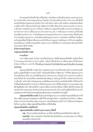 - 145 -
สําหรับแจกเท่านั้น https://www.facebook.com/cdd2557/
ส่วนกลยุทธด้านสังคมนั้น รัฐบาลได้มุ่งเน้นการส่งเสริมความเข้มแข็งของชุมชน และความสามารถ
ในการบริหารจัดการเงินกองทุนของตนเอง โดยดึงชาวบ้านเข้ามามีส่วนร่วมในการทํางานมากขึ้นเพื่อให้
ตระหนักถึงปัญหาในชุมชนอย่างแท้จริง เป็นการสร้างศักยภาพในการสร้างเสริมความเข็มแข็งของสังคม
ภายใต้แนวคิดการพึ่งตนเองอันนําไปสู่การพัฒนาอย่างยั่งยืน พัฒนาศักยภาพของคนจนในการประกอบ
อาชีพ โดยการส่งเสริมกระบวนการเรียนรู้ การพัฒนาความรู้และทักษะเพื่อการประกอบอาชีพและการ
ขยายโอกาสการจ้างงานทั้งในและนอกภาคเกษตรกรรม เช่น การสนับสนุนการเกษตรแบบยั่งยืนเพื่อ
ช่วยเหลือครอบครัวยากจน การส่งเสริมอุตสาหกรรมและธุรกิจขนาดกลาง และขนาดย่อม เพื่อเป็นแหล่ง
จ้างงานในภูมิภาคและชนบท การส่งเสริมและสนับสนุนระบบตลาด การส่งเสริมการจัดตั้งสถาบันพัฒนา
องค์กรชุมชนเพื่อแก้ไขปัญหาหนี้นอกระบบแก่ครัวเรือนยากจนและการสนับสนุนการทํากิจกรรมกลุ่มสัจจะ
ออมทรัพย์และการจัดตั้งกองทุนสวัสดิการชุมชน นอกจากนี้ยังมีโครงการประกันสุขภาพถ้วนหน้าให้กับ
ประชาชนอย่างทั่วถึง เป็นต้น
ตัวอย่างกองทุนในชุมชน
๏กลุ่มออมทรัพย์เพื่อการผลิต
ความเป็นมา
กรมการพัฒนาชุมชน ดําเนินการส่งเสริมสนับสนุนการจัดตั้งกลุ่มออมทรัพย์เพื่อการผลิตมาตั้งแต่
ปี พ.ศ.2517 โดยศาสตราจารย์ ดร.ยุวัฒน์ วุฒิเมธี อดีตอธิบดีกรมการพัฒนาชุมชน ได้เริ่มทดลอง
ดําเนินการครั้งแรก 2 แห่ง คือ ที่บ้านขัวมุง อําเภอสารภี จังหวัดเชียงใหม่ และบ้านในเมือง อําเภอละงู
จังหวัดสตูล
กลุ่มออมทรัพย์เพื่อการผลิต เป็นการผสมผสานระหว่างแนวคิดของสหกรณ์การเกษตรกับเครดิต
ยูเนี่ยน และสินเชื่อเพื่อการเกษตร โดยใช้ “เงินเป็นเครื่องมือในการพัฒนาคน” ทําให้คน มีคุณธรรม มีการ
ช่วยเหลือเกื้อกูล เอื้ออาทร แบ่งปันซึ่งกันและกัน เกิดกระบวนการเรียนรู้การทํางานร่วมกัน ตามวิถีทาง
ประชาธิปไตย มีการยอมรับฟังความคิดเห็นของส่วนใหญ่ เคารพในกฎกติกาที่มาจากข้อตกลงร่วมกัน เกิด
การเรียนรู้การบริหารจัดการเงินทุนของตนเองเพื่อจัดสรรผลประโยชน์ และจัดเป็นสวัสดิการให้กับสมาชิก
ทําให้ชุมชนมีแหล่งทุนในการประกอบอาชีพเป็นของตนเอง ลดการพึ่งพิงแหล่งทุนจากภายนอกชุมชน และ
ที่สําคัญที่สุดคือ เป็นการฝึกคนให้เกิดการอดทน มีสัจจะ มีระเบียบวินัยในการใช้เงิน รู้จักใช้จ่ายเงินอย่างมี
เหตุ มีผล มีความเหมาะสม พอประมาณกับตนเองและครอบครัว เป็นการสร้างภูมิคุ้มกันให้กับครอบครัว
และชุมชนตามหลักปรัชญาของเศรษฐกิจพอเพียงของพระบาทสมเด็จพระเจ้าอยู่หัวฯ
กลุ่มออมทรัพย์เพื่อการผลิต จึงเป็นกลไกสําคัญในกระบวนการเสริมสร้างชุมชนให้เข็มแข็ง ทําให้
เกิดการพัฒนาชุมชนครอบคลุมในหลายๆมิติ ทั้งด้านเศรษฐกิจ สังคม การส่งเสริมประชาธิปไตย การพัฒนา
ทรัพยากรธรรมชาติและสิ่งแวดล้อม ตลอดจนการส่งเสริมวัฒนธรรมวิถีการดํารงชีวิตของคนในชุมชน
ซึ่งเป็นรากฐานในการพัฒนาชุมชนให้เข็มแข็งได้อย่างยั่งยืนในที่สุด
กลุ่มออมทรัพย์เพื่อการผลิตคืออะไร
กลุ่มออมทรัพย์เพื่อการผลิตจําแนกความหมาย ได้ดังนี้
- กลุ่ม เป็นการรวมตัวของคนตั้งแต่ 2 คน ขึ้นไป โดยมีวัตถุประสงค์หรือเป้าหมายเดียวกัน
- ออมทรัพย์ เป็นการสะสมเงิน หรือทรัพย์ ทีละเล็กทีละน้อย อย่างสม่ําเสมอจากรายได้ของ
ตนเองหรือภายในครอบครัว
 