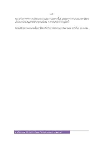 - 15 -
สําหรับแจกเท่านั้น https://www.facebook.com/cdd2557/
คล่องตัวในการบริหารศูนย์พัฒนาเด็กก่อนวัยเรียนของเขตพื้นที่ และสมควรกําหนดประเภทค่าใช้จ่าย
เกี่ยวกับการสนับสนุนการพัฒนาชุมชนเพิ่มเติม จึงจําเป็นต้องตราข้อบัญญัตินี้
ข้อบัญญัติกรุงเทพมหานคร เรื่อง ค่าใช้จ่ายเกี่ยวกับการสนับสนุนการพัฒนาชุมชน (ฉบับที่ ๓) พ.ศ. ๒๕๕๖
 