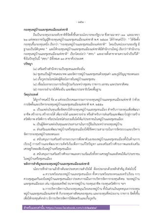 - 151 -
สําหรับแจกเท่านั้น https://www.facebook.com/cdd2557/
กองทุนหมู่บ้านและชุมชนเมืองแห่งชาติ
ถือเป็นกองทุนรวมระดับชาติที่จัดตั้งขึ้นตามนโยบายของรัฐบาล ซึ่งตามมาตรา ๑๑ และมาตรา
๒๑ แห่งพระราชบัญญัติกองทุนหมู่บ้านและชุมชนเมืองแห่งชาติ พ.ศ. ๒๕๔๗ ได้กําหนดไว้ว่า “ ให้จัดตั้ง
กองทุนขึ้นกองทุนหนึ่ง เรียกว่า “กองทุนหมู่บ้านและชุมชนเมืองแห่งชาติ” โดยเป็นหน่วยงานของรัฐ มี
ฐานะเป็นนิติบุคคล ” และให้กองทุนหมู่บ้านและชุมชนเมืองแห่งชาติมีสํานักงานใหญ่ เรียกว่า“สํานักงาน
กองทุนหมู่บ้านและชุมชนเมืองแห่งชาติ” เรียกโดยย่อว่า “สทบ” และอาจตั้งสาขาตามความจําเป็นก็ได้”
ซึ่งในปัจจุบันนี้ “สทบ” มีทั้งหมด ๑๓ สาขาทั่วประเทศ
ปรัชญา
(๑) เสริมสร้างสํานึกความเป็นชุมชนและท้องถิ่น
(๒) ชุมชนเป็นผู้กําหนดอนาคต และจัดการหมู่บ้านและชุมชนด้วยคุณค่า และภูมิปัญญาของตนเอง
(๓) เกื้อกูลประโยชน์ต่อผู้ด้อยโอกาสในหมู่บ้านและชุมชน
(๔) เชื่อมโยงกระบวนการเรียนรู้ร่วมกันระหว่างชุมชน ราชการ เอกชน และประชาสังคม
(๕) กระจายอํานาจให้ท้องถิ่น และพัฒนาประชาธิปไตยพื้นฐาน
วัตถุประสงค์
ได้ถูกกําหนดไว้ ข้อ ๗ แห่งระเบียบคณะกรรมการกองทุนหมู่บ้านและชุมชนเมืองแห่งชาติ ว่าด้วย
การจัดตั้งและบริหารกองทุนหมู่บ้านและชุมชนเมืองแห่งชาติ พ.ศ. ๒๕๕๑
๑. เป็นแหล่งเงินทุนเพื่อจัดสรรให้กองทุนหมู่บ้านและชุมชนเมือง สําหรับการลงทุนเพื่อพัฒนา
อาชีพ สร้างงาน สร้างรายได้ เพิ่มรายได้ และลดรายจ่าย หรือสําหรับการส่งเสริมและพัฒนาไปสู่การสร้าง
สวัสดิภาพ สวัสดิการ หรือประโยชน์ส่วนรวมอื่นใดให้แก่ประชาชนในหมู่บ้านและชุมชนเมือง
2. เป็นผู้จัดหาแหล่งเงินทุนและประสานงานในการกู้ยืมเงินระหว่างกองทุนหมู่บ้าน
๓. ส่งเสริมและพัฒนาหมู่บ้านหรือชุมชนเมืองให้มีขีดความสามารถในการจัดระบบและบริหาร
จัดการกองทุนหมู่บ้านของตนเอง
๔. สนับสนุนการเสริมสร้างกระบวนการพึ่งพาตัวเองของหมู่บ้านและชุมชนเมืองทั้งในด้านการ
เรียนรู้ การสร้างและพัฒนาความคิดริเริ่มเพื่อการแก้ไขปัญหา และเสริมสร้างศักยภาพและส่งเสริม
เศรษฐกิจพอเพียงในหมู่บ้านหรือชุมชนเมือง
๕. สนับสนุนการเสริมสร้างศักยภาพและความเข้มแข็งทั้งทางเศรษฐกิจและสังคมให้แก่ประชาชน
ในหมู่บ้านหรือชุมชนเมือง
หลักการสําคัญของกองทุนหมู่บ้านและชุมชนเมืองแห่งชาติ
นโยบายที่กล่าวมาแล้วข้างต้นจะประสบความสําเร็จได้ ต้องประกอบด้วยหลักสําคัญ ดังต่อไปนี้
๑.ความพร้อมของหมู่บ้านและชุมชนเมือง ทั้งความพร้อมของคนและครัวเรือน การ
ควบคุมดูแลกันเองในหมู่บ้านและชุมชนเมือง ประสบการณ์ในการบริหารจัดการกองทุนสังคม ของหมู่บ้าน
และชุมชนเมืองเอง เช่น กลุ่มออมทรัพย์ ธนาคารหมู่บ้าน กองทุนอาชีพ กองทุนสวัสดิการ ฯลฯ
๒.การบริหารจัดการเงินกองทุนหมุนเวียนของหมู่บ้าน ทั้งในส่วนเงินอุดหนุนจากกองทุน
หมู่บ้านและชุมชนเมืองแห่งชาติ กับกองทุนทางสังคมของชุมชน และกองทุนที่หน่วยงาน ราชการ จัดตั้งขึ้น
เพื่อให้กองทุนดังกล่าว มีการบริหารจัดการให้สอดรับและเกื้อกูลกัน
 