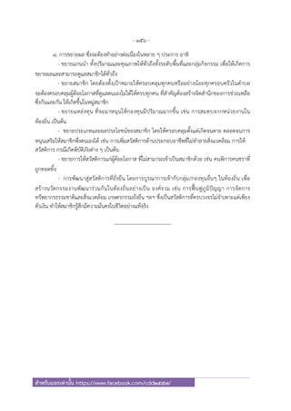 - 156 -
สําหรับแจกเท่านั้น https://www.facebook.com/cdd2557/
8. การขยายผล ซึ่งจะต้องทําอย่างต่อเนื่องในหลาย ๆ ประการ อาทิ
- ขยายแกนนํา ทั้งปริมาณและคุณภาพให้ทั่วถึงทั้งระดับพื้นที่และกลุ่มกิจกรรม เพื่อให้เกิดการ
ขยายผลและสามารถดูแลสมาชิกได้ทั่วถึง
- ขยายสมาชิก โดยต้องตั้งเป้าหมายให้ครอบคลุมทุกคนหรืออย่างน้อยทุกครอบครัวในตําบล
จะต้องครอบคลุมผู้ด้อยโอกาสที่ดูแลตนเองไม่ได้ให้ครบทุกคน ที่สําคัญต้องสร้างจิตสํานึกของการช่วยเหลือ
ซึ่งกันและกัน ให้เกิดขึ้นในหมู่สมาชิก
- ขยายแหล่งทุน ที่จะมาหนุนให้กองทุนมีปริมาณมากขึ้น เช่น การสมทบจากหน่วยงานใน
ท้องถิ่น เป็นต้น
- ขยายประเภทและผลประโยชน์ของสมาชิก โดยให้ครอบคลุมตั้งแต่เกิดจนตาย ตลอดจนการ
หนุนเสริมให้สมาชิกพึ่งตนเองได้ เช่น การเพิ่มสวัสดิการด้านประกอบอาชีพที่ไม่ทําลายสิ่งแวดล้อม การให้
สวัสดิการ กรณีเกิดพิบัติภัยต่าง ๆ เป็นต้น
- ขยายการให้สวัสดิการแก่ผู้ด้อยโอกาส ที่ไม่สามารถเข้าเป็นสมาชิกด้วย เช่น คนพิการคนชราที่
ถูกทอดทิ้ง
- การพัฒนาสู่สวัสดิการที่ยั่งยืน โดยการบูรณาการเข้ากับกลุ่ม/กองทุนอื่นๆ ในท้องถิ่น เพื่อ
สร้างนวัตกรรมงานพัฒนาร่วมกันในท้องถิ่นอย่างเป็น องค์รวม เช่น การฟื้นฟูภูมิปัญญา การจัดการ
ทรัพยากรธรรมชาติและสิ่งแวดล้อม เกษตรกรรมยั่งยืน ฯลฯ ซึ่งเป็นสวัสดิการที่ครบวงจรไม่จําเพาะแต่เพียง
ตัวเงิน ทําให้สมาชิกรู้สึกมีความมั่นคงในชีวิตอย่างแท้จริง
----------------------------------
 