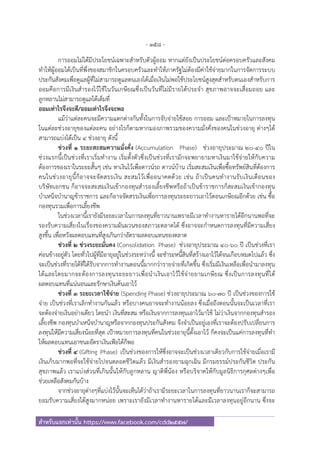- 158 -
สําหรับแจกเท่านั้น https://www.facebook.com/cdd2557/
การออมไม่ได้มีประโยชน์เฉพาะสําหรับตัวผู้ออม หากแต่ยังเป็นประโยชน์ต่อครอบครัวและสังคม
ทําให้ผู้ออมได้เป็นที่พึ่งของสมาชิกในครอบครัวและทําให้ภาครัฐไม่ต้องมีค่าใช้จ่ายมากในการจัดการระบบ
ประกันสังคมเพื่อดูแลผู้ที่ไม่สามารถดูแลตนเองได้เมื่อเงินไม่พอใช้ประโยชน์สูงสุดสําหรับตนเองสําหรับการ
ออมคือการมีเงินสํารองไว้ใช้ในวันเกษียณซึ่งเป็นวันที่ไม่มีรายได้ประจํา สุขภาพอาจจะเสื่อมถอย และ
ลูกหลานไม่สามารถดูแลได้เต็มที่
ออมเท่าไรจึงจะดี/ออมเท่าไรจึงจะพอ
แม้ว่าแต่ละคนจะมีความแตกต่างกันทั้งในการจับจ่ายใช้สอย การออม และเป้าหมายในการลงทุน
ในแต่ละช่วงอายุของแต่ละคน อย่างไรก็ตามหากมองภาพรวมของความมั่งคั่งของคนในช่วงอายุ ต่างๆได้
สามารถแบ่งได้เป็น 4 ช่วงอายุ ดังนี้
ช่วงที่ 1 ระยะสะสมความมั่งคั่ง (Accumulation Phase) ช่วงอายุประมาณ 20-40 ปีใน
ช่วงแรกนี้เป็นช่วงที่เราเริ่มทํางาน เริ่มตั้งตัวซึ่งเป็นช่วงที่เรามักจะพยายามหาเงินมาใช้จ่ายให้กับความ
ต้องการของเราในระยะสั้นๆ เช่น หาเงินไว้เพื่อดาวน์รถ ดาวน์บ้าน เริ่มสะสมเงินเพื่อซื้อทรัพย์สินที่ต้องการ
คนในช่วงอายุนี้ก็อาจจะจัดสรรเงิน สะสมไว้เพื่ออนาคตด้วย เช่น ถ้าเป็นคนทํางานรับเงินเดือนของ
บริษัทเอกชน ก็อาจจะสะสมเงินเข้ากองทุนสํารองเลี้ยงชีพหรือถ้าเป็นข้าราชการก็สะสมเงินเข้ากองทุน
บําเหน็จบํานาญข้าราชการ และก็อาจจัดสรรเงินเพื่อการลงทุนระยะยาวเอาไว้ตอนเกษียณอีกด้วย เช่น ซื้อ
กองทุนรวมเพื่อการเลี้ยงชีพ
ในช่วงเวลานี้เรายังมีระยะเวลาในการลงทุนที่ยาวนานเพราะมีเวลาทํางานหารายได้อีกนานพอที่จะ
รองรับความเสี่ยงในเรื่องของความผันผวนของสภาวะตลาดได้ ซึ่งอาจจะกําหนดการลงทุนที่มีความเสี่ยง
สูงขึ้น เพื่อหวังผลตอบแทนที่สูงเกินกว่าอัตราผลตอบแทนของตลาด
ช่วงที่ 2 ช่วงระยะมั่นคง (Consolidation Phase) ช่วงอายุประมาณ 40-60 ปี เป็นช่วงที่เรา
ค่อนข้างอยู่ตัว โดยทั่วไปผู้ที่มีอายุอยู่ในช่วงระหว่างนี้ จะชําระหนี้สินที่สร้างเอาไว้ได้จนเกือบหมดไปแล้ว ซึ่ง
จะเป็นช่วงที่รายได้ที่ได้รับจากการทํางานตอนนี้มากกว่ารายจ่ายที่เกิดขึ้น ซึ่งเริ่มมีเงินเหลือเพื่อนํามาลงทุน
ได้และโดยมากจะต้องการลงทุนระยะยาวเพื่อนําเงินเอาไว้ใช้จ่ายยามเกษียณ ซึ่งเป็นการลงทุนที่ได้
ผลตอบแทนที่แน่นอนและรักษาเงินต้นเอาไว้
ช่วงที่ 3 ระยะเวลาใช้จ่าย (Spending Phase) ช่วงอายุประมาณ 60-70 ปี เป็นช่วงของการใช้
จ่าย เป็นช่วงที่เราเลิกทํางานกันแล้ว หรือบางคนอาจจะทํางานน้อยลง ซึ่งเมื่อถึงตอนนั้นจะเป็นเวลาที่เรา
จะต้องจ่ายเงินอย่างเดียว โดยนํา เงินที่สะสม หรือเงินจากการลงทุนเอาไว้มาใช้ ไม่ว่าเงินจากกองทุนสํารอง
เลี้ยงชีพ กองทุนบําเหน็จบํานาญหรือจากกองทุนประกันสังคม จึงจําเป็นอยู่เองที่เราจะต้องปรับเปลี่ยนการ
ลงทุนให้มีความเสี่ยงน้อยที่สุด เป้าหมายการลงทุนที่คนในช่วงอายุนี้ตั้งเอาไว้ ก็คงจะเป็นแค่การลงทุนที่ทํา
ให้ผลตอบแทนเอาชนะอัตราเงินเฟ้อได้ก็พอ
ช่วงที่ 4 (Gifting Phase) เป็นช่วงของการให้ซึ่งอาจจะเป็นช่วงเวลาเดียวกับการใช้จ่ายเมื่อเรามี
เงินเก็บมากพอที่จะใช้จ่ายไปจนตลอดชีวิตแล้ว มีเงินสํารองยามฉุกเฉิน มีกรมธรรม์ประกันชีวิต ประกัน
สุขภาพแล้ว เราแบ่งส่วนที่เกินนั้นให้กับลูกหลาน ญาติพี่น้อง หรือบริจาคให้กับมูลนิธิการกุศลต่างๆเพื่อ
ช่วยเหลือสังคมกันบ้าง
จากช่วงอายุต่างๆที่แบ่งไว้นั้นจะเห็นได้ว่าถ้าเรามีระยะเวลาในการลงทุนที่ยาวนานเราก็จะสามารถ
ยอมรับความเสี่ยงได้สูงมากหน่อย เพราะเรายังมีเวลาทํางานหารายได้และมีเวลาลงทุนอยู่อีกนาน ซึ่งจะ
 