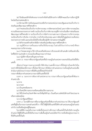 - 18 -
สําหรับแจกเท่านั้น https://www.facebook.com/cdd2557/
(๕) วินิจฉัยและมีคําสั่งเพิกถอนการกระทําหรือห้ามมิให้กระทําการที่มีลักษณะเป็นการเลือกปฏิบัติ
โดยไม่เป็นธรรมต่อคนพิการ
(๖) พิจารณาให้การสนับสนุนและช่วยเหลือกิจกรรมของหน่วยงานของรัฐและเอกชนเกี่ยวกับการ
ส่งเสริมและพัฒนาคุณภาพชีวิตคนพิการ
(๗) กําหนดระเบียบเกี่ยวกับการบริหารกองทุน การจัดหาผลประโยชน์ และการจัดการกองทุนโดย
ความเห็นชอบของกระทรวงการคลัง ระเบียบเกี่ยวกับการพิจารณาอนุมัติการจ่ายเงินเพื่อการส่งเสริมและ
พัฒนาคุณภาพชีวิตคนพิการ ระเบียบเกี่ยวกับการจัดทํารายงานสถานะการเงินและการบริหารกองทุน
ระเบียบเกี่ยวกับการรับเงิน การจ่ายเงิน การเก็บรักษาเงินกองทุน และการตัดหนี้เป็นสูญโดยความเห็นชอบ
ของกระทรวงการคลัง และระเบียบอื่นที่เกี่ยวข้องเพื่อปฏิบัติการตามพระราชบัญญัตินี้
(๘) จัดกิจกรรมหลักระดับชาติเพื่อการส่งเสริมและพัฒนาคุณภาพชีวิตคนพิการ
(๙) อนุมัติโครงการหรือแผนงานที่จะใช้เงินกองทุน ในส่วนที่เกินกว่าอํานาจหน้าที่ของ
คณะอนุกรรมการบริหารกองทุน
(๑๐) กําหนดมาตรฐาน ให้การรับรองหรือเพิกถอนการรับรององค์กรด้านคนพิการหรือองค์กรอื่น
ใดที่ให้บริการแก่คนพิการ ตามระเบียบที่คณะกรรมการกําหนด
(๑๑) ปฏิบัติการอื่นตามที่กฎหมายกําหนด
มาตรา ๗ กรรมการซึ่งนายกรัฐมนตรีแต่งตั้งมีวาระอยู่ในตําแหน่งคราวละสามปีนับแต่วันที่ได้รับ
แต่งตั้ง
เมื่อครบกําหนดวาระตามวรรคหนึ่ง ให้ดําเนินการแต่งตั้งกรรมการขึ้นใหม่ภายในหกสิบวันใน
ระหว่างที่ยังไม่ได้แต่งตั้งกรรมการขึ้นใหม่ ให้กรรมการซึ่งพ้นจากตําแหน่งตามวาระนั้นอยู่ในตําแหน่งเพื่อ
ดําเนินงานต่อไปจนกว่ากรรมการซึ่งได้รับแต่งตั้งใหม่เข้ารับหน้าที่
กรรมการซึ่งพ้นจากตําแหน่งตามวาระอาจได้รับแต่งตั้งอีกได้
มาตรา ๘ นอกจากการพ้นจากตําแหน่งตามวาระ กรรมการซึ่งนายกรัฐมนตรีแต่งตั้งพ้นจาก
ตําแหน่ง เมื่อ
(๑) ตาย
(๒) ลาออก
(๓) เป็นบุคคลล้มละลาย
(๔) เป็นคนไร้ความสามารถหรือคนเสมือนไร้ความสามารถ
(๕) ได้รับโทษจําคุกโดยคําพิพากษาถึงที่สุดให้จําคุก เว้นแต่ในความผิดอันได้กระทําโดยประมาท
หรือความผิดลหุโทษ
(๖) นายกรัฐมนตรีให้ออก
มาตรา ๙ ในกรณีที่กรรมการซึ่งนายกรัฐมนตรีแต่งตั้งพ้นจากตําแหน่งก่อนวาระ ให้นายกรัฐมนตรี
แต่งตั้งผู้อื่นเป็นกรรมการแทนตําแหน่งที่ว่าง ทั้งนี้ ให้ผู้ซึ่งได้รับแต่งตั้งให้ดํารงตําแหน่งแทนอยู่ในตําแหน่ง
เท่ากับวาระที่เหลืออยู่ของผู้ซึ่งตนแทน
ในกรณีที่มีการแต่งตั้งกรรมการเพิ่มขึ้นในระหว่างที่กรรมการซึ่งแต่งตั้งไว้แล้วยังมีวาระอยู่ใน
ตําแหน่ง ให้ผู้ซึ่งได้รับแต่งตั้งให้เป็นกรรมการเพิ่มขึ้นอยู่ในตําแหน่งได้เท่ากับวาระที่เหลืออยู่ของกรรมการ
ซึ่งได้รับแต่งตั้งไว้แล้ว
 