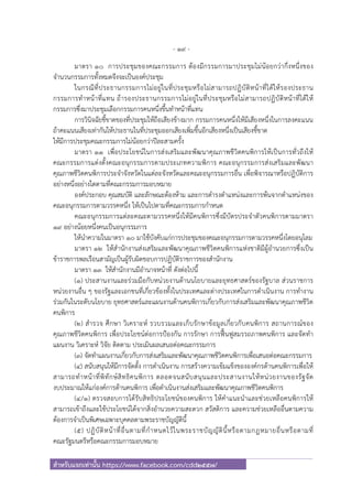 - 19 -
สําหรับแจกเท่านั้น https://www.facebook.com/cdd2557/
มาตรา ๑๐ การประชุมของคณะกรรมการ ต้องมีกรรมการมาประชุมไม่น้อยกว่ากึ่งหนึ่งของ
จํานวนกรรมการทั้งหมดจึงจะเป็นองค์ประชุม
ในกรณีที่ประธานกรรมการไม่อยู่ในที่ประชุมหรือไม่สามารถปฏิบัติหน้าที่ได้ให้รองประธาน
กรรมการทําหน้าที่แทน ถ้ารองประธานกรรมการไม่อยู่ในที่ประชุมหรือไม่สามารถปฏิบัติหน้าที่ได้ให้
กรรมการซึ่งมาประชุมเลือกกรรมการคนหนึ่งขึ้นทําหน้าที่แทน
การวินิจฉัยชี้ขาดของที่ประชุมให้ถือเสียงข้างมาก กรรมการคนหนึ่งให้มีเสียงหนึ่งในการลงคะแนน
ถ้าคะแนนเสียงเท่ากันให้ประธานในที่ประชุมออกเสียงเพิ่มขึ้นอีกเสียงหนึ่งเป็นเสียงชี้ขาด
ให้มีการประชุมคณะกรรมการไม่น้อยกว่าปีละสามครั้ง
มาตรา ๑๑ เพื่อประโยชน์ในการส่งเสริมและพัฒนาคุณภาพชีวิตคนพิการให้เป็นการทั่วถึงให้
คณะกรรมการแต่งตั้งคณะอนุกรรมการตามประเภทความพิการ คณะอนุกรรมการส่งเสริมและพัฒนา
คุณภาพชีวิตคนพิการประจําจังหวัดในแต่ละจังหวัดและคณะอนุกรรมการอื่น เพื่อพิจารณาหรือปฏิบัติการ
อย่างหนึ่งอย่างใดตามที่คณะกรรมการมอบหมาย
องค์ประกอบ คุณสมบัติ และลักษณะต้องห้าม และการดํารงตําแหน่งและการพ้นจากตําแหน่งของ
คณะอนุกรรมการตามวรรคหนึ่ง ให้เป็นไปตามที่คณะกรรมการกําหนด
คณะอนุกรรมการแต่ละคณะตามวรรคหนึ่งให้มีคนพิการซึ่งมีบัตรประจําตัวคนพิการตามมาตรา
๑๙ อย่างน้อยหนึ่งคนเป็นอนุกรรมการ
ให้นําความในมาตรา ๑๐ มาใช้บังคับแก่การประชุมของคณะอนุกรรมการตามวรรคหนึ่งโดยอนุโลม
มาตรา ๑๒ ให้สํานักงานส่งเสริมและพัฒนาคุณภาพชีวิตคนพิการแห่งชาติมีผู้อํานวยการซึ่งเป็น
ข้าราชการพลเรือนสามัญเป็นผู้รับผิดชอบการปฏิบัติราชการของสํานักงาน
มาตรา ๑๓ ให้สํานักงานมีอํานาจหน้าที่ ดังต่อไปนี้
(๑) ประสานงานและร่วมมือกับหน่วยงานด้านนโยบายและยุทธศาสตร์ของรัฐบาล ส่วนราชการ
หน่วยงานอื่น ๆ ของรัฐและเอกชนที่เกี่ยวข้องทั้งในประเทศและต่างประเทศในการดําเนินงาน การทํางาน
ร่วมกันในระดับนโยบาย ยุทธศาสตร์และแผนงานด้านคนพิการเกี่ยวกับการส่งเสริมและพัฒนาคุณภาพชีวิต
คนพิการ
(๒) สํารวจ ศึกษา วิเคราะห์ รวบรวมและเก็บรักษาข้อมูลเกี่ยวกับคนพิการ สถานการณ์ของ
คุณภาพชีวิตคนพิการ เพื่อประโยชน์ต่อการป้องกัน การรักษา การฟื้นฟูสมรรถภาพคนพิการ และจัดทํา
แผนงาน วิเคราะห์ วิจัย ติดตาม ประเมินผลเสนอต่อคณะกรรมการ
(๓) จัดทําแผนงานเกี่ยวกับการส่งเสริมและพัฒนาคุณภาพชีวิตคนพิการเพื่อเสนอต่อคณะกรรมการ
(๔) สนับสนุนให้มีการจัดตั้ง การดําเนินงาน การสร้างความเข้มแข็งขององค์กรด้านคนพิการเพื่อให้
สามารถทําหน้าที่พิทักษ์สิทธิคนพิการ ตลอดจนสนับสนุนและประสานงานให้หน่วยงานของรัฐจัด
งบประมาณให้แก่องค์การด้านคนพิการ เพื่อดําเนินงานส่งเสริมและพัฒนาคุณภาพชีวิตคนพิการ
(๔/๑) ตรวจสอบการได้รับสิทธิประโยชน์ของคนพิการ ให้คําแนะนําและช่วยเหลือคนพิการให้
สามารถเข้าถึงและใช้ประโยชน์ได้จากสิ่งอํานวยความสะดวก สวัสดิการ และความช่วยเหลืออื่นตามความ
ต้องการจําเป็นพิเศษเฉพาะบุคคลตามพระราชบัญญัตินี้
(๕) ปฏิบัติหน้าที่อื่นตามที่กําหนดไว้ในพระราชบัญญัตินี้หรือตามกฎหมายอื่นหรือตามที่
คณะรัฐมนตรีหรือคณะกรรมการมอบหมาย
 