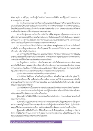 - 22 -
สําหรับแจกเท่านั้น https://www.facebook.com/cdd2557/
สังคม พฤติกรรม สติปัญญา การเรียนรู้ หรือเสริมสร้างสมรรถภาพให้ดีขึ้น ตามที่รัฐมนตรีว่าการกระทรวง
สาธารณสุขประกาศกําหนด
(๒) การศึกษาตามกฎหมายว่าด้วยการศึกษาแห่งชาติหรือแผนการศึกษาแห่งชาติตามความ
เหมาะสมในสถานศึกษาเฉพาะหรือในสถานศึกษาทั่วไป หรือการศึกษาทางเลือก หรือการศึกษานอกระบบ
โดยให้หน่วยงานที่รับผิดชอบเกี่ยวกับสิ่งอํานวยความสะดวกสื่อ บริการ และความช่วยเหลืออื่นใดทาง
การศึกษาสําหรับคนพิการให้การสนับสนุนตามความเหมาะสม
(๓) การฟื้นฟูสมรรถภาพด้านอาชีพ การให้บริการที่มีมาตรฐาน การคุ้มครองแรงงาน มาตรการ
เพื่อการมีงานทํา ตลอดจนได้รับการส่งเสริมการประกอบอาชีพอิสระ และบริการสื่อ สิ่งอํานวยความสะดวก
เทคโนโลยีหรือความช่วยเหลืออื่นใด เพื่อการทํางานและประกอบอาชีพของคนพิการ ตามหลักเกณฑ์
วิธีการ และเงื่อนไขที่รัฐมนตรีว่าการกระทรวงแรงงานประกาศกําหนด
(๔) การยอมรับและมีส่วนร่วมในกิจกรรมทางสังคม เศรษฐกิจและการเมืองอย่างเต็มที่และมี
ประสิทธิภาพบนพื้นฐานแห่งความเท่าเทียมกับบุคคลทั่วไป ตลอดจนได้รับสิ่งอํานวยความสะดวกและ
บริการต่าง ๆ ที่จําเป็นสําหรับคนพิการ
(๕) การช่วยเหลือให้เข้าถึงนโยบาย แผนงาน โครงการ กิจกรรม การพัฒนาและบริการอันเป็น
สาธารณะ ผลิตภัณฑ์ที่มีความจําเป็นต่อการดํารงชีวิต การช่วยเหลือทางกฎหมายและการจัดหาทนายความ
ว่าต่างแก้ต่างคดี ให้เป็นไปตามระเบียบที่คณะกรรมการกําหนด
(๖) ข้อมูลข่าวสาร การสื่อสาร บริการโทรคมนาคม เทคโนโลยีสารสนเทศและการสื่อสารและ
เทคโนโลยีสิ่งอํานวยความสะดวกเพื่อการสื่อสารสําหรับคนพิการทุกประเภทตลอดจนบริการสื่อสาธารณะ
จากหน่วยงานของรัฐหรือเอกชนที่ได้รับงบประมาณสนับสนุนจากรัฐ ตามหลักเกณฑ์ วิธีการและเงื่อนไขที่
รัฐมนตรีว่าการกระทรวงเทคโนโลยีสารสนเทศและการสื่อสารกําหนดในกฎกระทรวง
(๗) บริการล่ามภาษามือตามระเบียบที่คณะกรรมการกําหนด
(๘) สิทธิที่จะนําสัตว์นําทาง เครื่องมือหรืออุปกรณ์นําทาง หรือเครื่องช่วยความพิการใด ๆ ติดตัวไป
ในยานพาหนะหรือสถานที่ใด ๆ เพื่อประโยชน์ในการเดินทาง และการได้รับสิ่งอํานวยความสะดวกอันเป็น
สาธารณะ โดยได้รับการยกเว้นค่าบริการ ค่าธรรมเนียม และค่าเช่าเพิ่มเติมสําหรับสัตว์ เครื่องมือ อุปกรณ์
หรือเครื่องช่วยความพิการดังกล่าว
(๙) การจัดสวัสดิการเบี้ยความพิการ ตามหลักเกณฑ์และวิธีการที่คณะกรรมการกําหนดในระเบียบ
(๑๐) การปรับสภาพแวดล้อมที่อยู่อาศัย การมีผู้ช่วยคนพิการ หรือการจัดให้มีสวัสดิการอื่นตาม
หลักเกณฑ์และวิธีการที่คณะกรรมการกําหนดในระเบียบ
ผู้ช่วยคนพิการ ให้มีสิทธิได้รับการลดหย่อนหรือยกเว้นค่าบริการ ค่าธรรมเนียมตามระเบียบที่
คณะกรรมการกําหนด
คนพิการที่ไม่มีผู้ดูแลคนพิการ มีสิทธิได้รับการจัดสวัสดิการด้านที่อยู่อาศัยและการเลี้ยงดูจาก
หน่วยงานของรัฐ ในกรณีที่มีสถานสงเคราะห์เอกชนจัดที่อยู่อาศัยและสวัสดิการให้แล้ว รัฐต้องจัดเงิน
อุดหนุนให้แก่สถานสงเคราะห์เอกชนนั้น ตามหลักเกณฑ์และวิธีการที่คณะกรรมการกําหนดในระเบียบ
ผู้ดูแลคนพิการมีสิทธิได้รับบริการให้คําปรึกษา แนะนํา ฝึกอบรมทักษะ การเลี้ยงดู การจัดการ
ศึกษา การส่งเสริมอาชีพและการมีงานทํา ตลอดจนความช่วยเหลืออื่นใด เพื่อให้พึ่งตนเองได้ ตาม
หลักเกณฑ์และวิธีการที่คณะกรรมการกําหนดในระเบียบ
 