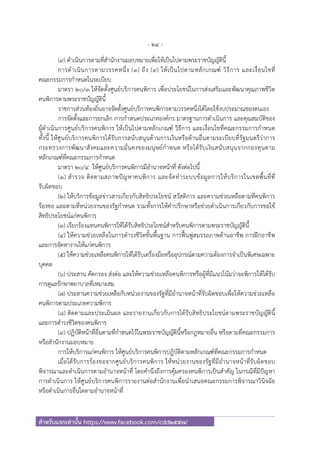 - 24 -
สําหรับแจกเท่านั้น https://www.facebook.com/cdd2557/
(๙) ดําเนินการตามที่สํานักงานมอบหมายเพื่อให้เป็นไปตามพระราชบัญญัตินี้
การดําเนินการตามวรรคหนึ่ง (๓) ถึง (๙) ให้เป็นไปตามหลักเกณฑ์ วิธีการ และเงื่อนไขที่
คณะกรรมการกําหนดในระเบียบ
มาตรา ๒๐/๓ ให้จัดตั้งศูนย์บริการคนพิการ เพื่อประโยชน์ในการส่งเสริมและพัฒนาคุณภาพชีวิต
คนพิการตามพระราชบัญญัตินี้
ราชการส่วนท้องถิ่นอาจจัดตั้งศูนย์บริการคนพิการตามวรรคหนึ่งได้โดยใช้งบประมาณของตนเอง
การจัดตั้งและการยกเลิก การกําหนดประเภทองค์กร มาตรฐานการดําเนินการ และคุณสมบัติของ
ผู้ดําเนินการศูนย์บริการคนพิการ ให้เป็นไปตามหลักเกณฑ์ วิธีการ และเงื่อนไขที่คณะกรรมการกําหนด
ทั้งนี้ ให้ศูนย์บริการคนพิการได้รับการสนับสนุนด้านการเงินหรือด้านอื่นตามระเบียบที่รัฐมนตรีว่าการ
กระทรวงการพัฒนาสังคมและความมั่นคงของมนุษย์กําหนด หรือได้รับเงินสนับสนุนจากกองทุนตาม
หลักเกณฑ์ที่คณะกรรมการกําหนด
มาตรา ๒๐/๔ ให้ศูนย์บริการคนพิการมีอํานาจหน้าที่ ดังต่อไปนี้
(๑) สํารวจ ติดตามสภาพปัญหาคนพิการ และจัดทําระบบข้อมูลการให้บริการในเขตพื้นที่ที่
รับผิดชอบ
(๒) ให้บริการข้อมูลข่าวสารเกี่ยวกับสิทธิประโยชน์ สวัสดิการ และความช่วยเหลือตามที่คนพิการ
ร้องขอ และตามที่หน่วยงานของรัฐกําหนด รวมทั้งการให้คําปรึกษาหรือช่วยดําเนินการเกี่ยวกับการขอใช้
สิทธิประโยชน์แก่คนพิการ
(๓) เรียกร้องแทนคนพิการให้ได้รับสิทธิประโยชน์สําหรับคนพิการตามพระราชบัญญัตินี้
(๔) ให้ความช่วยเหลือในการดํารงชีวิตขั้นพื้นฐาน การฟื้นฟูสมรรถภาพด้านอาชีพ การฝึกอาชีพ
และการจัดหางานให้แก่คนพิการ
(๕) ให้ความช่วยเหลือคนพิการให้ได้รับเครื่องมือหรืออุปกรณ์ตามความต้องการจําเป็นพิเศษเฉพาะ
บุคคล
(๖) ประสาน คัดกรอง ส่งต่อ และให้ความช่วยเหลือคนพิการหรือผู้ที่มีแนวโน้มว่าจะพิการให้ได้รับ
การดูแลรักษาพยาบาลที่เหมาะสม
(๗) ประสานความช่วยเหลือกับหน่วยงานของรัฐที่มีอํานาจหน้าที่รับผิดชอบเพื่อให้ความช่วยเหลือ
คนพิการตามประเภทความพิการ
(๘) ติดตามและประเมินผล และรายงานเกี่ยวกับการได้รับสิทธิประโยชน์ตามพระราชบัญญัตินี้
และการดํารงชีวิตของคนพิการ
(๙) ปฏิบัติหน้าที่อื่นตามที่กําหนดไว้ในพระราชบัญญัตินี้หรือกฎหมายอื่น หรือตามที่คณะกรรมการ
หรือสํานักงานมอบหมาย
การให้บริการแก่คนพิการ ให้ศูนย์บริการคนพิการปฏิบัติตามหลักเกณฑ์ที่คณะกรรมการกําหนด
เมื่อได้รับการร้องขอจากศูนย์บริการคนพิการ ให้หน่วยงานของรัฐที่มีอํานาจหน้าที่รับผิดชอบ
พิจารณาและดําเนินการตามอํานาจหน้าที่ โดยคํานึงถึงการคุ้มครองคนพิการเป็นสําคัญ ในกรณีที่มีปัญหา
การดําเนินการ ให้ศูนย์บริการคนพิการรายงานต่อสํานักงานเพื่อนําเสนอคณะกรรมการพิจารณาวินิจฉัย
หรือดําเนินการอื่นใดตามอํานาจหน้าที่
 