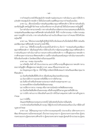 - 25 -
สําหรับแจกเท่านั้น https://www.facebook.com/cdd2557/
การกําหนดอํานาจหน้าที่ของศูนย์บริการคนพิการแต่ละประเภท การดําเนินงาน และการให้บริการ
แก่คนพิการของศูนย์บริการคนพิการ ให้เป็นไปตามหลักเกณฑ์ที่คณะกรรมการกําหนดในระเบียบ
มาตรา ๒๑ เพื่อประโยชน์ในการส่งเสริมและพัฒนาคุณภาพชีวิตคนพิการ ให้ราชการส่วนท้องถิ่น
ออกข้อบัญญัติ เทศบัญญัติ ข้อกําหนด ระเบียบหรือประกาศ แล้วแต่กรณี ให้เป็นไปตามพระราชบัญญัตินี้
ในการดําเนินการตามวรรคหนึ่ง ราชการส่วนท้องถิ่นอาจจัดสรรงบประมาณของตนเองเพื่อตั้งเป็น
กองทุนส่งเสริมและพัฒนาคุณภาพชีวิตคนพิการส่วนท้องถิ่นได้ ทั้งนี้ การบริหารกองทุน การจัดการกองทุน
และการอนุมัติการจ่ายเงิน ราชการส่วนท้องถิ่นอาจนําระเบียบที่คณะกรรมการกําหนดมาใช้บังคับโดย
อนุโลมก็ได้
มาตรา ๒๒ ให้หน่วยงานของรัฐที่ปฏิบัติหน้าที่เกี่ยวข้องโดยตรงกับเรื่องใดมีหน้าที่ให้การส่งเสริม
และพัฒนาคุณภาพชีวิตคนพิการตามอํานาจหน้าที่นั้น
มาตรา ๒๓ ให้จัดตั้งกองทุนขึ้นกองทุนหนึ่งในสํานักงาน เรียกว่า “กองทุนส่งเสริมและพัฒนา
คุณภาพชีวิตคนพิการ” เพื่อเป็นทุนสําหรับการใช้จ่ายเกี่ยวกับการคุ้มครองและพัฒนาคุณภาพชีวิตคนพิการ
การส่งเสริมและการดําเนินงานด้านการสงเคราะห์ช่วยเหลือคนพิการ การฟื้นฟูสมรรถภาพคนพิการ
การศึกษาและการประกอบอาชีพของคนพิการ รวมทั้งการส่งเสริมและสนับสนุนการดําเนินงานขององค์กร
ที่เกี่ยวข้องกับคนพิการ โดยจัดสรรให้อย่างเป็นธรรมและทั่วถึง
มาตรา ๒๔ กองทุน ประกอบด้วย
(๑) ทรัพย์สิน สิทธิ หนี้ เงินงบประมาณ และรายได้ในกองทุนฟื้นฟูสมรรถภาพคนพิการตาม
พระราชบัญญัติการฟื้นฟูสมรรถภาพคนพิการ พ.ศ. ๒๕๓๔ ที่โอนมาตามมาตรา ๔๒
(๒) เงินอุดหนุนจากรัฐบาล ทั้งนี้ ให้รัฐบาลจัดสรรให้เพียงพอแก่การส่งเสริมและพัฒนาคุณภาพ
ชีวิตคนพิการ
(๓) เงินหรือทรัพย์สินที่ได้รับบริจาค เพื่อสนับสนุนวัตถุประสงค์ของกองทุน
(๔) เงินรายได้จากการออกสลากหรือที่ได้มาจากการจัดกิจกรรม
(๕) เงินที่นายจ้างหรือเจ้าของสถานประกอบการส่งเข้ากองทุนตามมาตรา ๓๔
(๖) ดอกผลที่เกิดจากเงินหรือทรัพย์สินของกองทุน
(๗) รายได้จากการขาย การลงทุน หรือการหาประโยชน์จากทรัพย์สินของกองทุน
(๘) เงินหรือทรัพย์สินที่ตกเป็นของกองทุน หรือที่กองทุนได้รับตามกฎหมายหรือนิติกรรม
(๙) รายได้บางส่วนจากภาษีของสินค้าและบริการที่เป็นสาเหตุแห่งความพิการตามที่กฎหมาย
กําหนด
(๑๐) รายได้อื่น
เงินและทรัพย์สินของกองทุนตามวรรคหนึ่ง ไม่ต้องส่งคลังเป็นเงินรายได้แผ่นดิน
การบริจาคเงินหรือทรัพย์สินเข้ากองทุน ให้ผู้บริจาคนําไปหักลดหย่อนหรือยกเว้นภาษีได้ตามที่
กฎหมายกําหนด
มาตรา ๒๕ ให้มีคณะอนุกรรมการบริหารกองทุนคณะหนึ่ง ประกอบด้วย ปลัดกระทรวงการ
พัฒนาสังคมและความมั่นคงของมนุษย์ เป็นประธานอนุกรรมการ ผู้แทนกระทรวงมหาดไทย ผู้แทน
กระทรวงแรงงาน ผู้แทนกระทรวงศึกษาธิการ ผู้แทนกระทรวงสาธารณสุข ผู้แทนสํานักงบประมาณ ผู้แทน
 