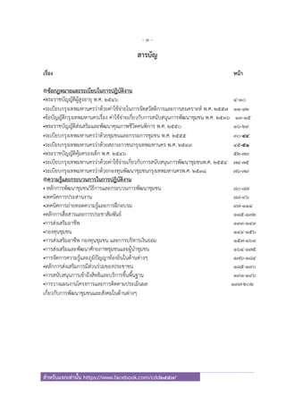 - 3 -
สําหรับแจกเท่านั้น https://www.facebook.com/cdd2557/
สารบัญ
เรื่อง หน้า
®ข้อกฎหมายและระเบียบในการปฎิบัติงาน
•พระราชบัญญัติผู้สูงอายุ พ.ศ. ๒๕๔๖ 4-10
•ระเบียบกรุงเทพมหานครว่าด้วยค่าใช้จ่ายในการจัดสวัสดิการและการสงเคราะห์ พ.ศ. ๒๕๕๗ 11-12
•ข้อบัญญัติกรุงเทพมหานครเรื่อง ค่าใช้จ่ายเกี่ยวกับการสนับสนุนการพัฒนาชุมชน พ.ศ. ๒๕๓๖ 13-15
•พระราชบัญญัติส่งเสริมและพัฒนาคุณภาพชีวิตคนพิการ พ.ศ. ๒๕๕๐ 16-29
•ระเบียบกรุงเทพมหานครว่าด้วยชุมชนและกรรมการชุมชน พ.ศ. ๒๕๕๕ 30-44
•ระเบียบกรุงเทพมหานครว่าด้วยสภาเยาวชนกรุงเทพมหานคร พ.ศ. ๒๕๔๙ 45-51
•พระราชบัญญัติคุ้มครองเด็ก พ.ศ. ๒๕๔๖ 52-73
•ระเบียบกรุงเทพมหานครว่าด้วยค่าใช้จ่ายเกี่ยวกับการสนับสนุนการพัฒนาชุมชนพ.ศ. ๒๕๕๔ 74-75
•ระเบียบกรุงเทพมหานครว่าด้วยกองทุนพัฒนาชุมชนกรุงเทพมหานครพ.ศ. ๒๕๓๘ 76-79
®ความรู้และกระบวนการในการปฎิบัติงาน
• หลักการพัฒนาชุมชนวิธีการและกระบวนการพัฒนาชุมชน 80-87
•เทคนิคการประสานงาน 88-96
•เทคนิคการถ่ายทอดความรู้และการฝึกอบรม 97-114
•หลักการสื่อสารและการประชาสัมพันธ์ 115-132
•การส่งเสริมอาชีพ 133-143
•กองทุนชุมชน 144-156
•การส่งเสริมอาชีพ กองทุนชุมชน และการบริหารเงินออม 157-163
•การส่งเสริมและพัฒนาศักยภาพชุมชนและผู้นําชุมชน 164-175
•การจัดการความรู้และภูมิปัญญาท้องถิ่นในด้านต่างๆ 176-184
•หลักการส่งเสริมการมีส่วนร่วมของประชาชน 185-190
•การสนับสนุนการเข้าถึงสิทธิและบริการขึ้นพื้นฐาน 191-196
•การวางแผนงานโครงการและการติดตามประเมินผล 197-202
เกี่ยวกับการพัฒนาชุมชนและสังคมในด้านต่างๆ
 
