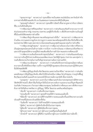 - 31 -
สําหรับแจกเท่านั้น https://www.facebook.com/cdd2557/
“ชุมชนอาคารสูง” หมายความว่า ชุมชนที่มีสภาพเป็นแฟลต คอนโดมิเนียม อพาร์ทเม้นท์ หรือ
อาคารอย่างอื่นที่มีลักษณะเดียวกัน ยกเว้นแฟลตของการเคหะแห่งชาติที่เป็นนิติบุคคล
“ชุมชนหมู่บ้านจัดสรร” หมายความว่า ชุมชนที่มีการจัดสร้างขึ้นตามกฎหมายว่าด้วยการจัดสรร
ที่ดิน ยกเว้นที่เป็นนิติบุคคล
“การพัฒนาคุณภาพชีวิตและสังคม” หมายความว่า การส่งเสริมและเสริมสร้างกระบวนการการมี
ส่วนร่วมขององค์กรภาครัฐ ภาคเอกชน ประชาชน และผู้ที่เกี่ยวข้องอื่น ๆ เพื่อให้ประชาชนมีความเป็นอยู่ที่
ดีขึ้นในระดับที่เพียงพอต่อการดํารงชีวิต
“การพัฒนาที่อยู่อาศัยและสภาพแวดล้อมชุมชนอย่างยั่งยืน” หมายความว่า การพัฒนาสภาพ
บ้านเรือน อาคารและสาธารณูปโภค สาธารณูปการ และสภาพแวดล้อมชุมชนที่เกี่ยวข้อง ซึ่งเป็นที่พักอาศัย
ของประชาชน ให้มีความสุข สะดวกสบาย มั่นคงปลอดภัยและถูกสุขลักษณะเหมาะสมกับการดํารงชีวิต
“การพัฒนาเศรษฐกิจชุมชน” หมายความว่า การพัฒนาอย่างเป็นระบบในการจัดการชีวิตความ
เป็นอยู่ของชุมชนโดยเฉพาะในด้านการผลิต การบริโภค การบริหารเงินออม การจัดสรรแบ่งปันทรัพยากร
และรายได้ ทุนชุมชนให้สามารถอยู่ได้อย่างพอเพียงเพื่อเป็นการสร้างโอกาสและสามารถพึ่งตนเองได้
“การพัฒนาความเข้มแข็งขององค์กรชุมชนในสังคม” หมายความว่า การส่งเสริมและสนับสนุน
กระบวนการเรียนรู้ให้ประชาชนพึ่งตนเองและพัฒนาตนเอง โดยให้ผู้นําชุมชน ประชาชน และกลุ่มต่าง ๆ
รวมตัวเพื่อประกอบกิจกรรมในการแก้ไขปัญหาตรงตามความต้องการอย่างแท้จริง
“การพัฒนาอนามัยชุมชน” หมายความว่า การส่งเสริมให้ประชาชนในชุมชนมีสุขภาพดีและ
สามารถหาเลี้ยงชีพได้โดยปกติสุข รวมทั้งการปลูกฝังให้รู้จักดูแลสุขอนามัยของตนเองและปฏิบัติต่อบุคคล
อื่นให้เกิดสุขนิสัยที่ดี
“การพัฒนาภูมิปัญญาท้องถิ่น ศิลปวัฒนธรรม และความเป็นชาติไทย” หมายความว่า การส่งเสริม
และสนับสนุนการใช้ภูมิปัญญาท้องถิ่น เพื่อนําไปใช้ประโยชน์ในการพัฒนาวิสาหกิจชุมชน การอนุรักษ์ฟื้นฟู
ศิลปวัฒนธรรมอันดีงามและสร้างความตระหนักให้ประชาชนมีความสามัคคี เอื้ออาทรต่อกัน
“แผนชุมชน” หมายความว่า แนวทางในการพัฒนาและดําเนินงานของชุมชนอย่างมีทิศทางตาม
วิสัยทัศน์ที่กําหนดไว้ เพื่อหาวิธีแก้ไขปัญหาให้เป็นไปตามความต้องการและสามารถแก้ปัญหาที่ชุมชนได้
ร่วมกันคิด กําหนดแนวทาง กิจกรรมการพัฒนาของชุมชน โดยยึดหลักการพึ่งตนเอง ลดการพึ่งพิงภายนอก
ด้วยการคํานึงถึงศักยภาพทรัพยากร ภูมิปัญญา วิถีชีวิต วัฒนธรรม และสิ่งแวดล้อมในชุมชน
“เลือกตั้ง” หมายความว่า การเลือกตั้งกรรมการชุมชน
“หน่วยเลือกตั้ง” หมายความว่า ชุมชนที่กําหนดให้ทําการลงคะแนนเลือกตั้ง
“ที่เลือกตั้ง” หมายความว่า สถานที่ที่กําหนดให้ทําการลงคะแนนเลือกตั้งและให้หมายความรวมถึง
บริเวณที่กําหนดขึ้นโดยรอบบริเวณที่เลือกตั้งด้วย
“วันเลือกตั้ง” หมายความว่า วันที่กําหนดให้ทําการลงคะแนนเลือกตั้ง
“ผู้สมัคร” หมายความว่า ผู้สมัครรับเลือกตั้งเป็นกรรมการชุมชน
“ผู้เลือกตั้ง” หมายความว่า ผู้มีสิทธิเลือกตั้งกรรมการชุมชน
“ผู้อํานวยการเขต” หมายความว่า ผู้อํานวยการเขตที่ชุมชนตั้งอยู่ในท้องที่
“เจ้าหน้าที่” หมายความว่า ผู้ที่ได้รับการแต่งตั้งจากผู้อํานวยการเขตให้ดําเนินการเลือกตั้ง
 