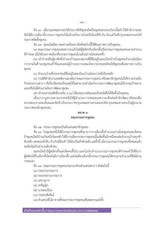 - 33 -
สําหรับแจกเท่านั้น https://www.facebook.com/cdd2557/
ข้อ ๑๐ เมื่อกรุงเทพมหานครได้ประกาศให้ชุมชนใดเป็นชุมชนตามระเบียบนี้แล้ว ให้สํานักงานเขต
จัดให้มีการเลือกตั้งกรรมการชุมชนให้แล้วเสร็จภายในหนึ่งร้อยยี่สิบวัน นับแต่วันที่กรุงเทพมหานครได้
ประกาศจัดตั้งชุมชน
ข้อ ๑๑ ชุมชนใดมีสภาพอย่างหนึ่งอย่างใดดังต่อไปนี้ให้พ้นสภาพการเป็นชุมชน
(๑) คณะกรรมการชุมชนหมดวาระแล้วไม่มีผู้สมัครรับเลือกตั้งเป็นกรรมการชุมชนครบตามจํานวน
ที่กําหนด เมื่อได้ประกาศเลือกตั้งกรรมการชุมชนไปแล้วอย่างน้อยสองครั้ง
(๒) เจ้าบ้านหรือผู้อาศัยที่เจ้าของบ้านมอบหมายที่มีชื่ออยู่ในทะเบียนบ้านในชุมชนจํานวนไม่น้อย
กว่าสามในสี่ ของชุมชนเข้าชื่อเสนอต่อผู้อํานวยการเขตแจ้งความประสงค์ขอให้ชุมชนพ้นสภาพการเป็น
ชุมชน
(๓) จํานวนบ้านที่ประชาชนมีชื่ออยู่ในทะเบียนบ้านน้อยกว่าหนึ่งร้อยหลัง
(๔) กรณีที่สํานักงานเขตพิจารณาเห็นว่าคณะกรรมการชุมชน หรือสมาชิกชุมชนไม่ให้ความร่วมมือ
กับหน่วยงานต่าง ๆ ที่เกี่ยวข้องจนเป็นเหตุให้ไม่สามารถดําเนินกิจกรรมการพัฒนาชุมชนให้บรรลุเป้าหมาย
และหรือไม่มีส่วนร่วมในการพัฒนาชุมชน
(๕) เจ้าของกรรมสิทธิ์ตามข้อ ๘ (๘) ได้ถอนความยินยอมเป็นหนังสือให้จัดตั้งเป็นชุมชน
เมื่อปรากฏความตามวรรคหนึ่งให้ผู้อํานวยการเขตเสนอความเห็นต่อสํานักพัฒนาสังคมเพื่อ
ตรวจสอบรายละเอียดและจัดทําเป็นประกาศกรุงเทพมหานครเสนอปลัดกรุงเทพมหานครเป็นผู้ลงนาม
ประกาศยกเลิกชุมชนชน
หมวด ๓
คณะกรรมการชุมชน
ข้อ ๑๒ กรรมการชุมชนเป็นตัวแทนสมาชิกชุมชน
ข้อ ๑๓ ในชุมชนหนึ่งให้มีกรรมการชุมชนซึ่งมาจากการเลือกตั้งจํานวนอย่างน้อยชุมชนละเจ็ดคน
ถ้าชุมชนใดมีบ้านเกินหนึ่งร้อยหลัง ให้มีการเลือกกรรมการชุมชนนั้นเพิ่มขึ้นอีกหนึ่งคนต่อจํานวนบ้านทุกห้า
สิบหลัง เศษของห้าสิบ ถ้าเกินยี่สิบห้า ให้นับเป็นห้าสิบหลัง แต่ทั้งนี้ เมื่อรวมกรรมการชุมชนทั้งหมดแล้ว
จะต้องไม่เกินจํานวนสิบห้าคน
ชุมชนใดถ้ามีผู้สมัครตั้งแต่เจ็ดคนขึ้นไป และไม่เกินจํานวนกรรมการชุมชนที่กําหนดไว้ให้ถือว่า
ผู้สมัครได้รับเลือกตั้งโดยไม่มีการเลือกตั้ง และไม่ต้องเลือกตั้งกรรมการชุมชนให้ครบตามจํานวนที่พึงมีตาม
วรรคแรก
ข้อ ๑๔ คณะกรรมการชุมชนประกอบด้วยตําแหน่งต่าง ๆ ดังต่อไปนี้
(๑) ประธานกรรมการ
(๒) รองประธานกรรมการ
(๓) เลขานุการ
(๔) เหรัญญิก
(๕) นายทะเบียน
(๖) ประชาสัมพันธ์
(๗) ตําแหน่งอื่นใด ตามที่คณะกรรมการชุมชนเห็นสมควรแต่งตั้ง
 