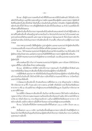 - 36 -
สําหรับแจกเท่านั้น https://www.facebook.com/cdd2557/
ข้อ ๒๕ เมื่อผู้อํานวยการเขตหรือเจ้าหน้าที่ที่ได้รับมอบหมายได้รับใบสมัครแล้ว ให้บันทึกการรับ
สมัครไว้เป็นหลักฐาน และให้ตรวจสอบหลักฐานการสมัคร คุณสมบัติของผู้สมัคร และตรวจสอบว่าผู้สมัครมี
สิทธิที่จะสมัครรับเลือกตั้งหรือไม่ ให้เสร็จสิ้นภายในเจ็ดวันนับแต่วันปิดการรับสมัคร ถ้าผู้สมัครมีสิทธิที่จะ
สมัครรับเลือกตั้งได้ ให้ประกาศรายชื่อผู้มีสิทธิสมัครรับเลือกตั้งไว้โดยเปิดเผย ณ สํานักงานเขตที่เลือกตั้ง
หรือสถานที่อื่นที่เห็นสมควร
ผู้สมัครรับเลือกตั้งเป็นกรรมการชุมชนต้องยื่นใบสมัครด้วยตนเองต่อหน้าเจ้าหน้าที่ผู้รับสมัคร ณ
สถานที่รับสมัครเลือกตั้ง พร้อมหลักฐานสําเนาทะเบียนบ้าน บัตรประจําตัวประชาชน ใบรับรองแพทย์ และ
รูปถ่ายหน้าตรงครึ่งตัวขนาดสองนิ้ว แต่งกายสุภาพ ไม่สวมหมวก ไม่สวมแว่นตาดํา ซึ่งถ่ายในคราวเดียวกัน
และไม่เกินหกเดือน นับถึงวันแรกของการรับสมัครเลือกตั้ง จํานวนสี่ใบ หรือตามจํานวนที่ผู้อํานวยการเขต
กําหนด
ประกาศตามวรรคหนึ่ง ให้มีชื่อผู้สมัคร รูปถ่ายผู้สมัคร และหมายเลขประจําตัวผู้สมัครที่จะใช้ใน
การลงคะแนนเลือกตั้ง ตามแบบท้ายระเบียบนี้หรือตามที่ปลัดกรุงเทพมหานครกําหนด
ข้อ ๒๖ ให้กําหนดหมายเลขประจําตัวผู้สมัครเรียงตามลําดับก่อนหลังในการมายื่นใบสมัคร ถ้ามี
ผู้สมัครมาพร้อมกันหลายคน และไม่สามารถตกลงกันได้ให้ใช้วิธีจับสลากระหว่างผู้สมัครที่มาพร้อมกัน
เมื่อได้กําหนดหมายเลขประจําตัวผู้สมัครตามวรรคหนึ่งแล้ว จะเปลี่ยนแปลงหมายเลขประจําตัว
ผู้สมัครไม่ได้
หลักเกณฑ์และวิธีการในการกําหนดหมายเลขประจําตัวผู้สมัคร และการจับสลากให้เป็นไปตาม
กฎหมายที่ใช้ในการเลือกตั้งสมาชิกสภาเขตโดยอนุโลม
ข้อ ๒๗ เมื่อได้มีประกาศให้มีการเลือกตั้งกรรมการชุมชนแล้ว ห้ามมิให้ผู้ใดนําสิ่งพิมพ์ แผ่น
ประกาศหรือสิ่งอื่นมาโฆษณาหาเสียงเลือกตั้งเพื่อประโยชน์ของผู้สมัครภายในที่เลือกตั้ง
กรณีมีสิ่งพิมพ์ แผ่นประกาศ หรือสิ่งอื่นใดอันเป็นคุณหรือเป็นโทษแก่ผู้สมัครภายในที่เลือกตั้งอยู่
แล้วก่อนหรือในวันเลือกตั้ง ให้เจ้าหน้าที่ดําเนินการเลือกตั้งมีอํานาจและหน้าที่ทําลาย ปกปิดหรือนํา
เอกสารไปไว้นอกที่เลือกตั้ง
การโฆษณาหาเสียงเลือกตั้ง ห้ามพ่นหรือระบายสีซึ่งข้อความ ภาพ หรือรูปรอยใด ๆ หรือโดย
วิธีการปิดประกาศ ณ ที่รั้ว กําแพง ผนัง อาคาร สะพาน เสาไฟฟ้า หรือต้นไม้ บรรดาซึ่งเป็นทรัพย์สินของ
ทางราชการ หรือ ณ บริเวณที่เจ้าของ หรือผู้ครอบครองทรัพย์สินมิได้อนุญาต เว้นแต่เป็นการปิดประกาศ
ณ สถานที่ที่กําหนด
ในกรณีที่มีการโฆษณาหาเสียงเลือกตั้ง อันเป็นการฝ่าฝืนวรรคสาม ให้เจ้าพนักงานท้องถิ่นตาม
กฎหมายว่าด้วยการรักษาความสะอาดและความเป็นระเบียบเรียบร้อยของบ้านเมือง มีอํานาจหน้าที่ทําลาย
ปกปิด ลบ หรือล้างข้อความ ภาพ หรือรูปรอยดังกล่าว แต่ในกรณีที่มิใช่ทรัพย์สินของทางราชการ เจ้า
พนักงานท้องถิ่น จะมีอํานาจดังกล่าวเมื่อได้รับคําร้องขอจากเจ้าของหรือผู้ครอบครองทรัพย์สิน
ข้อ ๒๘ ในวันเลือกตั้งให้เปิดการลงคะแนนเลือกตั้งตั้งแต่เวลา ๐๘.๐๐ นาฬิกา ถึงเวลา ๑๒.๐๐
นาฬิกา
นับตั้งแต่เวลา ๐๘.๐๐ นาฬิกา ของวันเลือกตั้งจนสิ้นสุดเวลาของการเลือกตั้ง ห้ามมิให้ผู้ใดทําการ
โฆษณาไม่ว่าโดยวิธีใดอันเป็นคุณหรือเป็นโทษแก่ผู้สมัครหรือทําด้วยประการใดอันเป็นการรบกวนหรือเป็น
อุปสรรคแก่การเลือกตั้ง
 