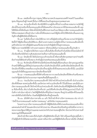 - 38 -
สําหรับแจกเท่านั้น https://www.facebook.com/cdd2557/
ข้อ ๓๓ เขตเลือกตั้งกรรมการชุมชน ให้ถืออาณาเขตบริเวณและขอบเขตที่กําหนดไว้ ในแผนที่ของ
ชุมชน ซึ่งชุมชนเป็นผู้กําหนดทําขึ้นในการใช้ขึ้นทะเบียนเป็นชุมชนของกรุงเทพมหานคร
ข้อ ๓๔ หน่วยเลือกตั้งหนึ่ง ต้องจัดให้มีจํานวนผู้เลือกตั้งในจํานวนที่เหมาะสมสามารถจัดให้ผู้
เลือกตั้งในหน่วยเลือกตั้งนั้นลงคะแนนเลือกตั้งได้หมดเสร็จภายในระยะเวลาที่เปิดลงคะแนนเลือกตั้ง และ
ให้มีที่เลือกตั้งได้หนึ่งแห่ง ที่เลือกตั้งนั้นให้เป็นที่ซึ่งประชาชนเข้าออกได้สะดวกเพื่อการลงคะแนนเลือกตั้ง
ให้มีขนาดพอสมควรที่จะดําเนินการเลือกตั้งได้โดยสะดวกและให้ผู้เลือกตั้งไปใช้สิทธิเลือกตั้งและตรวจดู
บัญชีรายชื่อผู้มีสิทธิเลือกตั้งได้โดยง่าย
ข้อ ๓๕ ในที่เลือกตั้งอย่างน้อยให้มีประกาศรายชื่อผู้สมัครพร้อมเครื่องหมายประจําตัวผู้สมัคร
ติดตั้งไว้ ให้ผู้เลือกตั้งมองเห็นได้ชัดเจน เพื่ออํานวยความสะดวกแก่ผู้เลือกตั้งในการลงคะแนนเสียงเลือกตั้ง
แต่ห้ามปิดประกาศรายชื่อผู้สมัครและเครื่องหมายประจําตัวผู้สมัครไว้ในคูหาลงคะแนน
ให้ผู้อํานวยการเขตจัดให้มีการอํานวยความสะดวก หรือช่วยเหลือในการลงคะแนนเลือกตั้งแก่คนพิการ
ข้อ ๓๖ ห้ามผู้ใดก่อให้เกิดความวุ่นวายขึ้นในที่เลือกตั้งหรือเข้าไปในที่เลือกตั้งโดยไม่มีหน้าที่
เกี่ยวข้องหรือก่อให้เกิดความสับสนต่อประชาชนที่รอการเข้าไปลงคะแนนเลือกตั้ง
ข้อ ๓๗ บัตรเลือกตั้ง ให้เป็นไปตามแบบท้ายระเบียบนี้ หรือตามที่ปลัดกรุงเทพมหานครกําหนดซึ่ง
ต้องกําหนดให้มีช่องทําเครื่องหมาย สําหรับผู้ไม่ประสงค์จะลงคะแนนเลือกตั้งด้วย
ข้อ ๓๘ หีบบัตรเลือกตั้งให้ทําด้วยไม้หรือโลหะหรือวัสดุอื่นที่มั่นคงแข็งแรง มีฝาและกุญแจพร้อม
ด้านหน้าใต้ที่ใส่กุญแจใช้วัตถุโปร่งแสงมองเห็นภายในหีบบัตรเลือกตั้งได้ และที่ฝามีช่องใส่บัตรเลือกตั้ง หีบ
บัตรเลือกตั้งให้มีขนาดพอที่จะบรรจุบัตรเลือกตั้งของผู้เลือกตั้งทั้งหมดของหน่วยเลือกตั้งนั้น และเมื่อใส่
กุญแจแล้วถ้ามิได้ไขกุญแจออกจะเอาบัตรเลือกตั้งออกไม่ได้
ข้อ ๓๙ การลงคะแนนเลือกตั้งให้ทําเครื่องหมายกากบาทลงในบัตรเลือกตั้งให้ตรงกับเครื่องหมาย
ประจําตัวผู้สมัครไม่เกินจํานวนกรรมการชุมชนที่จะมีได้ในชุมชนนั้น ๆ
ข้อ ๔๐ ก่อนเริ่มเปิดการลงคะแนนเลือกตั้ง ให้เจ้าหน้าที่ประจําหน่วยเลือกตั้ง นับจํานวนบัตร
เลือกตั้งทั้งหมด ของหน่วยเลือกตั้งนั้น และปิดประกาศจํานวนบัตรเลือกตั้ง ไว้ในที่เปิดเผย และเมื่อถึงเวลา
เปิดการลงคะแนนเลือกตั้ง ให้เจ้าหน้าที่ประจําหน่วยเลือกตั้ง เปิดหีบบัตรเลือกตั้งให้ผู้มีสิทธิเลือกตั้งซึ่งอยู่
ณ ที่เลือกตั้งนั้น เห็นว่าเป็นหีบบัตรเลือกตั้งเปล่า และให้ปิดหีบบัตรเลือกตั้งใส่กุญแจประจําไว้แล้ว ให้
บันทึกการดําเนินการดังกล่าว โดยให้ผู้มีสิทธิเลือกตั้งไม่น้อยกว่าสองคน ซึ่งอยู่บริเวณที่เลือกตั้งในขณะนั้น
ลงลายมือชื่อในบันทึกนั้นด้วย เว้นแต่ไม่มีผู้มีสิทธิเลือกตั้งอยู่ในขณะนั้น
ข้อ ๔๑ เมื่อได้ดําเนินการตามข้อ ๔๐ แล้ว ให้เจ้าหน้าที่กล่าวเปิดการลงคะแนน เช่น กล่าวว่า
“บัดนี้ ถึงเวลาลงคะแนนแล้ว ขอเปิดการลงคะแนน” แล้วจึงเริ่มการลงคะแนนต่อไป
ในระหว่างเวลาเปิดการลงคะแนนเลือกตั้ง ให้ผู้มีสิทธิเลือกตั้งซึ่งประสงค์จะลงคะแนนเลือกตั้งไป
แสดงตนต่อเจ้าหน้าที่ โดยแสดงบัตรประจําตัวประชาชน หรือแสดงบัตรหรือหลักฐานอื่นใดซึ่งทางราชการ
หน่วยงานของรัฐออกให้มีรูปถ่ายและหมายเลขประจําตัวประชาชนของผู้ถือบัตร บัตรประจําตัวประชาชนที่
หมดอายุแล้วให้ใช้แสดงตนได้
เมื่อเจ้าหน้าที่ตรวจสอบชื่อในบัญชีรายชื่อผู้มีสิทธิเลือกตั้งแล้ว ให้อ่านชื่อและที่อยู่ของผู้นั้นดัง ๆ
ถ้าไม่มีผู้ใดทักท้วงให้จดหมายเลขบัตร และสถานที่ออกบัตร และให้ผู้มีสิทธิเลือกตั้งลงลายมือชื่อ หรือพิมพ์
 