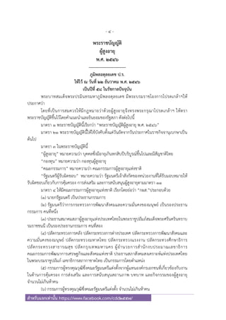 - 4 -
สําหรับแจกเท่านั้น https://www.facebook.com/cdd2557/
พระราชบัญญัติ
ผู้สูงอายุ
พ.ศ. ๒๕๔๖
---------------------------
ภูมิพลอดุลยเดช ป.ร.
ให้ไว้ ณ วันที่ ๒๒ ธันวาคม พ.ศ. ๒๕๔๖
เป็นปีที่ ๕๘ ในรัชกาลปัจจุบัน
พระบาทสมเด็จพระปรมินทรมหาภูมิพลอดุลยเดช มีพระบรมราชโองการโปรดเกล้าฯให้
ประกาศว่า
โดยที่เป็นการสมควรให้มีกฎหมายว่าด้วยผู้สูงอายุจึงทรงพระกรุณาโปรดเกล้าฯ ให้ตรา
พระราชบัญญัติขึ้นไว้โดยคําแนะนําและยินยอมของรัฐสภา ดังต่อไปนี้
มาตรา ๑ พระราชบัญญัตินี้เรียกว่า “พระราชบัญญัติผู้สูงอายุ พ.ศ. ๒๕๔๖”
มาตรา ๒๑ พระราชบัญญัตินี้ให้ใช้บังคับตั้งแต่วันถัดจากวันประกาศในราชกิจจานุเบกษาเป็น
ต้นไป
มาตรา ๓ ในพระราชบัญญัตินี้
“ผู้สูงอายุ” หมายความว่า บุคคลซึ่งมีอายุเกินหกสิบปีบริบูรณ์ขึ้นไปและมีสัญชาติไทย
“กองทุน” หมายความว่า กองทุนผู้สูงอายุ
“คณะกรรมการ” หมายความว่า คณะกรรมการผู้สูงอายุแห่งชาติ
“รัฐมนตรีผู้รับผิดชอบ” หมายความว่า รัฐมนตรีเจ้าสังกัดของหน่วยงานที่ได้รับมอบหมายให้
รับผิดชอบเกี่ยวกับการคุ้มครอง การส่งเสริม และการสนับสนุนผู้สูงอายุตามมาตรา ๑๑
มาตรา ๔ ให้มีคณะกรรมการผู้สูงอายุแห่งชาติ เรียกโดยย่อว่า “กผส.”ประกอบด้วย
(๑) นายกรัฐมนตรี เป็นประธานกรรมการ
(๒) รัฐมนตรีว่าการกระทรวงการพัฒนาสังคมและความมั่นคงของมนุษย์ เป็นรองประธาน
กรรมการ คนที่หนึ่ง
(๓) ประธานสมาคมสภาผู้สูงอายุแห่งประเทศไทยในพระราชูปถัมภ์สมเด็จพระศรีนครินทราบ
รมราชชนนี เป็นรองประธานกรรมการ คนที่สอง
(๔) ปลัดกระทรวงการคลัง ปลัดกระทรวงการต่างประเทศ ปลัดกระทรวงการพัฒนาสังคมและ
ความมั่นคงของมนุษย์ ปลัดกระทรวงมหาดไทย ปลัดกระทรวงแรงงาน ปลัดกระทวงศึกษาธิการ
ปลัดกระทรวงสาธารณสุข ปลัดกรุงเทพมหานคร ผู้อํานวยการสํานักงบประมาณเลขาธิการ
คณะกรรมการพัฒนาการเศรษฐกิจและสังคมแห่งชาติ ประธานสภาสังคมสงเคราะห์แห่งประเทศไทย
ในพระบรมราชูปถัมภ์ เลขาธิการสภากาชาดไทย เป็นกรรมการโดยตําแหน่ง
(๕) กรรมการผู้ทรงคุณวุฒิซึ่งคณะรัฐมนตรีแต่งตั้งจากผู้แทนองค์กรเอกชนที่เกี่ยวข้องกับงาน
ในด้านการคุ้มครอง การส่งเสริม และการสนับสนุนสถานภาพ บทบาท และกิจกรรมของผู้สูงอายุ
จํานวนไม่เกินห้าคน
(๖) กรรมการผู้ทรงคุณวุฒิซึ่งคณะรัฐมนตรีแต่งตั้ง จํานวนไม่เกินห้าคน
 