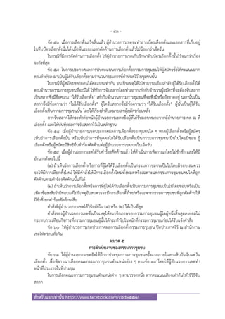 - 41 -
สําหรับแจกเท่านั้น https://www.facebook.com/cdd2557/
ข้อ ๕๖ เมื่อการเลือกตั้งเสร็จสิ้นแล้ว ผู้อํานวยการเขตจะทําลายบัตรเลือกตั้งและเอกสารที่เก็บอยู่
ในหีบบัตรเลือกตั้งนั้นได้ เมื่อพ้นระยะเวลาคัดค้านการเลือกตั้งแล้วไม่น้อยกว่าเจ็ดวัน
ในกรณีที่มีการคัดค้านการเลือกตั้ง ให้ผู้อํานวยการเขตเก็บรักษาหีบบัตรเลือกตั้งนั้นไว้จนกว่าเรื่อง
จะถึงที่สุด
ข้อ ๕๗ ในการประกาศผลการนับคะแนนการเลือกตั้งกรรมการชุมชนให้ผู้สมัครซึ่งได้คะแนนมาก
ตามลําดับลงมาเป็นผู้ได้รับเลือกตั้งตามจํานวนกรรมการที่กําหนดไว้ในชุมชนนั้น
ในกรณีที่ผู้สมัครหลายคนได้คะแนนเท่ากัน จนเป็นเหตุให้ไม่สามารถเรียงลําดับผู้ได้รับเลือกตั้งได้
ตามจํานวนกรรมการชุมชนที่จะมีได้ ให้ทําการจับสลากโดยทําสลากเท่ากับจํานวนผู้สมัครที่จะต้องจับสลาก
เป็นสลากซึ่งมีข้อความ “ได้รับเลือกตั้ง” เท่ากับจํานวนกรรมการชุมชนที่จะพึงมีหรือยังขาดอยู่ นอกนั้นเป็น
สลากซึ่งมีข้อความว่า “ไม่ได้รับเลือกตั้ง” ผู้ใดจับสลากซึ่งมีข้อความว่า “ได้รับเลือกตั้ง” ผู้นั้นเป็นผู้ได้รับ
เลือกตั้งเป็นกรรมการชุมชนนั้น โดยให้เรียงลําดับหมายเลขผู้สมัครก่อนหลัง
การจับสลากให้กระทําต่อหน้าผู้อํานวยการเขตหรือผู้ที่ได้รับมอบหมายจากผู้อํานวยการเขต ณ ที่
เลือกตั้ง และให้บันทึกผลการจับสลากไว้เป็นหลักฐาน
ข้อ ๕๘ เมื่อผู้อํานวยการเขตประกาศผลการเลือกตั้งของชุมชนใด ๆ หากผู้เลือกตั้งหรือผู้สมัคร
เห็นว่าการเลือกตั้งนั้น หรือเห็นว่าการที่บุคคลใดได้รับเลือกตั้งเป็นกรรมการชุมชนเป็นไปโดยมิชอบ ผู้
เลือกตั้งหรือผู้สมัครมีสิทธิยื่นคําร้องคัดค้านต่อผู้อํานวยการเขตภายในเจ็ดวัน
ข้อ ๕๙ เมื่อผู้อํานวยการเขตได้รับคําร้องคัดค้านแล้ว ให้ดําเนินการพิจารณาโดยไม่ชักช้า และให้มี
อํานาจดังต่อไปนี้
(๑) ถ้าเห็นว่าการเลือกตั้งหรือการที่ผู้ใดได้รับเลือกตั้งเป็นกรรมการชุมชนเป็นไปโดยมิชอบ สมควร
จะให้มีการเลือกตั้งใหม่ ให้มีคําสั่งให้มีการเลือกตั้งใหม่ทั้งหมดหรือเฉพาะแต่กรรมการชุมชนคนใดที่ถูก
คัดค้านตามคําร้องคัดค้านนั้นก็ได้
(๒) ถ้าเห็นว่าการเลือกตั้งหรือการที่ผู้ใดได้รับเลือกตั้งเป็นกรรมการชุมชนเป็นไปโดยชอบหรือเป็น
เพียงข้อสงสัยว่ามิชอบแต่ไม่มีเหตุอันสมควรจะมีการเลือกตั้งใหม่หรือเฉพาะกรรมการชุมชนที่ถูกคัดค้านให้
มีคําสั่งยกคําร้องคัดค้านเสีย
คําสั่งที่ผู้อํานวยการเขตได้วินิจฉัยใน (๑) หรือ (๒) ให้เป็นที่สุด
คําสั่งของผู้อํานวยการเขตซึ่งเป็นเหตุให้สมาชิกภาพของกรรมการชุมชนผู้ใดผู้หนึ่งสิ้นสุดลงย่อมไม่
กระทบกระเทือนกิจการที่กรรมการชุมชนผู้นั้นได้กระทําไปในหน้าที่กรรมการชุมชนก่อนได้รับแจ้งคําสั่ง
ข้อ ๖๐ ให้ผู้อํานวยการเขตประกาศผลการเลือกตั้งกรรมการชุมชน ปิดประกาศไว้ ณ สํานักงาน
เขตให้ทราบทั่วกัน
หมวด ๕
การดําเนินงานของกรรมการชุมชน
ข้อ ๖๑ ให้ผู้อํานวยการเขตจัดให้มีการประชุมกรรมการชุมชนครั้งแรกภายในสามสิบวันนับแต่วัน
เลือกตั้ง เพื่อพิจารณาเลือกคณะกรรมการชุมชนตําแหน่งต่าง ๆ ตามข้อ ๑๔ โดยให้ผู้อํานวยการเขตทํา
หน้าที่ประธานในที่ประชุม
ในการเลือกคณะกรรมการชุมชนตําแหน่งต่าง ๆ ตามวรรคหนึ่ง หากคะแนนเสียงเท่ากันให้ใช้วิธีจับ
สลาก
 