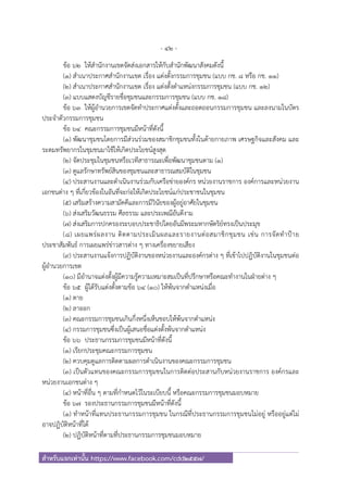 - 42 -
สําหรับแจกเท่านั้น https://www.facebook.com/cdd2557/
ข้อ ๖๒ ให้สํานักงานเขตจัดส่งเอกสารให้กับสํานักพัฒนาสังคมดังนี้
(๑) สําเนาประกาศสํานักงานเขต เรื่อง แต่งตั้งกรรมการชุมชน (แบบ กช. ๘ หรือ กช. ๑๑)
(๒) สําเนาประกาศสํานักงานเขต เรื่อง แต่งตั้งตําแหน่งกรรมการชุมชน (แบบ กช. ๑๒)
(๓) แบบแสดงบัญชีรายชื่อชุมชนและกรรมการชุมชน (แบบ กช. ๑๘)
ข้อ ๖๓ ให้ผู้อํานวยการเขตจัดทําประกาศแต่งตั้งและถอดถอนกรรมการชุมชน และลงนามในบัตร
ประจําตัวกรรมการชุมชน
ข้อ ๖๔ คณะกรรมการชุมชนมีหน้าที่ดังนี้
(๑) พัฒนาชุมชนโดยการมีส่วนร่วมของสมาชิกชุมชนทั้งในด้ายกายภาพ เศรษฐกิจและสังคม และ
ระดมทรัพยากรในชุมชนมาใช้ให้เกิดประโยชน์สูงสุด
(๒) จัดประชุมในชุมชนหรือเวทีสาธารณะเพื่อพัฒนาชุมชนตาม (๑)
(๓) ดูแลรักษาทรัพย์สินของชุมชนและสาธารณสมบัติในชุมชน
(๔) ประสานงานและดําเนินงานร่วมกับเครือข่ายองค์กร หน่วยงานราชการ องค์การและหน่วยงาน
เอกชนต่าง ๆ ที่เกี่ยวข้องในอันที่จะก่อให้เกิดประโยชน์แก่ประชาชนในชุมชน
(๕) เสริมสร้างความสามัคคีและการมีวินัยของผู้อยู่อาศัยในชุมชน
(๖) ส่งเสริมวัฒนธรรม ศีลธรรม และประเพณีอันดีงาม
(๗) ส่งเสริมการปกครองระบอบประชาธิปไตยอันมีพระมหากษัตริย์ทรงเป็นประมุข
(๘) เผยแพร่ผลงาน ติดตามประเมินผลและรายงานต่อสมาชิกชุมชน เช่น การจัดทําป้าย
ประชาสัมพันธ์ การเผยแพร่ข่าวสารต่าง ๆ ทางเครื่องขยายเสียง
(๙) ประสานงานแจ้งการปฏิบัติงานของหน่วยงานและองค์กรต่าง ๆ ที่เข้าไปปฏิบัติงานในชุมชนต่อ
ผู้อํานวยการเขต
(๑๐) มีอํานาจแต่งตั้งผู้มีความรู้ความเหมาะสมเป็นที่ปรึกษาหรือคณะทํางานในฝ่ายต่าง ๆ
ข้อ ๖๕ ผู้ได้รับแต่งตั้งตามข้อ ๖๔ (๑๐) ให้พ้นจากตําแหน่งเมื่อ
(๑) ตาย
(๒) ลาออก
(๓) คณะกรรมการชุมชนเกินกึ่งหนึ่งเห็นชอบให้พ้นจากตําแหน่ง
(๔) กรรมการชุมชนซึ่งเป็นผู้เสนอชื่อแต่งตั้งพ้นจากตําแหน่ง
ข้อ ๖๖ ประธานกรรมการชุมชนมีหน้าที่ดังนี้
(๑) เรียกประชุมคณะกรรมการชุมชน
(๒) ควบคุมดูแลการติดตามผลการดําเนินงานของคณะกรรมการชุมชน
(๓) เป็นตัวแทนของคณะกรรมการชุมชนในการติดต่อประสานกับหน่วยงานราชการ องค์กรและ
หน่วยงานเอกชนต่าง ๆ
(๔) หน้าที่อื่น ๆ ตามที่กําหนดไว้ในระเบียบนี้ หรือคณะกรรมการชุมชนมอบหมาย
ข้อ ๖๗ รองประธานกรรมการชุมชนมีหน้าที่ดังนี้
(๑) ทําหน้าที่แทนประธานกรรมการชุมชน ในกรณีที่ประธานกรรมการชุมชนไม่อยู่ หรืออยู่แต่ไม่
อาจปฏิบัติหน้าที่ได้
(๒) ปฏิบัติหน้าที่ตามที่ประธานกรรมการชุมชนมอบหมาย
 