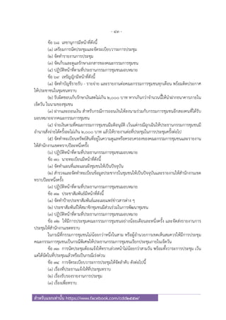 - 43 -
สําหรับแจกเท่านั้น https://www.facebook.com/cdd2557/
ข้อ ๖๘ เลขานุการมีหน้าที่ดังนี้
(๑) เตรียมการนัดประชุมและจัดระเบียบวาระการประชุม
(๒) จัดทํารายงานการประชุม
(๓) จัดเก็บและดูแลรักษาเอกสารของคณะกรรมการชุมชน
(๔) ปฏิบัติหน้าที่ตามที่ประธานกรรมการชุมชนมอบหมาย
ข้อ ๖๙ เหรัญญิกมีหน้าที่ดังนี้
(๑) จัดทําบัญชีรายรับ - รายจ่าย และรายงานต่อคณะกรรมการชุมชนทุกเดือน พร้อมติดประกาศ
ให้ประชาชนในชุมชนทราบ
(๒) รับผิดชอบเก็บรักษาเงินสดไม่เกิน ๒,๐๐๐ บาท หากเกินกว่าจํานวนนี้ให้นําฝากธนาคารภายใน
เจ็ดวัน ในนามของชุมชน
(๓) ฝากและถอนเงิน สําหรับกรณีการถอนเงินให้ลงนามร่วมกับกรรมการชุมชนอีกสองคนที่ได้รับ
มอบหมายจากคณะกรรมการชุมชน
(๔) จ่ายเงินตามที่คณะกรรมการชุมชนมีมติอนุมัติ เว้นแต่กรณีฉุกเฉินให้ประธานกรรมการชุมชนมี
อํานาจสั่งจ่ายได้ครั้งละไม่เกิน ๒,๐๐๐ บาท แล้วให้รายงานต่อที่ประชุมในการประชุมครั้งต่อไป
(๕) จัดทําทะเบียนทรัพย์สินที่อยู่ในความดูแลหรือครอบครองของคณะกรรมการชุมชนและรายงาน
ให้สํานักงานเขตทราบปีละหนึ่งครั้ง
(๖) ปฏิบัติหน้าที่ตามที่ประธานกรรมการชุมชนมอบหมาย
ข้อ ๗๐ นายทะเบียนมีหน้าที่ดังนี้
(๑) จัดทําแผนที่และแผนผังชุมชนให้เป็นปัจจุบัน
(๒) สํารวจและจัดทําทะเบียนข้อมูลประชากรในชุมชนให้เป็นปัจจุบันและรายงานให้สํานักงานเขต
ทราบปีละหนึ่งครั้ง
(๓) ปฏิบัติหน้าที่ตามที่ประธานกรรมการชุมชนมอบหมาย
ข้อ ๗๑ ประชาสัมพันธ์มีหน้าที่ดังนี้
(๑) จัดทําป้ายประชาสัมพันธ์และเผยแพร่ข่าวสารต่าง ๆ
(๒) ประชาสัมพันธ์ให้สมาชิกชุมชนมีส่วนร่วมในการพัฒนาชุมชน
(๓) ปฏิบัติหน้าที่ตามที่ประธานกรรมการชุมชนมอบหมาย
ข้อ ๗๒ ให้มีการประชุมคณะกรรมการชุมชนอย่างน้อยเดือนละหนึ่งครั้ง และจัดส่งรายงานการ
ประชุมให้สํานักงานเขตทราบ
ในกรณีที่กรรมการชุมชนไม่น้อยกว่าหนึ่งในสาม หรือผู้อํานวยการเขตเห็นสมควรให้มีการประชุม
คณะกรรมการชุมชนเป็นกรณีพิเศษให้ประธานกรรมการชุมชนเรียกประชุมภายในเจ็ดวัน
ข้อ ๗๓ การนัดประชุมต้องแจ้งให้ทราบล่วงหน้าไม่น้อยกว่าสามวัน พร้อมทั้งวาระการประชุม เว้น
แต่ได้นัดในที่ประชุมแล้วหรือเป็นกรณีเร่งด่วน
ข้อ ๗๔ การจัดระเบียบวาระการประชุมให้จัดลําดับ ดังต่อไปนี้
(๑) เรื่องที่ประธานแจ้งให้ที่ประชุมทราบ
(๒) เรื่องรับรองรายงานการประชุม
(๓) เรื่องเพื่อทราบ
 