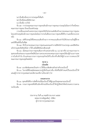 - 44 -
สําหรับแจกเท่านั้น https://www.facebook.com/cdd2557/
(๔) เรื่องสืบเนื่องจากการประชุมครั้งที่แล้ว
(๕) เรื่องที่เสนอเพื่อพิจารณา
(๖) เรื่องอื่น ๆ (ถ้ามี)
ข้อ ๗๕ การประชุมคณะกรรมการชุมชนต้องมีกรรมการชุมชนมาประชุมไม่น้อยกว่ากึ่งหนึ่งของ
คณะกรรมการชุมชน จึงจะเป็นองค์ประชุม
การเปลี่ยนแปลงตําแหน่งกรรมการชุมชนให้เป็นไปตามมติเสียงข้างมากของคณะกรรมการชุมชน
โดยองค์ประชุมต้องมีกรรมการชุมชนไม่น้อยกว่าสามในสี่ของกรรมการชุมชนที่ได้รับการแต่งตั้งตามวรรค
หนึ่ง
ข้อ ๗๖ มติที่ประชุมให้ถือคะแนนเสียงข้างมาก หากคะแนนเสียงเท่ากันให้ประธานเป็นผู้ชี้ขาด
และให้ถือมตินั้นเป็นที่สุด
ข้อ ๗๗ ที่ปรึกษาของคณะกรรมการชุมชนและคณะทํางานมีสิทธิเข้าร่วมประชุม และมีสิทธิขอ
อภิปรายแสดงข้อคิดเห็นใด ๆ ก็ได้ แต่ไม่มีสิทธิออกเสียงลงมติ
ข้อ ๗๘ เมื่อคณะกรรมการชุมชนพ้นจากตําแหน่งตามข้อ ๒๐ (๑) (๕) หรือ (๗) คณะกรรมการ
ชุมชนจะต้องส่งมอบงานและทรัพย์สินในความครอบครองของคณะกรรมการชุมชนให้แก่ผู้อํานวยการเขต
ภายในสิบห้าวัน นับแต่คณะกรรมการชุมชนชุดใหม่ได้รับเลือกตั้งเพื่อให้ผู้อํานวยการเขตมอบให้
คณะกรรมการชุมชนชุดใหม่ต่อไป
หมวด ๖
เบ็ดเตล็ด
ข้อ ๗๙ แบบพิมพ์และทะเบียนต่าง ๆ ให้ใช้แบบพิมพ์ตามตัวอย่างท้ายระเบียบนี้
ข้อ ๘๐ ในกรณีที่มีเหตุพิเศษสมควรปฏิบัติเป็นอย่างอื่น หรือที่ไม่ได้กําหนดไว้ในระเบียบนี้ ให้
เสนอผู้ว่าราชการกรุงเทพมหานครพิจารณาสั่งการเป็นกรณี ๆ ไป
บทเฉพาะกาล
ข้อ ๘๑ ชุมชนซึ่งได้รับการจัดตั้งก่อนใช้ระเบียบนี้ ให้มีฐานะเป็นชุมชนตามระเบียบนี้
ข้อ ๘๒ กรรมการชุมชนซึ่งได้รับเลือกตั้งก่อนใช้ระเบียบนี้ ให้ปฏิบัติหน้าที่ต่อไปจนครบวาระตาม
ระเบียบเดิม
ประกาศ ณ วันที่ ๑๔ พฤศจิกายน พ.ศ. ๒๕๕๕
หม่อมราชวงศ์สุขุมพันธุ์ บริพัตร
ผู้ว่าราชการกรุงเทพมหานคร
 