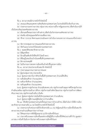 - 46 -
สําหรับแจกเท่านั้น https://www.facebook.com/cdd2557/
ข้อ ๘ สภาเยาวชนมีอํานาจหน้าที่ ดังต่อไปนี้
(๑) เสนอแนวคิดและแสดงความคิดเห็นต่อกรุงเทพมหานคร ในประเด็นที่เกี่ยวข้องกับเยาวชน
(๒) ประสานงานระหว่างเยาวชน กลุ่มเยาวชน หน่วยงานทั้งภาครัฐและเอกชน เพื่อดําเนินงานให้
เป็นไปตามวัตถุประสงค์ของสภาเยาวชน
(๓) เลือกและตั้งคณะกรรมการด้านต่างๆ เพื่อดําเนินกิจกรรมตามมติของสภาเยาวชน
(๔) ส่งเสริม สนับสนุนและจัดกิจกรรมเพื่อเยาวชน
(๕) ศึกษา รวบรวม ติดตามและประเมินผลการดําเนินงานของสภาเยาวชนและเครือข่ายสภา
เยาวชน
(๖) จัดการประชุมสภาเยาวชนและเครือข่ายสภาเยาวชน
(๗) จัดทําแผนงานประจําปีเสนอต่อกรุงเทพมหานคร
ข้อ ๙ คุณสมบัติของสมาชิกสภาเยาวชน
(๑) มีสัญชาติไทย
(๒) มีอายุตั้งแต่สิบห้าถึงยี่สิบห้าปี (โดยปี พ.ศ.)
(๓) มีชื่ออยู่ในทะเบียนบ้านในเขตพื้นที่กรุงเทพมหานคร
(๔) มีความประพฤติดี
(๕) ไม่เป็นกรรมการพรรคการเมืองหรือเจ้าหน้าที่ในพรรคการเมือง
ข้อ ๑๐ สภาเยาวชนประกอบด้วยสมาชิก ดังต่อไปนี้
(๑) ประธานคณะกรรมการสภาเยาวชนเขต
(๒) ผู้แทนกลุ่มเยาวชน ประกอบด้วย
(๒.๑) ผู้แทนจากสถาบันการศึกษาในพื้นที่กรุงเทพมหานคร จํานวนยี่สิบสี่คน
(ก) ระดับมัธยมศึกษา จํานวนแปดคน
(ข) ระดับอาชีวศึกษา จํานวนแปดคน
(ค) ระดับอุดมศึกษา จํานวนแปดคน
(๒.๒) ผู้แทนจากกลุ่มกิจกรรม จํานวนสิบสองคน เช่น กลุ่มกิจกรรมด้านคุณภาพชีวิตกลุ่มกิจกรรม
ด้านสิ่งแวดล้อม กลุ่มกิจกรรมด้านการศึกษา กลุ่มกิจกรรมด้านศิลปวัฒนธรรม กลุ่มกิจกรรมด้านการพัฒนา
ศักยภาพเยาวชน กลุ่มกิจกรรมด้านอื่นๆ เป็นต้น
(๒.๓) ผู้แทนจากศูนย์เยาวชนในสังกัดกรุงเทพมหานคร จํานวนสิบคน
(๒.๔) ผู้แทนจากผู้พิการและผู้ด้อยโอกาส จํานวนสี่คน
ข้อ ๑๑ ให้ปลัดกรุงเทพมหานครแต่งตั้งคณะกรรมการจํานวนห้าคน เพื่อดําเนินการให้มีการเลือก
สมาชิกสภาเยาวชนตามข้อ ๑๐ (๒) โดยมีอํานาจหน้าที่ ดังต่อไปนี้
(๑) ประสานงานกับหน่วยงานที่เกี่ยวข้องตามข้อ ๑๐ (๒) ส่งผู้แทนเข้ารับการเลือกตั้งเป็นสมาชิก
สภาเยาวชน ตามจํานวนที่คณะกรรมการกําหนด
(๒) ให้คณะกรรมการจัดให้ผู้แทนตาม (๑) มีการเลือกตั้งกันเอง
(๓) ประกาศรับรองผลการเลือกตั้งและส่งรายชื่อผู้ได้รับการเลือกตั้งให้หน่วยงานที่กํากับ ดูแลสภา
เยาวชน ภายในห้าวันนับจากวันประกาศรับรองผลการเลือกตั้งกันเอง
 
