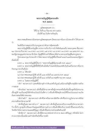 - 52 -
สําหรับแจกเท่านั้น https://www.facebook.com/cdd2557/
พระราชบัญญัติคุ้มครองเด็ก
พ.ศ. ๒๕๔๖
------------------------
ภูมิพลอดุลยเดช ป.ร.
ให้ไว้ ณ วันที่ ๒๔ กันยายน พ.ศ. ๒๕๔๖
เป็นปีที่ ๕๘ ในรัชกาลปัจจุบัน
พระบาทสมเด็จพระปรมินทรมหาภูมิพลอดุลยเดช มีพระบรมราชโองการโปรดเกล้าฯ ให้ประกาศ
ว่า
โดยที่เป็นการสมควรปรับปรุงกฎหมายว่าด้วยการคุ้มครองเด็ก
พระราชบัญญัตินี้มีบทบัญญัติบางประการเกี่ยวกับการจํากัดสิทธิและเสรีภาพของบุคคล ซึ่งมาตรา
๒๙ ประกอบกับมาตรา ๓๑ มาตรา ๓๔ มาตรา ๓๕ มาตรา ๓๖ มาตรา ๓๙ มาตรา ๔๘ และมาตรา ๕๐
ของรัฐธรรมนูญแห่งราชอาณาจักรไทย บัญญัติให้กระทําได้โดยอาศัยอํานาจตามบทบัญญัติแห่งกฎหมาย
จึงทรงพระกรุณาโปรดเกล้าฯ ให้ตราพระราชบัญญัติขึ้นไว้โดยคําแนะนําและยินยอมของรัฐสภา
ดังต่อไปนี้
มาตรา ๑ พระราชบัญญัตินี้เรียกว่า “พระราชบัญญัติคุ้มครองเด็ก พ.ศ. ๒๕๔๖”
มาตรา ๒ พระราชบัญญัตินี้ให้ใช้บังคับเมื่อพ้นกําหนดหนึ่งร้อยแปดสิบวันนับแต่วันประกาศในราช
กิจจานุเบกษาเป็นต้นไป
มาตรา ๓ ให้ยกเลิก
(๑) ประกาศของคณะปฏิวัติ ฉบับที่ ๑๓๒ ลงวันที่ ๒๒ เมษายน พ.ศ. ๒๕๑๕
(๒) ประกาศของคณะปฏิวัติ ฉบับที่ ๒๙๔ ลงวันที่ ๒๗ พฤศจิกายน พ.ศ. ๒๕๑๕
มาตรา ๔ ในพระราชบัญญัตินี้
“เด็ก” หมายความว่า บุคคลซึ่งมีอายุต่ํากว่าสิบแปดปีบริบูรณ์ แต่ไม่รวมถึงผู้ที่บรรลุนิติภาวะด้วย
การสมรส
“เด็กเร่ร่อน” หมายความว่า เด็กที่ไม่มีบิดามารดาหรือผู้ปกครองหรือมีแต่ไม่เลี้ยงดูหรือไม่สามารถ
เลี้ยงดูได้ จนเป็นเหตุให้เด็กต้องเร่ร่อนไปในที่ต่าง ๆ หรือเด็กที่มีพฤติกรรมใช้ชีวิตเร่ร่อนจนน่าจะเกิด
อันตรายต่อสวัสดิภาพของตน
“เด็กกําพร้า” หมายความว่า เด็กที่บิดาหรือมารดาเสียชีวิต เด็กที่ไม่ปรากฏบิดามารดาหรือไม่
สามารถสืบหาบิดามารดาได้
“เด็กที่อยู่ในสภาพยากลําบาก” หมายความว่า เด็กที่อยู่ในครอบครัวยากจนหรือบิดามารดาหย่า
ร้าง ทิ้งร้าง ถูกคุมขัง หรือแยกกันอยู่และได้รับความลําบาก หรือเด็กที่ต้องรับภาระหน้าที่ในครอบครัวเกิน
วัยหรือกําลังความสามารถและสติปัญญา หรือเด็กที่ไม่สามารถช่วยเหลือตัวเองได้
“เด็กพิการ” หมายความว่า เด็กที่มีความบกพร่องทางร่างกาย สมอง สติปัญญา หรือจิตใจ ไม่ว่า
ความบกพร่องนั้นจะมีมาแต่กําเนิดหรือเกิดขึ้นภายหลัง
 