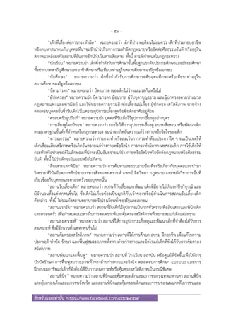 - 53 -
สําหรับแจกเท่านั้น https://www.facebook.com/cdd2557/
“เด็กที่เสี่ยงต่อการกระทําผิด” หมายความว่า เด็กที่ประพฤติตนไม่สมควร เด็กที่ประกอบอาชีพ
หรือคบหาสมาคมกับบุคคลที่น่าจะชักนําไปในทางกระทําผิดกฎหมายหรือขัดต่อศีลธรรมอันดี หรืออยู่ใน
สภาพแวดล้อมหรือสถานที่อันอาจชักนําไปในทางเสียหาย ทั้งนี้ ตามที่กําหนดในกฎกระทรวง
“นักเรียน” หมายความว่า เด็กซึ่งกําลังรับการศึกษาขั้นพื้นฐานระดับประถมศึกษาและมัธยมศึกษา
ทั้งประเภทสามัญศึกษาและอาชีวศึกษาหรือเทียบเท่าอยู่ในสถานศึกษาของรัฐหรือเอกชน
“นักศึกษา” หมายความว่า เด็กซึ่งกําลังรับการศึกษาระดับอุดมศึกษาหรือเทียบเท่าอยู่ใน
สถานศึกษาของรัฐหรือเอกชน
“บิดามารดา” หมายความว่า บิดามารดาของเด็กไม่ว่าจะสมรสกันหรือไม่
“ผู้ปกครอง” หมายความว่า บิดามารดา ผู้อนุบาล ผู้รับบุตรบุญธรรม และผู้ปกครองตามประมวล
กฎหมายแพ่งและพาณิชย์ และให้หมายความรวมถึงพ่อเลี้ยงแม่เลี้ยง ผู้ปกครองสวัสดิภาพ นายจ้าง
ตลอดจนบุคคลอื่นซึ่งรับเด็กไว้ในความอุปการะเลี้ยงดูหรือซึ่งเด็กอาศัยอยู่ด้วย
“ครอบครัวอุปถัมภ์” หมายความว่า บุคคลที่รับเด็กไว้อุปการะเลี้ยงดูอย่างบุตร
“การเลี้ยงดูโดยมิชอบ” หมายความว่า การไม่ให้การอุปการะเลี้ยงดู อบรมสั่งสอน หรือพัฒนาเด็ก
ตามมาตรฐานขั้นต่ําที่กําหนดในกฎกระทรวง จนน่าจะเกิดอันตรายแก่ร่างกายหรือจิตใจของเด็ก
“ทารุณกรรม” หมายความว่า การกระทําหรือละเว้นการกระทําด้วยประการใด ๆ จนเป็นเหตุให้
เด็กเสื่อมเสียเสรีภาพหรือเกิดอันตรายแก่ร่างกายหรือจิตใจ การกระทําผิดทางเพศต่อเด็ก การใช้เด็กให้
กระทําหรือประพฤติในลักษณะที่น่าจะเป็นอันตรายแก่ร่างกายหรือจิตใจหรือขัดต่อกฎหมายหรือศีลธรรม
อันดี ทั้งนี้ ไม่ว่าเด็กจะยินยอมหรือไม่ก็ตาม
“สืบเสาะและพินิจ” หมายความว่า การค้นหาและรวบรวมข้อเท็จจริงเกี่ยวกับบุคคลและนํามา
วิเคราะห์วินิจฉัยตามหลักวิชาการทางสังคมสงเคราะห์ แพทย์ จิตวิทยา กฎหมาย และหลักวิชาการอื่นที่
เกี่ยวข้องกับบุคคลและครอบครัวของบุคคลนั้น
“สถานรับเลี้ยงเด็ก” หมายความว่า สถานที่รับเลี้ยงและพัฒนาเด็กที่มีอายุไม่เกินหกปีบริบูรณ์ และ
มีจํานวนตั้งแต่หกคนขึ้นไป ซึ่งเด็กไม่เกี่ยวข้องเป็นญาติกับเจ้าของหรือผู้ดําเนินการสถานรับเลี้ยงเด็ก
ดังกล่าว ทั้งนี้ ไม่รวมถึงสถานพยาบาลหรือโรงเรียนทั้งของรัฐและเอกชน
“สถานแรกรับ” หมายความว่า สถานที่รับเด็กไว้อุปการะเป็นการชั่วคราวเพื่อสืบเสาะและพินิจเด็ก
และครอบครัว เพื่อกําหนดแนวทางในการสงเคราะห์และคุ้มครองสวัสดิภาพที่เหมาะสมแก่เด็กแต่ละราย
“สถานสงเคราะห์” หมายความว่า สถานที่ให้การอุปการะเลี้ยงดูและพัฒนาเด็กที่จําต้องได้รับการ
สงเคราะห์ ซึ่งมีจํานวนตั้งแต่หกคนขึ้นไป
“สถานคุ้มครองสวัสดิภาพ” หมายความว่า สถานที่ให้การศึกษา อบรม ฝึกอาชีพ เพื่อแก้ไขความ
ประพฤติ บําบัด รักษา และฟื้นฟูสมรรถภาพทั้งทางด้านร่างกายและจิตใจแก่เด็กที่พึงได้รับการคุ้มครอง
สวัสดิภาพ
“สถานพัฒนาและฟื้นฟู” หมายความว่า สถานที่ โรงเรียน สถาบัน หรือศูนย์ที่จัดขึ้นเพื่อให้การ
บําบัดรักษา การฟื้นฟูสมรรถภาพทั้งทางด้านร่างกายและจิตใจ ตลอดจนการศึกษา แนะแนว และการ
ฝึกอบรมอาชีพแก่เด็กที่จําต้องได้รับการสงเคราะห์หรือคุ้มครองสวัสดิภาพเป็นกรณีพิเศษ
“สถานพินิจ” หมายความว่า สถานพินิจและคุ้มครองเด็กและเยาวชนกรุงเทพมหานคร สถานพินิจ
และคุ้มครองเด็กและเยาวชนจังหวัด และสถานพินิจและคุ้มครองเด็กและเยาวชนของแผนกคดีเยาวชนและ
 