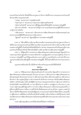 - 54 -
สําหรับแจกเท่านั้น https://www.facebook.com/cdd2557/
ครอบครัวในศาลจังหวัด ซึ่งจัดตั้งขึ้นตามกฎหมายว่าด้วยการจัดตั้งศาลเยาวชนและครอบครัวและวิธี
พิจารณาคดีเยาวชนและครอบครัว
“กองทุน” หมายความว่า กองทุนคุ้มครองเด็ก
“คณะกรรมการ” หมายความว่า คณะกรรมการคุ้มครองเด็กแห่งชาติ
“พนักงานเจ้าหน้าที่” หมายความว่า ผู้ซึ่งรัฐมนตรีแต่งตั้งให้ปฏิบัติการตามพระราชบัญญัตินี้
“ผู้ว่าราชการจังหวัด” หมายความรวมถึงผู้ว่าราชการกรุงเทพมหานครและผู้ซึ่งได้รับมอบหมาย
จากผู้ว่าราชการจังหวัด
“ปลัดกระทรวง” หมายความว่า ปลัดกระทรวงการพัฒนาสังคมและความมั่นคงของมนุษย์ และ
หมายความรวมถึงผู้ซึ่งได้รับมอบหมายจากปลัดกระทรวง
“รัฐมนตรี” หมายความว่า รัฐมนตรีผู้รักษาการตามพระราชบัญญัตินี้
มาตรา ๕ ให้ศาลที่มีอํานาจพิจารณาพิพากษาคดีเยาวชนและครอบครัวตามกฎหมายว่าด้วยการ
จัดตั้งศาลเยาวชนและครอบครัวและวิธีพิจารณาคดีเยาวชนและครอบครัว มีอํานาจพิจารณาพิพากษาคดี
ตามพระราชบัญญัตินี้ เว้นแต่ในจังหวัดใดยังมิได้เปิดทําการศาลเยาวชนและครอบครัวหรือแผนกคดีเยาวชน
และครอบครัวขึ้นในศาลจังหวัด ให้ศาลจังหวัดมีอํานาจพิจารณาพิพากษาคดีตามพระราชบัญญัตินี้
มาตรา ๖ ให้รัฐมนตรีว่าการกระทรวงการพัฒนาสังคมและความมั่นคงของมนุษย์ รัฐมนตรีว่าการ
กระทรวงมหาดไทย รัฐมนตรีว่าการกระทรวงศึกษาธิการ และรัฐมนตรีว่าการกระทรวงยุติธรรม รักษาการ
ตามพระราชบัญญัตินี้ และให้รัฐมนตรีแต่ละกระทรวงมีอํานาจแต่งตั้งพนักงานเจ้าหน้าที่กับออก
กฎกระทรวงหรือระเบียบเพื่อปฏิบัติการตามพระราชบัญญัตินี้ ทั้งนี้ ในส่วนที่เกี่ยวกับราชการของกระทรวง
นั้น
กฎกระทรวงหรือระเบียบนั้น เมื่อได้ประกาศในราชกิจจานุเบกษาแล้วให้ใช้บังคับได้
หมวด ๑
คณะกรรมการคุ้มครองเด็ก
มาตรา ๗ ให้มีคณะกรรมการคุ้มครองเด็กแห่งชาติ ประกอบด้วย รัฐมนตรีว่าการกระทรวงการ
พัฒนาสังคมและความมั่นคงของมนุษย์ เป็นประธานกรรมการ ปลัดกระทรวงการพัฒนาสังคมและความ
มั่นคงของมนุษย์ เป็นรองประธานกรรมการ ปลัดกระทรวงมหาดไทย ปลัดกระทรวงยุติธรรม ปลัดกระทรวง
ศึกษาธิการ อัยการสูงสุด ผู้บัญชาการตํารวจแห่งชาติ อธิบดีกรมการปกครอง อธิบดีกรมพัฒนาสังคมและ
สวัสดิการ อธิบดีกรมสุขภาพจิต อธิบดีผู้พิพากษาศาลเยาวชนและครอบครัวกลาง ผู้อํานวยการสํานักงาน
ส่งเสริมสวัสดิภาพและพิทักษ์เด็ก เยาวชน ผู้ด้อยโอกาส คนพิการ และผู้สูงอายุ เป็นกรรมการ และ
กรรมการผู้ทรงคุณวุฒิซึ่งรัฐมนตรีว่าการกระทรวงพัฒนาสังคมและความมั่นคงของมนุษย์แต่งตั้งจาก
ผู้เชี่ยวชาญซึ่งมีประสบการณ์ในการงานที่ทําในวิชาชีพสังคมสงเคราะห์ ครู จิตวิทยา กฎหมาย แพทย์ ไม่
น้อยกว่าเจ็ดปีวิชาชีพละสองคน โดยจะต้องมีผู้แทนจากภาคเอกชนอย่างน้อยวิชาชีพละหนึ่งคน และแต่งตั้ง
จากผู้มีประสบการณ์ซึ่งมีผลงานเป็นที่ประจักษ์ในด้านสวัสดิการเด็กมาไม่น้อยกว่าเจ็ดปีอีกสองคน โดยมี
รองปลัดกระทรวงการพัฒนาสังคมและความมั่นคงของมนุษย์ซึ่งปลัดกระทรวงมอบหมายเป็นกรรมการและ
เลขานุการ
กรรมการผู้ทรงคุณวุฒิตามวรรคหนึ่งต้องเป็นสตรีไม่น้อยกว่าหนึ่งในสาม
 
