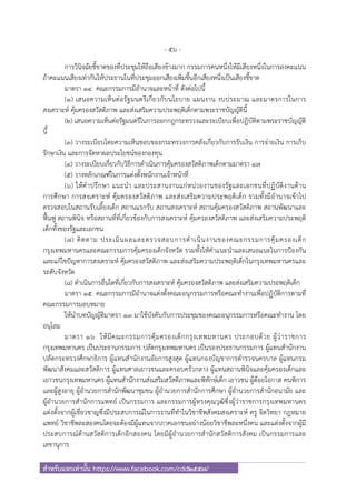 - 56 -
สําหรับแจกเท่านั้น https://www.facebook.com/cdd2557/
การวินิจฉัยชี้ขาดของที่ประชุมให้ถือเสียงข้างมาก กรรมการคนหนึ่งให้มีเสียงหนึ่งในการลงคะแนน
ถ้าคะแนนเสียงเท่ากันให้ประธานในที่ประชุมออกเสียงเพิ่มขึ้นอีกเสียงหนึ่งเป็นเสียงชี้ขาด
มาตรา ๑๔ คณะกรรมการมีอํานาจและหน้าที่ ดังต่อไปนี้
(๑) เสนอความเห็นต่อรัฐมนตรีเกี่ยวกับนโยบาย แผนงาน งบประมาณ และมาตรการในการ
สงเคราะห์ คุ้มครองสวัสดิภาพ และส่งเสริมความประพฤติเด็กตามพระราชบัญญัตินี้
(๒) เสนอความเห็นต่อรัฐมนตรีในการออกกฎกระทรวงและระเบียบเพื่อปฏิบัติตามพระราชบัญญัติ
นี้
(๓) วางระเบียบโดยความเห็นชอบของกระทรวงการคลังเกี่ยวกับการรับเงิน การจ่ายเงิน การเก็บ
รักษาเงิน และการจัดหาผลประโยชน์ของกองทุน
(๔) วางระเบียบเกี่ยวกับวิธีการดําเนินการคุ้มครองสวัสดิภาพเด็กตามมาตรา ๔๗
(๕) วางหลักเกณฑ์ในการแต่งตั้งพนักงานเจ้าหน้าที่
(๖) ให้คําปรึกษา แนะนํา และประสานงานแก่หน่วยงานของรัฐและเอกชนที่ปฏิบัติงานด้าน
การศึกษา การสงเคราะห์ คุ้มครองสวัสดิภาพ และส่งเสริมความประพฤติเด็ก รวมทั้งมีอํานาจเข้าไป
ตรวจสอบในสถานรับเลี้ยงเด็ก สถานแรกรับ สถานสงเคราะห์ สถานคุ้มครองสวัสดิภาพ สถานพัฒนาและ
ฟื้นฟู สถานพินิจ หรือสถานที่ที่เกี่ยวข้องกับการสงเคราะห์ คุ้มครองสวัสดิภาพ และส่งเสริมความประพฤติ
เด็กทั้งของรัฐและเอกชน
(๗) ติดตาม ประเมินผลและตรวจสอบการดําเนินงานของคณะกรรมการคุ้มครองเด็ก
กรุงเทพมหานครและคณะกรรมการคุ้มครองเด็กจังหวัด รวมทั้งให้คําแนะนําและเสนอแนะในการป้องกัน
และแก้ไขปัญหาการสงเคราะห์ คุ้มครองสวัสดิภาพ และส่งเสริมความประพฤติเด็กในกรุงเทพมหานครและ
ระดับจังหวัด
(๘) ดําเนินการอื่นใดที่เกี่ยวกับการสงเคราะห์ คุ้มครองสวัสดิภาพ และส่งเสริมความประพฤติเด็ก
มาตรา ๑๕ คณะกรรมการมีอํานาจแต่งตั้งคณะอนุกรรมการหรือคณะทํางานเพื่อปฏิบัติการตามที่
คณะกรรมการมอบหมาย
ให้นําบทบัญญัติมาตรา ๑๓ มาใช้บังคับกับการประชุมของคณะอนุกรรมการหรือคณะทํางาน โดย
อนุโลม
มาตรา ๑๖ ให้มีคณะกรรมการคุ้มครองเด็กกรุงเทพมหานคร ประกอบด้วย ผู้ว่าราชการ
กรุงเทพมหานคร เป็นประธานกรรมการ ปลัดกรุงเทพมหานคร เป็นรองประธานกรรมการ ผู้แทนสํานักงาน
ปลัดกระทรวงศึกษาธิการ ผู้แทนสํานักงานอัยการสูงสุด ผู้แทนกองบัญชาการตํารวจนครบาล ผู้แทนกรม
พัฒนาสังคมและสวัสดิการ ผู้แทนศาลเยาวชนและครอบครัวกลาง ผู้แทนสถานพินิจและคุ้มครองเด็กและ
เยาวชนกรุงเทพมหานคร ผู้แทนสํานักงานส่งเสริมสวัสดิภาพและพิทักษ์เด็ก เยาวชน ผู้ด้อยโอกาส คนพิการ
และผู้สูงอายุ ผู้อํานวยการสํานักพัฒนาชุมชน ผู้อํานวยการสํานักการศึกษา ผู้อํานวยการสํานักอนามัย และ
ผู้อํานวยการสํานักการแพทย์ เป็นกรรมการ และกรรมการผู้ทรงคุณวุฒิซึ่งผู้ว่าราชการกรุงเทพมหานคร
แต่งตั้งจากผู้เชี่ยวชาญซึ่งมีประสบการณ์ในการงานที่ทําในวิชาชีพสังคมสงเคราะห์ ครู จิตวิทยา กฎหมาย
แพทย์ วิชาชีพละสองคนโดยจะต้องมีผู้แทนจากภาคเอกชนอย่างน้อยวิชาชีพละหนึ่งคน และแต่งตั้งจากผู้มี
ประสบการณ์ด้านสวัสดิการเด็กอีกสองคน โดยมีผู้อํานวยการสํานักสวัสดิการสังคม เป็นกรรมการและ
เลขานุการ
 