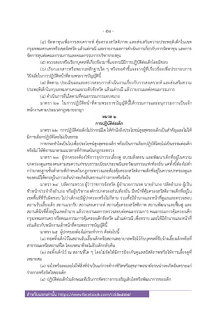 - 58 -
สําหรับแจกเท่านั้น https://www.facebook.com/cdd2557/
(๔) จัดหาทุนเพื่อการสงเคราะห์ คุ้มครองสวัสดิภาพ และส่งเสริมความประพฤติเด็กในเขต
กรุงเทพมหานครหรือเขตจังหวัด แล้วแต่กรณี และรายงานผลการดําเนินการเกี่ยวกับการจัดหาทุน และการ
จัดการทุนต่อคณะกรรมการและคณะกรรมการบริหารกองทุน
(๕) ตรวจสอบหรือเรียกบุคคลที่เกี่ยวข้องมาชี้แจงกรณีมีการปฏิบัติต่อเด็กโดยมิชอบ
(๖) เรียกเอกสารหรือพยานหลักฐานใด ๆ หรือขอคําชี้แจงจากผู้ที่เกี่ยวข้องเพื่อประกอบการ
วินิจฉัยในการปฏิบัติหน้าที่ตามพระราชบัญญัตินี้
(๗) ติดตาม ประเมินผลและตรวจสอบการดําเนินงานเกี่ยวกับการสงเคราะห์ และส่งเสริมความ
ประพฤติเด็กในกรุงเทพมหานครและระดับจังหวัด แล้วแต่กรณี แล้วรายงานผลต่อคณะกรรมการ
(๘) ดําเนินการอื่นใดตามที่คณะกรรมการมอบหมาย
มาตรา ๒๑ ในการปฏิบัติหน้าที่ตามพระราชบัญญัตินี้ให้กรรมการและอนุกรรมการเป็นเจ้า
พนักงานตามประมวลกฎหมายอาญา
หมวด ๒
การปฏิบัติต่อเด็ก
มาตรา ๒๒ การปฏิบัติต่อเด็กไม่ว่ากรณีใด ให้คํานึงถึงประโยชน์สูงสุดของเด็กเป็นสําคัญและไม่ให้
มีการเลือกปฏิบัติโดยไม่เป็นธรรม
การกระทําใดเป็นไปเพื่อประโยชน์สูงสุดของเด็ก หรือเป็นการเลือกปฏิบัติโดยไม่เป็นธรรมต่อเด็ก
หรือไม่ ให้พิจารณาตามแนวทางที่กําหนดในกฎกระทรวง
มาตรา ๒๓ ผู้ปกครองต้องให้การอุปการะเลี้ยงดู อบรมสั่งสอน และพัฒนาเด็กที่อยู่ในความ
ปกครองดูแลของตนตามสมควรแก่ขนบธรรมเนียมประเพณีและวัฒนธรรมแห่งท้องถิ่น แต่ทั้งนี้ต้องไม่ต่ํา
กว่ามาตรฐานขั้นต่ําตามที่กําหนดในกฎกระทรวงและต้องคุ้มครองสวัสดิภาพเด็กที่อยู่ในความปกครองดูแล
ของตนมิให้ตกอยู่ในภาวะอันน่าจะเกิดอันตรายแก่ร่างกายหรือจิตใจ
มาตรา ๒๔ ปลัดกระทรวง ผู้ว่าราชการจังหวัด ผู้อํานวยการเขต นายอําเภอ ปลัดอําเภอ ผู้เป็น
หัวหน้าประจํากิ่งอําเภอ หรือผู้บริหารองค์กรปกครองส่วนท้องถิ่น มีหน้าที่คุ้มครองสวัสดิภาพเด็กที่อยู่ใน
เขตพื้นที่ที่รับผิดชอบ ไม่ว่าเด็กจะมีผู้ปกครองหรือไม่ก็ตาม รวมทั้งมีอํานาจและหน้าที่ดูแลและตรวจสอบ
สถานรับเลี้ยงเด็ก สถานแรกรับ สถานสงเคราะห์ สถานคุ้มครองสวัสดิภาพ สถานพัฒนาและฟื้นฟู และ
สถานพินิจที่ตั้งอยู่ในเขตอํานาจ แล้วรายงานผลการตรวจสอบต่อคณะกรรมการ คณะกรรมการคุ้มครองเด็ก
กรุงเทพมหานคร หรือคณะกรรมการคุ้มครองเด็กจังหวัด แล้วแต่กรณี เพื่อทราบ และให้มีอํานาจและหน้าที่
เช่นเดียวกับพนักงานเจ้าหน้าที่ตามพระราชบัญญัตินี้
มาตรา ๒๕ ผู้ปกครองต้องไม่กระทําการ ดังต่อไปนี้
(๑) ทอดทิ้งเด็กไว้ในสถานรับเลี้ยงเด็กหรือสถานพยาบาลหรือไว้กับบุคคลที่รับจ้างเลี้ยงเด็กหรือที่
สาธารณะหรือสถานที่ใด โดยเจตนาที่จะไม่รับเด็กกลับคืน
(๒) ละทิ้งเด็กไว้ ณ สถานที่ใด ๆ โดยไม่จัดให้มีการป้องกันดูแลสวัสดิภาพหรือให้การเลี้ยงดูที่
เหมาะสม
(๓) จงใจหรือละเลยไม่ให้สิ่งที่จําเป็นแก่การดํารงชีวิตหรือสุขภาพอนามัยจนน่าจะเกิดอันตรายแก่
ร่างกายหรือจิตใจของเด็ก
(๔) ปฏิบัติต่อเด็กในลักษณะที่เป็นการขัดขวางการเจริญเติบโตหรือพัฒนาการของเด็ก
 