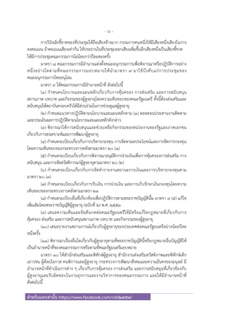 - 6 -
สําหรับแจกเท่านั้น https://www.facebook.com/cdd2557/
การวินิจฉัยชี้ขาดของที่ประชุมให้ถือเสียงข้างมาก กรรมการคนหนึ่งให้มีเสียงหนึ่งเสียงในการ
ลงคะแนน ถ้าคะแนนเสียงเท่ากัน ให้ประธานในที่ประชุมออกเสียงเพิ่มขึ้นอีกเสียงหนึ่งเป็นเสียงชี้ขาด
ให้มีการประชุมคณะกรรมการไม่น้อยกว่าปีละสองครั้ง
มาตรา ๘ คณะกรรมการมีอํานาจแต่งตั้งคณะอนุกรรมการเพื่อพิจารณาหรือปฏิบัติการอย่าง
หนึ่งอย่างใดตามที่คณะกรรมการมอบหมายให้นํามาตรา ๗ มาใช้บังคับแก่การประชุมของ
คณะอนุกรรมการโดยอนุโลม
มาตรา ๙ ให้คณะกรรมการมีอํานาจหน้าที่ ดังต่อไปนี้
(๑) กําหนดนโยบายและแผนหลักเกี่ยวกับการคุ้มครอง การส่งเสริม และการสนับสนุน
สถานภาพ บทบาท และกิจรรมของผู้สูงอายุโดยความเห็นชอบของคณะรัฐมนตรี ทั้งนี้ต้องส่งเสริมและ
สนับสนุนให้สถาบันครอบครัวได้มีส่วนร่วมในการช่วยดูแลผู้สูงอายุ
(๒) กําหนดแนวทางปฏิบัติตามนโยบายและแผนหลักตาม (๑) ตลอดจนประสานงานติดตาม
และประเมินผลการปฏิบัติตามนโยบายและแผนหลักดังกล่าว
(๓) พิจารณาให้การสนับสนุนและช่วยเหลือกิจกรรมของหน่วยงานของรัฐและภาคเอกชน
เกี่ยวกับการสงเคราะห์และการพัฒนาผู้สูงอายุ
(๔) กําหนดระเบียบเกี่ยวกับการบริหารกองทุน การจัดหาผลประโยชน์และการจัดการกองทุน
โดยความเห็นชอบของกระทรวงการคลังตามมาตรา ๒๐ (๑)
(๕) กําหนดระเบียบเกี่ยวกับการพิจารณาอนุมัติการจ่ายเงินเพื่อการคุ้มครองการส่งเสริม การ
สนับสนุน และการจัดสวัสดิการแก่ผู้สูงอายุตามมาตรา ๒๐ (๒)
(๖) กําหนดระเบียบเกี่ยวกับการจัดทํารายงานสถานะการเงินและการบริหารกองทุนตาม
มาตรา ๒๐ (๓)
(๗) กําหนดระเบียบเกี่ยวกับการรับเงิน การจ่ายเงิน และการเก็บรักษาเงินกองทุนโดยความ
เห็นชอบของกระทรวงการคลังตามมาตรา ๒๑
(๘) กําหนดระเบียบอื่นที่เกี่ยวข้องเพื่อปฏิบัติการตามพระราชบัญญัตินี้๒ มาตรา ๙ (๕) แก้ไข
เพิ่มเติมโดยพระราชบัญญัติผู้สูงอายุ (ฉบับที่ ๒) พ.ศ. ๒๕๕๓
(๙) เสนอความเห็นและข้อสังเกตต่อคณะรัฐมนตรีให้มีหรือแก้ไขกฎหมายที่เกี่ยวกับการ
คุ้มครอง ส่งเสริม และการสนับสนุนสถานภาพ บทบาท และกิจกรรมของผู้สูงอายุ
(๑๐) เสนอรายงานสถานการณ์เกี่ยวกับผู้สูงอายุของประเทศต่อคณะรัฐมนตรีอย่างน้อยปีละ
หนึ่งครั้ง
(๑๑) พิจารณาเรื่องอื่นใดเกี่ยวกับผู้สูงอายุตามที่พระราชบัญญัตินี้หรือกฎหมายอื่นบัญญัติให้
เป็นอํานาจหน้าที่ของคณะกรรมการหรือตามที่คณะรัฐมนตรีมอบหมาย
มาตรา ๑๐ ให้สํานักส่งเสริมและพิทักษ์ผู้สูงอายุ สํานักงานส่งเสริมสวัสดิภาพและพิทักษ์เด็ก
เยาวชน ผู้ด้อยโอกาส คนพิการและผู้สูงอายุ กระทรวงการพัฒนาสังคมและความมั่นคงของมนุษย์ มี
อํานาจหน้าที่ดําเนินการต่าง ๆ เกี่ยวกับการคุ้มครอง การส่งเสริม และการสนับสนุนที่เกี่ยวข้องกับ
ผู้สูงอายุและรับผิดชอบในงานธุรการและงานวิชาการของคณะกรรมการ และให้มีอํานาจหน้าที่
ดังต่อไปนี้
 