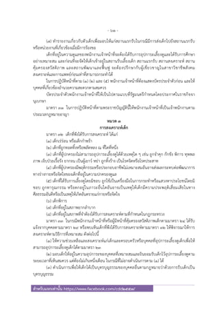 - 61 -
สําหรับแจกเท่านั้น https://www.facebook.com/cdd2557/
(๗) ทํารายงานเกี่ยวกับตัวเด็กเพื่อมอบให้แก่สถานแรกรับในกรณีมีการส่งเด็กไปยังสถานแรกรับ
หรือหน่วยงานที่เกี่ยวข้องเมื่อมีการร้องขอ
เด็กที่อยู่ในความดูแลของพนักงานเจ้าหน้าที่จะต้องได้รับการอุปการะเลี้ยงดูและได้รับการศึกษา
อย่างเหมาะสม และก่อนที่จะจัดให้เด็กเข้าอยู่ในสถานรับเลี้ยงเด็ก สถานแรกรับ สถานสงเคราะห์ สถาน
คุ้มครองสวัสดิภาพ และสถานพัฒนาและฟื้นฟู จะต้องปรึกษากับผู้เชี่ยวชาญในสาขาวิชาชีพสังคม
สงเคราะห์และการแพทย์ก่อนเท่าที่สามารถกระทําได้
ในการปฏิบัติหน้าที่ตาม (๑) (๒) และ (๕) พนักงานเจ้าหน้าที่ต้องแสดงบัตรประจําตัวก่อน และให้
บุคคลที่เกี่ยวข้องอํานวยความสะดวกตามสมควร
บัตรประจําตัวพนักงานเจ้าหน้าที่ให้เป็นไปตามแบบที่รัฐมนตรีกําหนดโดยประกาศในราชกิจจา
นุเบกษา
มาตรา ๓๑ ในการปฏิบัติหน้าที่ตามพระราชบัญญัตินี้ให้พนักงานเจ้าหน้าที่เป็นเจ้าพนักงานตาม
ประมวลกฎหมายอาญา
หมวด ๓
การสงเคราะห์เด็ก
มาตรา ๓๒ เด็กที่พึงได้รับการสงเคราะห์ ได้แก่
(๑) เด็กเร่ร่อน หรือเด็กกําพร้า
(๒) เด็กที่ถูกทอดทิ้งหรือพลัดหลง ณ ที่ใดที่หนึ่ง
(๓) เด็กที่ผู้ปกครองไม่สามารถอุปการะเลี้ยงดูได้ด้วยเหตุใด ๆ เช่น ถูกจําคุก กักขัง พิการ ทุพพล
ภาพ เจ็บป่วยเรื้อรัง ยากจน เป็นผู้เยาว์ หย่า ถูกทิ้งร้าง เป็นโรคจิตหรือโรคประสาท
(๔) เด็กที่ผู้ปกครองมีพฤติกรรมหรือประกอบอาชีพไม่เหมาะสมอันอาจส่งผลกระทบต่อพัฒนาการ
ทางร่างกายหรือจิตใจของเด็กที่อยู่ในความปกครองดูแล
(๕) เด็กที่ได้รับการเลี้ยงดูโดยมิชอบ ถูกใช้เป็นเครื่องมือในการกระทําหรือแสวงหาประโยชน์โดยมิ
ชอบ ถูกทารุณกรรม หรือตกอยู่ในภาวะอื่นใดอันอาจเป็นเหตุให้เด็กมีความประพฤติเสื่อมเสียในทาง
ศีลธรรมอันดีหรือเป็นเหตุให้เกิดอันตรายแก่กายหรือจิตใจ
(๖) เด็กพิการ
(๗) เด็กที่อยู่ในสภาพยากลําบาก
(๘) เด็กที่อยู่ในสภาพที่จําต้องได้รับการสงเคราะห์ตามที่กําหนดในกฎกระทรวง
มาตรา ๓๓ ในกรณีพนักงานเจ้าหน้าที่หรือผู้มีหน้าที่คุ้มครองสวัสดิภาพเด็กตามมาตรา ๒๔ ได้รับ
แจ้งจากบุคคลตามมาตรา ๒๙ หรือพบเห็นเด็กที่พึงได้รับการสงเคราะห์ตามมาตรา ๓๒ ให้พิจารณาให้การ
สงเคราะห์ตามวิธีการที่เหมาะสม ดังต่อไปนี้
(๑) ให้ความช่วยเหลือและสงเคราะห์แก่เด็กและครอบครัวหรือบุคคลที่อุปการะเลี้ยงดูเด็กเพื่อให้
สามารถอุปการะเลี้ยงดูเด็กได้ตามมาตรา ๒๓
(๒) มอบเด็กให้อยู่ในความอุปการะของบุคคลที่เหมาะสมและยินยอมรับเด็กไว้อุปการะเลี้ยงดูตาม
ระยะเวลาที่เห็นสมควร แต่ต้องไม่เกินหนึ่งเดือน ในกรณีที่ไม่อาจดําเนินการตาม (๑) ได้
(๓) ดําเนินการเพื่อให้เด็กได้เป็นบุตรบุญธรรมของบุคคลอื่นตามกฎหมายว่าด้วยการรับเด็กเป็น
บุตรบุญธรรม
 