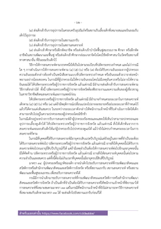 - 62 -
สําหรับแจกเท่านั้น https://www.facebook.com/cdd2557/
(๔) ส่งเด็กเข้ารับการอุปการะในครอบครัวอุปถัมภ์หรือสถานรับเลี้ยงเด็กที่เหมาะสมและยินยอมรับ
เด็กไว้อุปการะ
(๕) ส่งเด็กเข้ารับการอุปการะในสถานแรกรับ
(๖) ส่งเด็กเข้ารับการอุปการะในสถานสงเคราะห์
(๗) ส่งเด็กเข้าศึกษาหรือฝึกหัดอาชีพ หรือส่งเด็กเข้าบําบัดฟื้นฟูสมรรถภาพ ศึกษา หรือฝึกหัด
อาชีพในสถานพัฒนาและฟื้นฟู หรือส่งเด็กเข้าศึกษากล่อมเกลาจิตใจโดยใช้หลักศาสนาในวัดหรือสถานที่
ทางศาสนาอื่น ที่ยินยอมรับเด็กไว้
วิธีการให้การสงเคราะห์ตามวรรคหนึ่งให้เป็นไปตามระเบียบที่ปลัดกระทรวงกําหนด และไม่ว่ากรณี
ใด ๆ การดําเนินการให้การสงเคราะห์ตาม (๔) (๕) (๖) หรือ (๗) ต้องได้รับความยินยอมจากผู้ปกครอง
ความยินยอมดังกล่าวต้องทําเป็นหนังสือตามแบบที่ปลัดกระทรวงกําหนด หรือยินยอมด้วยวาจาต่อหน้า
พยานอย่างน้อยสองคน ในกรณีที่ผู้ปกครองไม่ให้ความยินยอมโดยไม่มีเหตุอันควรหรือไม่อาจให้ความ
ยินยอมได้ ให้ปลัดกระทรวงหรือผู้ว่าราชการจังหวัด แล้วแต่กรณี มีอํานาจส่งเด็กเข้ารับการสงเคราะห์ตาม
วิธีการดังกล่าวได้ ทั้งนี้ ปลัดกระทรวงหรือผู้ว่าราชการจังหวัดต้องฟังรายงานและความเห็นของผู้เชี่ยวชาญ
ในสาชาวิชาชีพสังคมสงเคราะห์และการแพทย์ก่อน
ให้ปลัดกระทรวงหรือผู้ว่าราชการจังหวัด แล้วแต่กรณี มีอํานาจกําหนดระยะเวลาในการสงเคราะห์
เด็กตาม (๔) (๕) (๖) หรือ (๗) แต่ถ้ามีพฤติการณ์เปลี่ยนแปลงไปอาจจะขยายหรือย่นระยะเวลาที่กําหนดไว้
แล้วก็ได้ตามแต่เห็นสมควร ในระหว่างระยะเวลาดังกล่าวให้พนักงานเจ้าหน้าที่รีบดําเนินการจัดให้เด็ก
สามารถกลับไปอยู่ในความปกครองของผู้ปกครองโดยมิชักช้า
ในกรณีเด็กอยู่ระหว่างการรับการสงเคราะห์ถ้าผู้ปกครองร้องขอและแสดงให้เห็นว่าสามารถปกครองและ
อุปการะเลี้ยงดูเด็กได้ ให้ปลัดกระทรวงหรือผู้ว่าราชการจังหวัด แล้วแต่กรณี สั่งให้เด็กพ้นจากการ
สงเคราะห์และมอบตัวเด็กให้แก่ผู้ปกครองรับไปปกครองดูแลได้ แม้ว่ายังไม่ครบกําหนดระยะเวลาในการ
สงเคราะห์ก็ตาม
ในกรณีที่บุคคลที่ได้รับการสงเคราะห์มีอายุครบสิบแปดปีบริบูรณ์แต่ยังอยู่ในสภาพที่จําเป็นจะต้อง
ได้รับการสงเคราะห์ต่อไป ปลัดกระทรวงหรือผู้ว่าราชการจังหวัด แล้วแต่กรณี อาจสั่งให้บุคคลนั้นได้รับการ
สงเคราะห์ต่อไปจนอายุยี่สิบปีบริบูรณ์ก็ได้ แต่ถ้ามีเหตุจําเป็นต้องให้การสงเคราะห์ต่อไปอีกและบุคคลนั้น
มิได้คัดค้าน ปลัดกระทรวงหรือผู้ว่าราชการจังหวัด แล้วแต่กรณี อาจสั่งให้สงเคราะห์บุคคลนั้นต่อไปตาม
ความจําเป็นและสมควร แต่ทั้งนี้ต้องไม่เกินเวลาที่บุคคลนั้นมีอายุครบยี่สิบสี่ปีบริบูรณ์
มาตรา ๓๔ ผู้ปกครองหรือญาติของเด็ก อาจนําเด็กไปขอรับการสงเคราะห์ที่กรมพัฒนาสังคมและ
สวัสดิการหรือสํานักงานพัฒนาสังคมและสวัสดิการจังหวัด หรือที่สถานแรกรับ สถานสงเคราะห์ หรือสถาน
พัฒนาและฟื้นฟูของเอกชน เพื่อขอรับการสงเคราะห์ได้
กรณีมีการนําเด็กมาขอรับการสงเคราะห์ที่กรมพัฒนาสังคมและสวัสดิการหรือสํานักงานพัฒนา
สังคมและสวัสดิการจังหวัด ถ้าเป็นเด็กที่จําเป็นต้องได้รับการสงเคราะห์ให้พนักงานเจ้าหน้าที่พิจารณาให้
การสงเคราะห์ที่เหมาะสมตามมาตรา ๓๓ แต่ในกรณีที่พนักงานเจ้าหน้าที่ยังไม่สามารถหาวิธีการสงเคราะห์
ที่เหมาะสมกับเด็กตามมาตรา ๓๓ ได้ จะส่งเด็กไปยังสถานแรกรับก่อนก็ได้
 