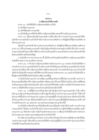 - 64 -
สําหรับแจกเท่านั้น https://www.facebook.com/cdd2557/
หมวด ๔
การคุ้มครองสวัสดิภาพเด็ก
มาตรา ๔๐ เด็กที่พึงได้รับการคุ้มครองสวัสดิภาพ ได้แก่
(๑) เด็กที่ถูกทารุณกรรม
(๒) เด็กที่เสี่ยงต่อการกระทําผิด
(๓) เด็กที่อยู่ในสภาพที่จําต้องได้รับการคุ้มครองสวัสดิภาพตามที่กําหนดในกฎกระทรวง
มาตรา ๔๑ ผู้ใดพบเห็นหรือประสบพฤติการณ์ที่น่าเชื่อว่ามีการกระทําทารุณกรรมต่อเด็กให้รีบ
แจ้งหรือรายงานต่อพนักงานเจ้าหน้าที่ พนักงานฝ่ายปกครองหรือตํารวจ หรือผู้มีหน้าที่คุ้มครองสวัสดิภาพ
เด็กตามมาตรา ๒๔
เมื่อพนักงานเจ้าหน้าที่ พนักงานฝ่ายปกครองหรือตํารวจ หรือผู้มีหน้าที่คุ้มครองสวัสดิภาพเด็กตาม
มาตรา ๒๔ ได้รับแจ้งเหตุตามวรรคหนึ่ง หรือเป็นผู้พบเห็นหรือประสบพฤติการณ์ที่น่าเชื่อว่ามีการกระทํา
ทารุณกรรมต่อเด็กในสถานที่ใด ให้มีอํานาจเข้าตรวจค้นและมีอํานาจแยกตัวเด็กจากครอบครัวของเด็กเพื่อ
คุ้มครองสวัสดิภาพเด็กโดยเร็วที่สุด
การแจ้งหรือการรายงานตามมาตรานี้ เมื่อได้กระทําโดยสุจริตย่อมได้รับความคุ้มครองและไม่ต้อง
รับผิดทั้งทางแพ่ง ทางอาญาหรือทางปกครอง
มาตรา ๔๒ การดําเนินการคุ้มครองสวัสดิภาพเด็กตามมาตรา ๔๑ วรรคสอง ต้องรีบจัดให้มีการ
ตรวจรักษาทางร่างกายและจิตใจทันที ถ้าพนักงานเจ้าหน้าที่เห็นสมควรต้องสืบเสาะและพินิจเกี่ยวกับเด็ก
และครอบครัวเพื่อหาวิธีการคุ้มครองสวัสดิภาพที่เหมาะสมแก่เด็ก ก็อาจส่งตัวเด็กไปสถานแรกรับก่อนได้
หรือถ้าจําเป็นต้องให้การสงเคราะห์ก็ให้พิจารณาให้การสงเคราะห์ตามมาตรา ๓๓ และถ้าจําเป็นต้องให้การ
ฟื้นฟูสภาพจิตใจก็ให้รีบส่งเด็กไปยังสถานพัฒนาและฟื้นฟู
การส่งเด็กไปสถานแรกรับ สถานพัฒนาและฟื้นฟู หรือสถานที่อื่นใดตามวรรคหนึ่ง ระหว่างการ
สืบเสาะและพินิจเพื่อหาวิธีการคุ้มครองสวัสดิภาพที่เหมาะสม ให้กระทําได้ไม่เกินเจ็ดวัน แต่ในกรณีที่มีเหตุ
จําเป็นและสมควรเพื่อประโยชน์ของเด็ก พนักงานเจ้าหน้าที่หรือพนักงานอัยการจะยื่นคําร้องขอต่อศาลตาม
มาตรา ๕ เพื่อมีคําสั่งขยายระยะเวลาออกไปรวมแล้วไม่เกินสามสิบวันก็ได้
มาตรา ๔๓ กรณีที่ผู้ปกครองหรือญาติของเด็กเป็นผู้กระทําทารุณกรรมต่อเด็ก ถ้ามีการฟ้อง
คดีอาญาแก่ผู้กระทําผิดและมีเหตุอันควรเชื่อว่าผู้ถูกฟ้องนั้นจะกระทําทารุณกรรมแก่เด็กอีก ก็ให้ศาลที่
พิจารณาคดีนั้นมีอํานาจกําหนดมาตรการคุมความประพฤติผู้นั้น ห้ามเข้าเขตกําหนด หรือห้ามเข้าใกล้ตัว
เด็กในระยะที่ศาลกําหนด เพื่อป้องกันมิให้กระทําการดังกล่าวและจะสั่งให้ผู้นั้นทําทัณฑ์บนตามวิธีการที่
กําหนดไว้ตามมาตรา ๔๖ และมาตรา ๔๗ แห่งประมวลกฎหมายอาญาด้วยก็ได้
หากยังไม่มีการฟ้องคดีอาญาหรือไม่ฟ้องคดีอาญาแต่มีพฤติการณ์น่าเชื่อว่าจะมีการกระทําทารุณ
กรรมแก่เด็กอีก ให้พนักงานเจ้าหน้าที่ พนักงานฝ่ายปกครองหรือตํารวจ ผู้มีหน้าที่คุ้มครองสวัสดิภาพเด็ก
ตามมาตรา ๒๔ หรือพนักงานอัยการยื่นคําขอต่อศาลตามมาตรา ๕ เพื่อออกคําสั่งมิให้กระทําการดังกล่าว
โดยกําหนดมาตรการคุมความประพฤติและเรียกประกันด้วยก็ได้
ในกรณีตามวรรคหนึ่งและวรรคสอง หากศาลเห็นว่ามีเหตุจําเป็นเร่งด่วนเพื่อคุ้มครองเด็กมิให้ถูก
กระทําทารุณกรรมอีก ให้ศาลมีอํานาจออกคําสั่งให้ตํารวจจับกุมผู้ที่เชื่อว่าจะกระทําทารุณกรรมแก่เด็กมา
กักขังไว้มีกําหนดครั้งละไม่เกินสามสิบวัน
 