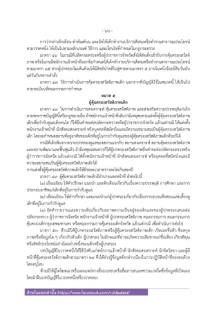 - 66 -
สําหรับแจกเท่านั้น https://www.facebook.com/cdd2557/
การว่ากล่าวตักเตือน ทําทัณฑ์บน และจัดให้เด็กทํางานบริการสังคมหรือทํางานสาธารณประโยชน์
ตามวรรคหนึ่ง ให้เป็นไปตามหลักเกณฑ์ วิธีการ และเงื่อนไขที่กําหนดในกฎกระทรวง
มาตรา ๔๖ ในกรณีที่ปลัดกระทรวงหรือผู้ว่าราชการจังหวัดสั่งให้ส่งเด็กเข้ารับการคุ้มครองสวัสดิ
ภาพ หรือในกรณีพนักงานเจ้าหน้าที่ออกข้อกําหนดให้เด็กทํางานบริการสังคมหรือทํางานสาธารณประโยชน์
ตามมาตรา ๔๕ หากผู้ปกครองไม่เห็นด้วยให้มีสิทธินําคดีไปสู่ศาลตามมาตรา ๕ ภายในหนึ่งร้อยยี่สิบวันนับ
แต่วันรับทราบคําสั่ง
มาตรา ๔๗ วิธีการดําเนินการคุ้มครองสวัสดิภาพเด็ก นอกจากที่บัญญัติไว้ในหมวดนี้ ให้เป็นไป
ตามระเบียบที่คณะกรรมการกําหนด
หมวด ๕
ผู้คุ้มครองสวัสดิภาพเด็ก
มาตรา ๔๘ ในการดําเนินการสงเคราะห์ คุ้มครองสวัสดิภาพ และส่งเสริมความประพฤติแก่เด็ก
ตามพระราชบัญญัตินี้หรือกฎหมายอื่น ถ้าพนักงานเจ้าหน้าที่เห็นว่ามีเหตุสมควรแต่งตั้งผู้คุ้มครองสวัสดิภาพ
เด็กเพื่อกํากับดูแลเด็กคนใด ก็ให้ยื่นคําขอต่อปลัดกระทรวงหรือผู้ว่าราชการจังหวัด แล้วแต่กรณี ให้แต่งตั้ง
พนักงานเจ้าหน้าที่ นักสังคมสงเคราะห์ หรือบุคคลที่สมัครใจและมีความเหมาะสมเป็นผู้คุ้มครองสวัสดิภาพ
เด็ก โดยจะกําหนดสถานที่อยู่อาศัยของเด็กที่อยู่ในการกํากับดูแลของผู้คุ้มครองสวัสดิภาพเด็กด้วยก็ได้
กรณีที่เด็กพ้นจากความปกครองดูแลของสถานแรกรับ สถานสงเคราะห์ สถานคุ้มครองสวัสดิภาพ
และสถานพัฒนาและฟื้นฟูแล้ว ถ้ามีเหตุผลสมควรก็ให้ผู้ปกครองสวัสดิภาพยื่นคําขอต่อปลัดกระทรวงหรือ
ผู้ว่าราชการจังหวัด แล้วแต่กรณี ให้ตั้งพนักงานเจ้าหน้าที่ นักสังคมสงเคราะห์ หรือบุคคลที่สมัครใจและมี
ความเหมาะสมเป็นผู้คุ้มครองสวัสดิภาพเด็กได้
การแต่งตั้งผู้คุ้มครองสวัสดิภาพเด็กให้มีระยะเวลาคราวละไม่เกินสองปี
มาตรา ๔๙ ผู้คุ้มครองสวัสดิภาพเด็กมีอํานาจและหน้าที่ ดังต่อไปนี้
(๑) เยี่ยมเยียน ให้คําปรึกษา แนะนํา และตักเตือนเกี่ยวกับเรื่องความประพฤติ การศึกษา และการ
ประกอบอาชีพแก่เด็กที่อยู่ในการกํากับดูแล
(๒) เยี่ยมเยียน ให้คําปรึกษา และแนะนําแก่ผู้ปกครองเกี่ยวกับเรื่องการอบรมสั่งสอนและเลี้ยงดู
เด็กที่อยู่ในการกํากับดูแล
(๓) จัดทํารายงานและความเห็นเกี่ยวกับสภาพความเป็นอยู่ของเด็กและของผู้ปกครองเสนอต่อ
ปลัดกระทรวง ผู้ว่าราชการจังหวัด พนักงานเจ้าหน้าที่ ผู้ปกครองสวัสดิภาพ คณะกรรมการ คณะกรรมการ
คุ้มครองเด็กกรุงเทพมหานคร หรือคณะกรรมการคุ้มครองเด็กจังหวัด แล้วแต่กรณี เพื่อดําเนินการต่อไป
มาตรา ๕๐ ห้ามมิให้ผู้ปกครองสวัสดิภาพหรือผู้คุ้มครองสวัสดิภาพเด็ก เปิดเผยชื่อตัว ชื่อสกุล
ภาพหรือข้อมูลใด ๆ เกี่ยวกับตัวเด็ก ผู้ปกครอง ในลักษณะที่น่าจะเกิดความเสียหายแก่ชื่อเสียง เกียรติคุณ
หรือสิทธิประโยชน์อย่างใดอย่างหนึ่งของเด็กหรือผู้ปกครอง
บทบัญญัติในวรรคหนึ่งให้ใช้บังคับแก่พนักงานเจ้าหน้าที่ นักสังคมสงเคราะห์ นักจิตวิทยา และผู้มี
หน้าที่คุ้มครองสวัสดิภาพเด็กตามมาตรา ๒๔ ซึ่งได้ล่วงรู้ข้อมูลดังกล่าวเนื่องในการปฏิบัติหน้าที่ของตนด้วย
โดยอนุโลม
ห้ามมิให้ผู้ใดโฆษณาหรือเผยแพร่ทางสื่อมวลชนหรือสื่อสารสนเทศประเภทใดซึ่งข้อมูลที่เปิดเผย
โดยฝ่าฝืนบทบัญญัติในวรรคหนึ่งหรือวรรคสอง
 