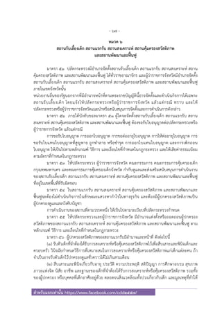 - 67 -
สําหรับแจกเท่านั้น https://www.facebook.com/cdd2557/
หมวด ๖
สถานรับเลี้ยงเด็ก สถานแรกรับ สถานสงเคราะห์ สถานคุ้มครองสวัสดิภาพ
และสถานพัฒนาและฟื้นฟู
มาตรา ๕๑ ปลัดกระทรวงมีอํานาจจัดตั้งสถานรับเลี้ยงเด็ก สถานแรกรับ สถานสงเคราะห์ สถาน
คุ้มครองสวัสดิภาพ และสถานพัฒนาและฟื้นฟู ได้ทั่วราชอาณาจักร และผู้ว่าราชการจังหวัดมีอํานาจจัดตั้ง
สถานรับเลี้ยงเด็ก สถานแรกรับ สถานสงเคราะห์ สถานคุ้มครองสวัสดิภาพ และสถานพัฒนาและฟื้นฟู
ภายในเขตจังหวัดนั้น
หน่วยงานอื่นของรัฐนอกจากที่มีอํานาจหน้าที่ตามพระราชบัญญัตินี้อาจจัดตั้งและดําเนินกิจการได้เฉพาะ
สถานรับเลี้ยงเด็ก โดยแจ้งให้ปลัดกระทรวงหรือผู้ว่าราชการจังหวัด แล้วแต่กรณี ทราบ และให้
ปลัดกระทรวงหรือผู้ว่าราชการจังหวัดแนะนําหรือสนับสนุนการจัดตั้งและการดําเนินการดังกล่าว
มาตรา ๕๒ ภายใต้บังคับของมาตรา ๕๑ ผู้ใดจะจัดตั้งสถานรับเลี้ยงเด็ก สถานแรกรับ สถาน
สงเคราะห์ สถานคุ้มครองสวัสดิภาพ และสถานพัฒนาและฟื้นฟู ต้องขอรับใบอนุญาตต่อปลัดกระทรวงหรือ
ผู้ว่าราชการจังหวัด แล้วแต่กรณี
การขอรับใบอนุญาต การออกใบอนุญาต การขอต่ออายุใบอนุญาต การให้ต่ออายุใบอนุญาต การ
ขอรับใบแทนใบอนุญาตที่สูญหาย ถูกทําลาย หรือชํารุด การออกใบแทนใบอนุญาต และการเพิกถอน
ใบอนุญาต ให้เป็นไปตามหลักเกณฑ์ วิธีการ และเงื่อนไขที่กําหนดในกฎกระทรวง และให้เสียค่าธรรมเนียม
ตามอัตราที่กําหนดในกฎกระทรวง
มาตรา ๕๓ ให้ปลัดกระทรวง ผู้ว่าราชการจังหวัด คณะกรรมการ คณะกรรมการคุ้มครองเด็ก
กรุงเทพมหานคร และคณะกรรมการคุ้มครองเด็กจังหวัด กํากับดูแลและส่งเสริมสนับสนุนการดําเนินงาน
ของสถานรับเลี้ยงเด็ก สถานแรกรับ สถานสงเคราะห์ สถานคุ้มครองสวัสดิภาพ และสถานพัฒนาและฟื้นฟู
ที่อยู่ในเขตพื้นที่ที่รับผิดชอบ
มาตรา ๕๔ ในสถานแรกรับ สถานสงเคราะห์ สถานคุ้มครองสวัสดิภาพ และสถานพัฒนาและ
ฟื้นฟูจะต้องไม่ดําเนินกิจการในลักษณะแสวงหากําไรในทางธุรกิจ และต้องมีผู้ปกครองสวัสดิภาพเป็น
ผู้ปกครองดูแลและบังคับบัญชา
การดําเนินงานของสถานที่ตามวรรคหนึ่ง ให้เป็นไปตามระเบียบที่ปลัดกระทรวงกําหนด
มาตรา ๕๕ ให้ปลัดกระทรวงและผู้ว่าราชการจังหวัด มีอํานาจแต่งตั้งหรือถอดถอนผู้ปกครอง
สวัสดิภาพของสถานแรกรับ สถานสงเคราะห์ สถานคุ้มครองสวัสดิภาพ และสถานพัฒนาและฟื้นฟู ตาม
หลักเกณฑ์ วิธีการ และเงื่อนไขที่กําหนดในกฎกระทรวง
มาตรา ๕๖ ผู้ปกครองสวัสดิภาพของสถานแรกรับมีอํานาจและหน้าที่ ดังต่อไปนี้
(๑) รับตัวเด็กที่จําต้องได้รับการสงเคราะห์หรือคุ้มครองสวัสดิภาพไว้เพื่อสืบเสาะและพินิจเด็กและ
ครอบครัว วินิจฉัยกําหนดวิธีการที่เหมาะสมในการสงเคราะห์หรือคุ้มครองสวัสดิภาพแก่เด็กแต่ละคน ถ้า
จําเป็นอาจรับตัวเด็กไว้ปกครองดูแลชั่วคราวได้ไม่เกินสามเดือน
(๒) สืบเสาะและพินิจเกี่ยวกับอายุ ประวัติ ความประพฤติ สติปัญญา การศึกษาอบรม สุขภาพ
ภาวะแห่งจิต นิสัย อาชีพ และฐานะของเด็กที่จําต้องได้รับการสงเคราะห์หรือคุ้มครองสวัสดิภาพ รวมทั้ง
ของผู้ปกครอง หรือบุคคลที่เด็กอาศัยอยู่ด้วย ตลอดจนสิ่งแวดล้อมทั้งปวงเกี่ยวกับเด็ก และมูลเหตุที่ทําให้
 