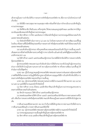 - 68 -
สําหรับแจกเท่านั้น https://www.facebook.com/cdd2557/
เด็กตกอยู่ในสภาวะจําต้องได้รับการสงเคราะห์หรือคุ้มครองสวัสดิภาพ เพื่อรายงานไปยังหน่วยงานที่
เกี่ยวข้อง
(๓) จัดให้มีการตรวจสุขภาพกายและสุขภาพจิต พร้อมทั้งดําเนินการรักษาเยียวยาแก่เด็กที่อยู่ใน
ความปกครองดูแล
(๔) จัดที่พักอาศัย ที่หลับนอน เครื่องนุ่งห่ม ให้เหมาะสมและถูกสุขลักษณะ และจัดอาหารให้ถูก
อนามัยและเพียงพอแก่เด็กที่อยู่ในความปกครองดูแล
(๕) จัดการศึกษา การกีฬา และนันทนาการให้แก่เด็กที่อยู่ในความปกครองดูแลให้เหมาะสมกับวัย
และสภาพของเด็กแต่ละคน
(๖) จัดส่งเด็กที่ได้ดําเนินการตาม (๑) และ (๒) ไปยังสถานสงเคราะห์ สถานพัฒนาและฟื้นฟู
โรงเรียน หรือสถานที่อื่นใดที่มีวัตถุประสงค์ในการสงเคราะห์ หรือคุ้มครองสวัสดิภาพเด็กให้เหมาะสมกับวัย
และสภาพของเด็กแต่ละคน
(๗) มอบตัวเด็กแก่ผู้ปกครอง หรือบุคคลที่เหมาะสมและยินยอมรับเด็กไว้อุปการะเลี้ยงดู และถ้า
เห็นสมควรอาจยื่นคําขอให้ปลัดกระทรวงหรือผู้ว่าราชการจังหวัด แล้วแต่กรณี แต่งตั้งผู้คุ้มครองสวัสดิภาพ
แก่เด็กตามมาตรา ๔๘
(๘) ให้คําปรึกษา แนะนํา และช่วยเหลือแก่ผู้ปกครอง ในกรณีที่เด็กจําต้องได้รับการสงเคราะห์หรือ
คุ้มครองสวัสดิภาพ
ผู้ปกครองสวัสดิภาพของสถานแรกรับต้องดําเนินการให้เด็กสามารถกลับไปอยู่กับผู้ปกครองก่อน
ส่วนการจัดให้เด็กไปอยู่ในสถานสงเคราะห์ สถานคุ้มครองสวัสดิภาพ หรือสถานพัฒนาและฟื้นฟู ให้
ดําเนินการเป็นวิธีสุดท้าย
มาตรา ๕๗ ผู้รับใบอนุญาตและผู้ปกครองสวัสดิภาพของสถานสงเคราะห์และสถานคุ้มครองสวัสดิ
ภาพที่จัดตั้งขึ้นตามพระราชบัญญัตินี้หรือกฎหมายอื่นต้องควบคุมดูแลให้มีการรับเด็กที่จําต้องได้รับการ
สงเคราะห์หรือคุ้มครองสวัสดิภาพทุกคนไว้อุปการะเลี้ยงดู
มาตรา ๕๘ ผู้ปกครองสวัสดิภาพของสถานสงเคราะห์มีอํานาจและหน้าที่ตามมาตรา ๕๖ (๑) (๒)
(๓) และ (๔) และให้มีอํานาจและหน้าที่ ดังต่อไปนี้
(๑) จัดการศึกษา อบรม สั่งสอน และฝึกหัดอาชีพแก่เด็กที่อยู่ในความปกครองดูแลของสถาน
สงเคราะห์ให้เหมาะสมกับเด็กแต่ละคน
(๒) จัดบริการแนะแนว ให้คําปรึกษา และช่วยเหลือแก่ผู้ปกครอง
(๓) สอดส่องและติดตามให้คําปรึกษา แนะนํา และช่วยเหลือแก่เด็กที่ออกจากสถานสงเคราะห์ไป
แล้ว เพื่อเป็นการสงเคราะห์หรือคุ้มครองสวัสดิภาพแก่เด็กที่เคยอยู่ในสถานสงเคราะห์มิให้กลับไปสู่สภาพ
เดิม
การสืบเสาะและพินิจตามมาตรา ๕๖ (๒) ถ้าเป็นกรณีที่เด็กถูกส่งมาจากสถานแรกรับซึ่งมีรายงาน
การสืบเสาะและพินิจแล้ว อาจงดการสืบเสาะและพินิจก็ได้
มาตรา ๕๙ ผู้ปกครองสวัสดิภาพของสถานคุ้มครองสวัสดิภาพมีอํานาจและหน้าที่ ดังต่อไปนี้
(๑) ปกครองดูแลและอุปการะเลี้ยงดูเด็กที่อยู่ในสถานคุ้มครองสวัสดิภาพ
(๒) จัดการศึกษา อบรม และฝึกอาชีพแก่เด็กที่อยู่ในสถานคุ้มครองสวัสดิภาพ
 