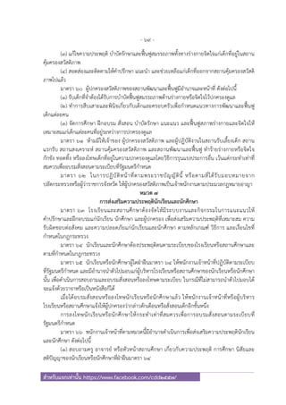 - 69 -
สําหรับแจกเท่านั้น https://www.facebook.com/cdd2557/
(๓) แก้ไขความประพฤติ บําบัดรักษาและฟื้นฟูสมรรถภาพทั้งทางร่างกายจิตใจแก่เด็กที่อยู่ในสถาน
คุ้มครองสวัสดิภาพ
(๔) สอดส่องและติดตามให้คําปรึกษา แนะนํา และช่วยเหลือแก่เด็กที่ออกจากสถานคุ้มครองสวัสดิ
ภาพไปแล้ว
มาตรา ๖๐ ผู้ปกครองสวัสดิภาพของสถานพัฒนาและฟื้นฟูมีอํานาจและหน้าที่ ดังต่อไปนี้
(๑) รับเด็กที่จําต้องได้รับการบําบัดฟื้นฟูสมรรถภาพด้านร่างกายหรือจิตใจไว้ปกครองดูแล
(๒) ทําการสืบเสาะและพินิจเกี่ยวกับเด็กและครอบครัวเพื่อกําหนดแนวทางการพัฒนาและฟื้นฟู
เด็กแต่ละคน
(๓) จัดการศึกษา ฝึกอบรม สั่งสอน บําบัดรักษา แนะแนว และฟื้นฟูสภาพร่างกายและจิตใจให้
เหมาะสมแก่เด็กแต่ละคนที่อยู่ระหว่างการปกครองดูแล
มาตรา ๖๑ ห้ามมิให้เจ้าของ ผู้ปกครองสวัสดิภาพ และผู้ปฏิบัติงานในสถานรับเลี้ยงเด็ก สถาน
แรกรับ สถานสงเคราะห์ สถานคุ้มครองสวัสดิภาพ และสถานพัฒนาและฟื้นฟู ทําร้ายร่างกายหรือจิตใจ
กักขัง ทอดทิ้ง หรือลงโทษเด็กที่อยู่ในความปกครองดูแลโดยวิธีการรุนแรงประการอื่น เว้นแต่กระทําเท่าที่
สมควรเพื่ออบรมสั่งสอนตามระเบียบที่รัฐมนตรีกําหนด
มาตรา ๖๒ ในการปฏิบัติหน้าที่ตามพระราชบัญญัตินี้ หรือตามที่ได้รับมอบหมายจาก
ปลัดกระทรวงหรือผู้ว่าราชการจังหวัด ให้ผู้ปกครองสวัสดิภาพเป็นเจ้าพนักงานตามประมวลกฎหมายอาญา
หมวด ๗
การส่งเสริมความประพฤตินักเรียนและนักศึกษา
มาตรา ๖๓ โรงเรียนและสถานศึกษาต้องจัดให้มีระบบงานและกิจกรรมในการแนะแนวให้
คําปรึกษาและฝึกอบรมแก่นักเรียน นักศึกษา และผู้ปกครอง เพื่อส่งเสริมความประพฤติที่เหมาะสม ความ
รับผิดชอบต่อสังคม และความปลอดภัยแก่นักเรียนและนักศึกษา ตามหลักเกณฑ์ วิธีการ และเงื่อนไขที่
กําหนดในกฎกระทรวง
มาตรา ๖๔ นักเรียนและนักศึกษาต้องประพฤติตนตามระเบียบของโรงเรียนหรือสถานศึกษาและ
ตามที่กําหนดในกฎกระทรวง
มาตรา ๖๕ นักเรียนหรือนักศึกษาผู้ใดฝ่าฝืนมาตรา ๖๔ ให้พนักงานเจ้าหน้าที่ปฏิบัติตามระเบียบ
ที่รัฐมนตรีกําหนด และมีอํานาจนําตัวไปมอบแก่ผู้บริหารโรงเรียนหรือสถานศึกษาของนักเรียนหรือนักศึกษา
นั้น เพื่อดําเนินการสอบถามและอบรมสั่งสอนหรือลงโทษตามระเบียบ ในกรณีที่ไม่สามารถนําตัวไปมอบได้
จะแจ้งด้วยวาจาหรือเป็นหนังสือก็ได้
เมื่อได้อบรมสั่งสอนหรือลงโทษนักเรียนหรือนักศึกษาแล้ว ให้พนักงานเจ้าหน้าที่หรือผู้บริหาร
โรงเรียนหรือสถานศึกษาแจ้งให้ผู้ปกครองว่ากล่าวตักเตือนหรือสั่งสอนเด็กอีกชั้นหนึ่ง
การลงโทษนักเรียนหรือนักศึกษาให้กระทําเท่าที่สมควรเพื่อการอบรมสั่งสอนตามระเบียบที่
รัฐมนตรีกําหนด
มาตรา ๖๖ พนักงานเจ้าหน้าที่ตามหมวดนี้มีอํานาจดําเนินการเพื่อส่งเสริมความประพฤตินักเรียน
และนักศึกษา ดังต่อไปนี้
(๑) สอบถามครู อาจารย์ หรือหัวหน้าสถานศึกษา เกี่ยวกับความประพฤติ การศึกษา นิสัยและ
สติปัญญาของนักเรียนหรือนักศึกษาที่ฝ่าฝืนมาตรา ๖๔
 