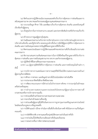 - 7 -
สําหรับแจกเท่านั้น https://www.facebook.com/cdd2557/
(๑) จัดทําแนวทางปฏิบัติตามนโยบายและแผนหลักเกี่ยวกับการคุ้มครอง การส่งเสริมและการ
สนับสนุนสถานภาพ บทบาทและกิจกรรมของผู้สูงอายุเสนอต่อคณะกรรมการ
(๒) รวบรวมข้อมูล ศึกษา วิจัย และพัฒนาเกี่ยวกับงานคุ้มครอง ส่งเสริม และสนับสนุนที่
เกี่ยวข้องกับผู้สูงอายุ
(๓) เป็นศูนย์กลางในการประสานงาน เผยแพร่ และประชาสัมพันธ์งานหรือกิจกรรมเกี่ยวกับ
ผู้สูงอายุ
(๔) สร้างระบบการดูแลผู้สูงอายุในชุมชน
(๕) ร่วมมือและประสานงานกับราชการบริหารส่วนกลาง ราชการบริหารส่วนภูมิภาคราชการ
บริหารส่วนท้องถิ่น และรัฐวิสาหกิจ ตลอดจนองค์กรอื่นในการจัดให้ผู้สูงอายุได้รับการคุ้มครองการ
ส่งเสริม และการสนับสนุนตามพระราชบัญญัตินี้และกฎหมายอื่ที่เกี่ยวข้อง
(๖) ติดตามและประเมินผลการปฏิบัติตามแผนหลักของหน่วยงานที่เกี่ยวข้องแล้วรายงานต่อ
คณะกรรมการ
(๗) พิจารณาเสนอความเห็นต่อคณะกรรมการในการให้มีหรือแก้ไขกฎหมายที่เกี่ยวกับการ
คุ้มครอง การส่งเสริม และการสนับสนุนสถานภาพ บทบาท และกิจกรรมของผู้สูงอายุ
(๘) ปฏิบัติหน้าที่อื่นตามที่คณะกรรมการมอบหมาย
มาตรา ๑๑ ผู้สูงอายุมีสิทธิได้รับการคุ้มครอง การส่งเสริม และการสนับสนุนในด้านต่าง ๆ
ดังนี้
(๑) การบริการทางการแพทย์และการสาธารณสุขที่จัดไว้โดยให้ความสะดวกและรวดเร็วแก่
ผู้สูงอายุเป็นกรณีพิเศษ
(๒) การศึกษา การศาสนา และข้อมูลข่าวสารที่เป็ประโยชน์ต่อการดําเนินชีวิต
(๓) การประกอบอาชีพหรือฝึกอาชีพที่เหมาะสม
(๔) การพัฒนาตนเองและการมีส่วนร่วมในกิจกรรมทางสังคม การรวมกลุ่มในลักษณะ
เครือข่ายหรือชุมชน
(๕) การอํานวยความสะดวกและความปลอดภัยโดยตรงแก่ผู้สูงอายุในอาคารสถานที่
ยานพาหนะหรือการบริการสาธารณะอื่น
(๖) การช่วยเหลือด้านค่าโดยสารยานพาหนะตามความเหมาะสม
(๗) การยกเว้นค่าเข้าชมสถานที่ของรัฐ
(๘) การช่วยเหลือผู้สูงอายุซึ่งได้รับอันตรายจากการถูกทารุณกรรมหรือถูกแสวงหาประโยชน์
โดยมิชอบด้วยกฎหมาย หรือถูกทอดทิ้ง
(๙) การให้คําแนะนํา ปรึกษา ดําเนินการอื่นที่เกี่ยวข้องในทางคดี หรือในทางการแก้ไขปัญหา
ครอบครัว
(๑๐) การจัดที่พักอาศัย อาหารและเครื่องนุ่งห่มให้ตามความจําเป็นอย่างทั่วถึง
(๑๑) การจ่ายเงินเบี้ยยังชีพเป็นรายเดือนอย่างทั่วถึงและเป็นธรรม
(๑๒) การสงเคราะห์ในการจัดการศพตามประเพณี
 