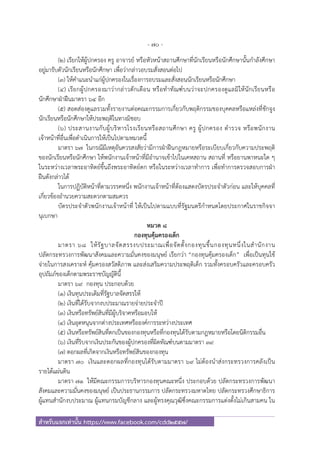 - 70 -
สําหรับแจกเท่านั้น https://www.facebook.com/cdd2557/
(๒) เรียกให้ผู้ปกครอง ครู อาจารย์ หรือหัวหน้าสถานศึกษาที่นักเรียนหรือนักศึกษานั้นกําลังศึกษา
อยู่มารับตัวนักเรียนหรือนักศึกษา เพื่อว่ากล่าวอบรมสั่งสอนต่อไป
(๓) ให้คําแนะนําแก่ผู้ปกครองในเรื่องการอบรมและสั่งสอนนักเรียนหรือนักศึกษา
(๔) เรียกผู้ปกครองมาว่ากล่าวตักเตือน หรือทําทัณฑ์บนว่าจะปกครองดูแลมิให้นักเรียนหรือ
นักศึกษาฝ่าฝืนมาตรา ๖๔ อีก
(๕) สอดส่องดูแลรวมทั้งรายงานต่อคณะกรรมการเกี่ยวกับพฤติกรรมของบุคคลหรือแหล่งที่ชักจูง
นักเรียนหรือนักศึกษาให้ประพฤติในทางมิชอบ
(๖) ประสานงานกับผู้บริหารโรงเรียนหรือสถานศึกษา ครู ผู้ปกครอง ตํารวจ หรือพนักงาน
เจ้าหน้าที่อื่นเพื่อดําเนินการให้เป็นไปตามหมวดนี้
มาตรา ๖๗ ในกรณีมีเหตุอันควรสงสัยว่ามีการฝ่าฝืนกฎหมายหรือระเบียบเกี่ยวกับความประพฤติ
ของนักเรียนหรือนักศึกษา ให้พนักงานเจ้าหน้าที่มีอํานาจเข้าไปในเคหสถาน สถานที่ หรือยานพาหนะใด ๆ
ในระหว่างเวลาพระอาทิตย์ขึ้นถึงพระอาทิตย์ตก หรือในระหว่างเวลาทําการ เพื่อทําการตรวจสอบการฝ่า
ฝืนดังกล่าวได้
ในการปฏิบัติหน้าที่ตามวรรคหนึ่ง พนักงานเจ้าหน้าที่ต้องแสดงบัตรประจําตัวก่อน และให้บุคคลที่
เกี่ยวข้องอํานวยความสะดวกตามสมควร
บัตรประจําตัวพนักงานเจ้าหน้าที่ ให้เป็นไปตามแบบที่รัฐมนตรีกําหนดโดยประกาศในราชกิจจา
นุเบกษา
หมวด ๘
กองทุนคุ้มครองเด็ก
มาตรา ๖๘ ให้รัฐบาลจัดสรรงบประมาณเพื่อจัดตั้งกองทุนขึ้นกองทุนหนึ่งในสํานักงาน
ปลัดกระทรวงการพัฒนาสังคมและความมั่นคงของมนุษย์ เรียกว่า “กองทุนคุ้มครองเด็ก” เพื่อเป็นทุนใช้
จ่ายในการสงเคราะห์ คุ้มครองสวัสดิภาพ และส่งเสริมความประพฤติเด็ก รวมทั้งครอบครัวและครอบครัว
อุปถัมภ์ของเด็กตามพระราชบัญญัตินี้
มาตรา ๖๙ กองทุน ประกอบด้วย
(๑) เงินทุนประเดิมที่รัฐบาลจัดสรรให้
(๒) เงินที่ได้รับจากงบประมาณรายจ่ายประจําปี
(๓) เงินหรือทรัพย์สินที่มีผู้บริจาคหรือมอบให้
(๔) เงินอุดหนุนจากต่างประเทศหรือองค์การระหว่างประเทศ
(๕) เงินหรือทรัพย์สินที่ตกเป็นของกองทุนหรือที่กองทุนได้รับตามกฎหมายหรือโดยนิติกรรมอื่น
(๖) เงินที่ริบจากเงินประกันของผู้ปกครองที่ผิดทัณฑ์บนตามมาตรา ๓๙
(๗) ดอกผลที่เกิดจากเงินหรือทรัพย์สินของกองทุน
มาตรา ๗๐ เงินและดอกผลที่กองทุนได้รับตามมาตรา ๖๙ ไม่ต้องนําส่งกระทรวงการคลังเป็น
รายได้แผ่นดิน
มาตรา ๗๑ ให้มีคณะกรรมการบริหารกองทุนคณะหนึ่ง ประกอบด้วย ปลัดกระทรวงการพัฒนา
สังคมและความมั่นคงของมนุษย์ เป็นประธานกรรมการ ปลัดกระทรวงมหาดไทย ปลัดกระทรวงศึกษาธิการ
ผู้แทนสํานักงบประมาณ ผู้แทนกรมบัญชีกลาง และผู้ทรงคุณวุฒิซึ่งคณะกรรมการแต่งตั้งไม่เกินสามคน ใน
 