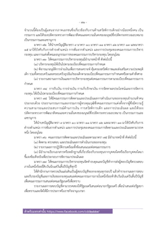 - 71 -
สําหรับแจกเท่านั้น https://www.facebook.com/cdd2557/
จํานวนนี้ต้องเป็นผู้แทนจากภาคเอกชนซึ่งเกี่ยวข้องกับงานด้านสวัสดิการเด็กอย่างน้อยหนึ่งคน เป็น
กรรมการ และให้รองปลัดกระทรวงการพัฒนาสังคมและความมั่นคงของมนุษย์ซึ่งปลัดกระทรวงมอบหมาย
เป็นกรรมการและเลขานุการ
มาตรา ๗๒ ให้นําบทบัญญัติมาตรา ๙ มาตรา ๑๐ มาตรา ๑๑ มาตรา ๑๒ มาตรา ๑๓ และมาตรา
๑๕ มาใช้บังคับกับการดํารงตําแหน่ง การพ้นจากตําแหน่ง และการประชุมของคณะกรรมการบริหาร
กองทุน และการแต่งตั้งคณะอนุกรรมการของคณะกรรมการบริหารกองทุน โดยอนุโลม
มาตรา ๗๓ ให้คณะกรรมการบริหารกองทุนมีอํานาจหน้าที่ ดังต่อไปนี้
(๑) บริหารกองทุนให้เป็นไปตามระเบียบที่คณะกรรมการกําหนด
(๒) พิจารณาอนุมัติการจ่ายเงินเพื่อการสงเคราะห์ คุ้มครองสวัสดิภาพและส่งเสริมความประพฤติ
เด็ก รวมทั้งครอบครัวและครอบครัวอุปถัมภ์ของเด็กตามระเบียบที่คณะกรรมการกําหนดหรือตามคําสั่งศาล
(๓) รายงานสถานะการเงินและการบริหารกองทุนต่อคณะกรรมการตามระเบียบที่คณะกรรมการ
กําหนด
มาตรา ๗๔ การรับเงิน การจ่ายเงิน การเก็บรักษาเงิน การจัดหาผลประโยชน์และการจัดการ
กองทุน ให้เป็นไปตามระเบียบที่คณะกรรมการกําหนด
มาตรา ๗๕ ให้มีคณะกรรมการติดตามและประเมินผลการดําเนินงานของกองทุนจํานวนห้าคน
ประกอบด้วย ประธานกรรมการและกรรมการผู้ทรงคุณวุฒิซึ่งคณะกรรมการแต่งตั้งจากผู้ซึ่งมีความรู้
ความสามารถและประสบการณ์ด้านการเงิน การสวัสดิการเด็ก และการประเมินผล และให้รอง
ปลัดกระทรวงการพัฒนาสังคมและความมั่นคงของมนุษย์ซึ่งปลัดกระทรวงมอบหมาย เป็นกรรมการและ
เลขานุการ
ให้นําบทบัญญัติมาตรา ๙ มาตรา ๑๐ มาตรา ๑๑ มาตรา ๑๒ และมาตรา ๑๓ มาใช้บังคับกับการ
ดํารงตําแหน่ง การพ้นจากตําแหน่ง และการประชุมของคณะกรรมการติดตามและประเมินผลตามวรรค
หนึ่ง โดยอนุโลม
มาตรา ๗๖ คณะกรรมการติดตามและประเมินผลตามมาตรา ๗๕ มีอํานาจหน้าที่ ดังต่อไปนี้
(๑) ติดตาม ตรวจสอบ และประเมินผลการดําเนินงานของกองทุน
(๒) รายงานผลการปฏิบัติงานพร้อมทั้งข้อเสนอแนะต่อคณะกรรมการ
(๓) มีอํานาจเรียกเอกสารหรือหลักฐานที่เกี่ยวข้องกับกองทุนจากบุคคลใดหรือเรียกบุคคลใดมา
ชี้แจงข้อเท็จจริงเพื่อประกอบการพิจารณาประเมินผล
มาตรา ๗๗ ให้คณะกรรมการบริหารกองทุนจัดทํางบดุลและบัญชีทําการส่งผู้สอบบัญชีตรวจสอบ
ภายในหนึ่งร้อยยี่สิบวันนับแต่วันสิ้นปีบัญชีทุกปี
ให้สํานักงานการตรวจเงินแผ่นดินเป็นผู้สอบบัญชีของกองทุนทุกรอบปี แล้วทํารายงานผลการสอบ
และรับรองบัญชีและการเงินของกองทุนเสนอต่อคณะกรรมการภายในหนึ่งร้อยห้าสิบวันนับแต่วันสิ้นปีบัญชี
เพื่อคณะกรรมการเสนอต่อคณะรัฐมนตรีเพื่อทราบ
รายงานผลการสอบบัญชีตามวรรคสองให้รัฐมนตรีเสนอต่อนายกรัฐมนตรี เพื่อนําเสนอต่อรัฐสภา
เพื่อทราบและจัดให้มีการประกาศในราชกิจจานุเบกษา
 