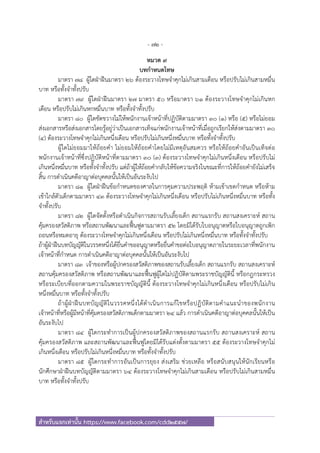 - 72 -
สําหรับแจกเท่านั้น https://www.facebook.com/cdd2557/
หมวด ๙
บทกําหนดโทษ
มาตรา ๗๘ ผู้ใดฝ่าฝืนมาตรา ๒๖ ต้องระวางโทษจําคุกไม่เกินสามเดือน หรือปรับไม่เกินสามหมื่น
บาท หรือทั้งจําทั้งปรับ
มาตรา ๗๙ ผู้ใดฝ่าฝืนมาตรา ๒๗ มาตรา ๕๐ หรือมาตรา ๖๑ ต้องระวางโทษจําคุกไม่เกินหก
เดือน หรือปรับไม่เกินหกหมื่นบาท หรือทั้งจําทั้งปรับ
มาตรา ๘๐ ผู้ใดขัดขวางไม่ให้พนักงานเจ้าหน้าที่ปฏิบัติตามมาตรา ๓๐ (๑) หรือ (๕) หรือไม่ยอม
ส่งเอกสารหรือส่งเอกสารโดยรู้อยู่ว่าเป็นเอกสารเท็จแก่พนักงานเจ้าหน้าที่เมื่อถูกเรียกให้ส่งตามมาตรา ๓๐
(๔) ต้องระวางโทษจําคุกไม่เกินหนึ่งเดือน หรือปรับไม่เกินหนึ่งหมื่นบาท หรือทั้งจําทั้งปรับ
ผู้ใดไม่ยอมมาให้ถ้อยคํา ไม่ยอมให้ถ้อยคําโดยไม่มีเหตุอันสมควร หรือให้ถ้อยคําอันเป็นเท็จต่อ
พนักงานเจ้าหน้าที่ซึ่งปฏิบัติหน้าที่ตามมาตรา ๓๐ (๓) ต้องระวางโทษจําคุกไม่เกินหนึ่งเดือน หรือปรับไม่
เกินหนึ่งหมื่นบาท หรือทั้งจําทั้งปรับ แต่ถ้าผู้ให้ถ้อยคํากลับให้ข้อความจริงในขณะที่การให้ถ้อยคํายังไม่เสร็จ
สิ้น การดําเนินคดีอาญาต่อบุคคลนั้นให้เป็นอันระงับไป
มาตรา ๘๑ ผู้ใดฝ่าฝืนข้อกําหนดของศาลในการคุมความประพฤติ ห้ามเข้าเขตกําหนด หรือห้าม
เข้าใกล้ตัวเด็กตามมาตรา ๔๓ ต้องระวางโทษจําคุกไม่เกินหนึ่งเดือน หรือปรับไม่เกินหนึ่งหมื่นบาท หรือทั้ง
จําทั้งปรับ
มาตรา ๘๒ ผู้ใดจัดตั้งหรือดําเนินกิจการสถานรับเลี้ยงเด็ก สถานแรกรับ สถานสงเคราะห์ สถาน
คุ้มครองสวัสดิภาพ หรือสถานพัฒนาและฟื้นฟูตามมาตรา ๕๒ โดยมิได้รับใบอนุญาตหรือใบอนุญาตถูกเพิก
ถอนหรือหมดอายุ ต้องระวางโทษจําคุกไม่เกินหนึ่งเดือน หรือปรับไม่เกินหนึ่งหมื่นบาท หรือทั้งจําทั้งปรับ
ถ้าผู้ฝ่าฝืนบทบัญญัติในวรรคหนึ่งได้ยื่นคําขออนุญาตหรือยื่นคําขอต่อใบอนุญาตภายในระยะเวลาที่พนักงาน
เจ้าหน้าที่กําหนด การดําเนินคดีอาญาต่อบุคคลนั้นให้เป็นอันระงับไป
มาตรา ๘๓ เจ้าของหรือผู้ปกครองสวัสดิภาพของสถานรับเลี้ยงเด็ก สถานแรกรับ สถานสงเคราะห์
สถานคุ้มครองสวัสดิภาพ หรือสถานพัฒนาและฟื้นฟูผู้ใดไม่ปฏิบัติตามพระราชบัญญัตินี้ หรือกฎกระทรวง
หรือระเบียบที่ออกตามความในพระราชบัญญัตินี้ ต้องระวางโทษจําคุกไม่เกินหนึ่งเดือน หรือปรับไม่เกิน
หนึ่งหมื่นบาท หรือทั้งจําทั้งปรับ
ถ้าผู้ฝ่าฝืนบทบัญญัติในวรรคหนึ่งได้ดําเนินการแก้ไขหรือปฏิบัติตามคําแนะนําของพนักงาน
เจ้าหน้าที่หรือผู้มีหน้าที่คุ้มครองสวัสดิภาพเด็กตามมาตรา ๒๔ แล้ว การดําเนินคดีอาญาต่อบุคคลนั้นให้เป็น
อันระงับไป
มาตรา ๘๔ ผู้ใดกระทําการเป็นผู้ปกครองสวัสดิภาพของสถานแรกรับ สถานสงเคราะห์ สถาน
คุ้มครองสวัสดิภาพ และสถานพัฒนาและฟื้นฟูโดยมิได้รับแต่งตั้งตามมาตรา ๕๕ ต้องระวางโทษจําคุกไม่
เกินหนึ่งเดือน หรือปรับไม่เกินหนึ่งหมื่นบาท หรือทั้งจําทั้งปรับ
มาตรา ๘๕ ผู้ใดกระทําการอันเป็นการยุยง ส่งเสริม ช่วยเหลือ หรือสนับสนุนให้นักเรียนหรือ
นักศึกษาฝ่าฝืนบทบัญญัติตามมาตรา ๖๔ ต้องระวางโทษจําคุกไม่เกินสามเดือน หรือปรับไม่เกินสามหมื่น
บาท หรือทั้งจําทั้งปรับ
 