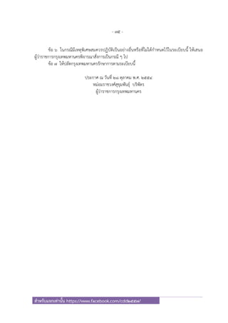 - 75 -
สําหรับแจกเท่านั้น https://www.facebook.com/cdd2557/
ข้อ ๖ ในกรณีมีเหตุพิเศษสมควรปฏิบัติเป็นอย่างอื่นหรือที่ไม่ได้กําหนดไว้ในระเบียบนี้ ให้เสนอ
ผู้ว่าราชการกรุงเทพมหานครพิจารณาสั่งการเป็นกรณี ๆ ไป
ข้อ ๗ ให้ปลัดกรุงเทพมหานครรักษาการตามระเบียบนี้
ประกาศ ณ วันที่ ๒๘ ตุลาคม พ.ศ. ๒๕๕๔
หม่อมราชวงศ์สุขุมพันธุ์ บริพัตร
ผู้ว่าราชการกรุงเทพมหานคร
 