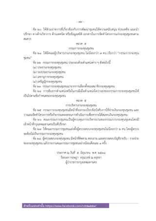 - 79 -
สําหรับแจกเท่านั้น https://www.facebook.com/cdd2557/
ข้อ ๒๐ ให้ส่วนราชการที่เกี่ยวข้องกับการพัฒนาชุมชนให้ความสนับสนุน ช่วยเหลือ แนะนํา
ปรึกษา ทางด้านวิชาการ ด้านเทคนิค หรือข้อมูลสถิติ เอกสารในการจัดทําโครงการแก่กองทุนชุมชนตาม
สมควร
หมวด ๕
กรรมการกองทุนชุมชน
ข้อ ๒๑ ให้มีคณะผู้บริหารงานกองทุนชุมชน ไม่น้อยกว่า ๗ คน เรียกว่า “กรรมการกองทุน
ชุมชน”
ข้อ ๒๒ กรรมการกองทุนชุมชน ประกอบด้วยตําแหน่งต่าง ๆ ดังต่อไปนี้
(๑) ประธานกองทุนชุมชน
(๒) รองประธานกองทุนชุมชน
(๓) เลขานุการกองทุนชุมชน
(๔) เหรัญญิกกองทุนชุมชน
ข้อ ๒๓ กรรมการกองทุนชุมชนมาจากการเลือกตั้งของสมาชิกกองทุนชุมชน
ข้อ ๒๔ การพ้นจากตําแหน่งหรือในกรณีเมื่อตําแหน่งใดว่างลงของกรรมการกองทุนชุมชนให้
เป็นไปตามข้อกําหนดของกองทุนชุมชน
หมวด ๕
การบริหารงานกองทุนชุมชน
ข้อ ๒๕ กรรมการกองทุนชุมชนมีหน้าที่ออกระเบียบข้อบังคับการใช้จ่ายเงินกองทุนชุมชน และ
วางแผนจัดทําโครงการหรือกิจกรรมตลอดจนการดําเนินการเพื่อหารายได้สมทบเงินกองทุนชุมชน
ข้อ ๒๖ คณะกรรมการชุมชนเป็นผู้ควบคุมการบริหารงานของกรรมการกองทุนชุมชนโดยมี
เจ้าหน้าที่กรุงเทพมหานครเป็นที่ปรึกษา
ข้อ ๒๗ ให้คณะกรรมการชุมชนแต่งตั้งผู้ตรวจสอบกองทุนชุมชนไม่น้อยกว่า ๒ คน โดยผู้ตรวจ
จะต้องไม่เป็นกรรมการกองทุนชุมชน
ข้อ ๒๘ ผู้ตรวจสอบกองทุนชุมชน มีหน้าที่ติดตาม สอบถาม และตรวจสอบบัญชีรายรับ - รายจ่าย
ของกองทุนชุมชน แล้วรายงานคณะกรรมการชุมชนอย่างน้อยเดือนละ ๑ ครั้ง
ประกาศ ณ วันที่ ๕ มิถุนายน พ.ศ. ๒๕๓๘
ร้อยเอก กฤษฎา อรุณวงษ์ ณ อยุธยา
ผู้ว่าราชการกรุงเทพมหานคร
 