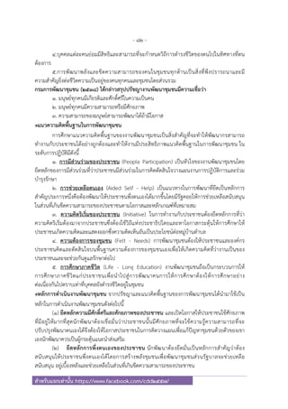- 82 -
สําหรับแจกเท่านั้น https://www.facebook.com/cdd2557/
4.บุคคลแต่ละคนย่อมมีสิทธิและสามารถที่จะกําหนดวิถีการดํารงชีวิตของตนไปในทิศทางที่ตน
ต้องการ
5.การพัฒนาพลังและขีดความสามารถของคนในชุมชนทุกด้านเป็นสิ่งที่พึงปรารถนาและมี
ความสําคัญยิ่งต่อชีวิตความเป็นอยู่ของคนทุกคนและชุมชนโดยส่วนรวม
กรมการพัฒนาชุมชน (2538) ได้กล่าวสรุปปรัชญางานพัฒนาชุมชนมีความเชื่อว่า
1. มนุษย์ทุกคนมีเกียรติและศักดิ์ศรีในความเป็นคน
2. มนุษย์ทุกคนมีความสามารถหรือมีศักยภาพ
3. ความสามารถของมนุษย์สามารถพัฒนาได้ถ้ามีโอกาส
๏แนวความคิดพื้นฐานในการพัฒนาชุมชน
การศึกษาแนวความคิดพื้นฐานของงานพัฒนาชุมชนเป็นสิ่งสําคัญที่จะทําให้พัฒนากรสามารถ
ทํางานกับประชาชนได้อย่างถูกต้องและทําให้งานมีประสิทธิภาพแนวคิดพื้นฐานในการพัฒนาชุมชน ใน
ระดับการปฏิบัติมีดังนี้
1. การมีส่วนร่วมของประชาชน (People Participation) เป็นหัวใจของงานพัฒนาชุมชนโดย
ยึดหลักของการมีส่วนร่วมที่ว่าประชาชนมีส่วนร่วมในการคิดตัดสินใจวางแผนงานการปฏิบัติการและร่วม
บํารุงรักษา
2. การช่วยเหลือตนเอง (Aided Self - Help) เป็นแนวทางในการพัฒนาที่ยึดเป็นหลักการ
สําคัญประการหนึ่งคือต้องพัฒนาให้ประชาชนพึ่งตนเองได้มากขึ้นโดยมีรัฐคอยให้การช่วยเหลือสนับสนุน
ในส่วนที่เกินขีดความสามารถของประชาชนตามโอกาสและหลักเกณฑ์ที่เหมาะสม
3. ความคิดริเริ่มของประชาชน (Initiative) ในการทํางานกับประชาชนต้องยึดหลักการที่ว่า
ความคิดริเริ่มต้องมาจากประชาชนซึ่งต้องใช้วิถีแห่งประชาธิปไตยและหาโอกาสกระตุ้นให้การศึกษาให้
ประชาชนเกิดความคิดและแสดงออกซึ่งความคิดเห็นอันเป็นประโยชน์ต่อหมู่บ้านตําบล
4. ความต้องการของชุมชน (Felt - Needs) การพัฒนาชุมชนต้องให้ประชาชนและองค์กร
ประชาชนคิดและตัดสินใจบนพื้นฐานความต้องการของชุมชนเองเพื่อให้เกิดความคิดที่ว่างานเป็นของ
ประชาชนและจะช่วยกันดูแลรักษาต่อไป
5. การศึกษาภาคชีวิต (Life - Long Education) งานพัฒนาชุมชนถือเป็นกระบวนการให้
การศึกษาภาคชีวิตแก่ประชาชนเพื่อนําไปสู่การพัฒนาคนการให้การศึกษาต้องให้การศึกษาอย่าง
ต่อเนื่องกันไปตราบเท่าที่บุคคลยังดํารงชีวิตอยู่ในชุมชน
๏หลักการดําเนินงานพัฒนาชุมชน จากปรัชญาและแนวคิดพื้นฐานของการพัฒนาชุมชนได้นํามาใช้เป็น
หลักในการดําเนินงานพัฒนาชุมชนดังต่อไปนี้
(1) ยึดหลักความมีศักดิ์ศรีและศักยภาพของประชาชน และเปิดโอกาสให้ประชาชนใช้ศักยภาพ
ที่มีอยู่ให้มากที่สุดนักพัฒนาต้องเชื่อมั่นว่าประชาชนนั้นมีศักยภาพที่จะใช้ความรู้ความสามารถที่จะ
ปรับปรุงพัฒนาตนเองได้จึงต้องให้โอกาสประชาชนในการคิดวางแผนเพื่อแก้ปัญหาชุมชนด้วยตัวของเขา
เองนักพัฒนาควรเป็นผู้กระตุ้นแนะนําส่งเสริม
(2) ยึดหลักการพึ่งตนเองของประชาชน นักพัฒนาต้องยึดมั่นเป็นหลักการสําคัญว่าต้อง
สนับสนุนให้ประชาชนพึ่งตนเองได้โดยการสร้างพลังชุมชนเพื่อพัฒนาชุมชนส่วนรัฐบาลจะช่วยเหลือ
สนับสนุน อยู่เบื้องหลังและช่วยเหลือในส่วนที่เกินขีดความสามารถของประชาชน
 