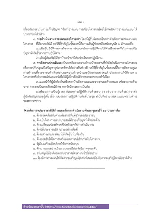 - 87 -
สําหรับแจกเท่านั้น https://www.facebook.com/cdd2557/
เกี่ยวกับกระบวนการแก้ไขปัญหา วิธีการวางแผน การเขียนโครงการโดยใช้เทคนิคการวางแผนแบบ ให้
ประชาชนมีส่วนร่วม
4. การดําเนินงานตามแผนและโครงการ โดยมีผู้รับผิดชอบในการดําเนินการตามแผนและ
โครงการ ที่ได้ตกลงกันไว้ กลวิธีที่สําคัญในขั้นตอนนี้คือการเป็นผู้ช่วยเหลือสนับสนุนใน 2 ลักษณะคือ
4.1เป็นผู้ปฏิบัติงานทางวิชาการ เช่นแนะนําการปฏิบัติงานให้คําปรึกษาหารือในการแก้ไข
ปัญหาที่เกิดขึ้นจากการปฏิบัติงาน
4.2เป็นผู้ส่งเสริมให้ชาวบ้านเข้ามามีส่วนร่วมในการปฏิบัติงาน
5. การติดตามประเมินผล เป็นการติดตามความก้าวหน้าของงานที่กําลังดําเนินการตามโครงการ
เพื่อการปรับปรุงแก้ไขปัญหาอุปสรรคที่พบได้อย่างทันท่วงที กลวิธีที่สําคัญในขั้นตอนนี้คือการติดตามดูแล
การทํางานที่ประชาชนทําเพื่อทราบผลความก้าวหน้าและปัญหาอุปสรรคแล้วนําผลการปฏิบัติงานตาม
โครงการหรือกิจกรรมไปเผยแพร่ เพื่อให้ผู้เกี่ยวข้องได้ทราบสามารถกระทําได้โดย
5.1แนะนําให้ผู้นําท้องถิ่นหรือชาวบ้านติดตามผลและรายงานผลด้วยตนเอง เช่นรายงานด้วย
วาจา รายงานเป็นลายลักษณ์อักษร การจัดนิทรรศการเป็นต้น
5.2พัฒนากรเป็นผู้รายงานผลการปฏิบัติงานด้วยตนเอง เช่นรายงานด้วยวาจาต่อ
ผู้บังคับบัญชาและผู้เกี่ยวข้อง เสนอผลการปฏิบัติงานต่อที่ประชุม ทําบันทึกรายงานตามแบบฟอร์มต่างๆ
ของทางราชการ
องค์การสหประชาชาติได้กําหนดหลักการดําเนินงานพัฒนาชุมชนไว้ 10 ประการคือ
1. ต้องสอดคล้องกับความต้องการที่แท้จริงของประชาชน
2. ต้องเป็นโครงการเอนกประสงค์ที่ช่วยแก้ปัญหาได้หลายด้าน
3. ต้องเปลี่ยนแปลงทัศนคติไปพร้อมๆกับการดําเนินงาน
4. ต้องให้ประชาชนมีส่วนร่วมอย่างเต็มที่
5. ต้องแสวงหาและพัฒนาให้เกิดผู้นําในท้องถิ่น
6. ต้องยอมรับให้โอกาสสตรีและเยาวชนมีส่วนร่วมในโครงการ
7. รัฐต้องเตรียมจัดบริการให้การสนับสนุน
8. ต้องวางแผนอย่างเป็นระบบและมีประสิทธิภาพทุกระดับ
9. สนับสนุนให้องค์กรเอกชนอาสาสมัครต่างๆเข้ามีส่วนร่วม
10.ต้องมีการวางแผนให้เกิดความเจริญแก่ชุมชนที่สอดคล้องกับความเจริญในระดับชาติด้วย
---------------------------------------------------
 