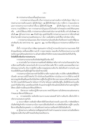 - 90 -
สําหรับแจกเท่านั้น https://www.facebook.com/cdd2557/
® การประสานงานในแนวตั้งและในแนวนอน
~ การประสานงานในแนวตั้ง เป็นการประสานงานต่างระดับการบังคับบัญชา ได้แก่ การ
ประสานงานจากระดับบนลงล่าง (ผู้บังคับบัญชา ผู้ใต้บังคับบัญชา) เช่น การสั่งการ การมอบนโยบาย
และการประสานงานจากระดับล่างขึ้นบน (ผู้ใต้บังคับบัญชา ผู้บังคับบัญชา) เช่น การนําเสนอ
รายงาน การแจ้งให้ทราบ ฯลฯ การประสานงานในรูปแบบนี้ มักจะมีการกําหนดอํานาจหน้าที่ของบุคคล
หรือ องค์กรไว้ชัดเจน ดังนั้น การประสานงานจึงควรจะดําเนินการตามลําดับขั้น อาทิ อธิบดี รอง
อธิบดี ผู้อํานวยการกอง หัวหน้ากลุ่ม และมักนิยมใช้การประสานงานแบบทางการมีลายลักษณ์
อักษร ในกรณีการประสานงานระดับหน่วยงาน ๆ นั้น ๆ จะต้องมีอํานาจหน้าที่ในการดําเนินการด้วย
~ การประสานงานในแนวนอน เป็นการประสานงานในระดับเดียวกันหรือระหว่างองค์กรที่มีฐานะ
เท่าเทียมกัน เช่น ระหว่างกรม กรม กอง กอง ซึ่งอาจใช้รูปแบบการประสานงานที่เป็นทางการ
ก็ได้
ทั้งนี้ การประสานในการพัฒนาชุมชนแห่งการเรียนรู้ ควรจะเน้นประสานงานแบบผสม ซึ่งมี
ลักษณะยืดหยุ่น ลดขั้นตอนที่มีความล่าช้า ขาดสภาพคล่อง ขณะเดียวกันก็ยังคงประสานงานภายใต้
ระเบียบกฏเกณฑ์ของแต่ละหน่วยงาน แล้วแต่กรณีโดยคํานึงถึงความเหมาะสมและมิตรไมตรีเป็นสําคัญ
ปัจจัยที่เกี่ยวข้องกับการประสานงาน
การประสานงานประกอบด้วยปัจจัยสําคัญที่เกี่ยวข้อง ดังนี้
1. ความร่วมมือ ในการประสานงานจะต้องสร้างสัมพันธภาพในการทํางานร่วมกันของทุกฝ่าย โดย
อาศัยความเข้าใจหรือการตกลงร่วมกัน มีการรวบรวมกําลังความคิด วิธีการ เทคนิค และระดมทรัพยากรมา
สนับสนุนงานร่วมกัน เป็นการปฏิบัติงานเพื่อบรรลุจุดมุ่งหมายเดียวกัน เต็มใจที่จะทํางานร่วมกัน และ
ช่วยเหลือซึ่งกันและกันเพื่อไปสู่เป้าหมายใดเป้าหมายหนึ่ง
การประสานงานไม่ควรจะกระทําโดยใช้อํานาจสั่งการแต่อย่างเดียว ควรใช้ความสัมพันธ์ที่ดีต่อกัน
เป็นหลัก เพราะความมีนํ้าใจต่อกัน ไว้วางใจกันจะเป็นผลให้เกิดการร่วมใจมากกว่าการใช้อํานาจหน้าที่
พยายามผูกมิตรตั้งแต่ต้นและป้องกันไม่เกิดความรู้สึกเป็นปฏิปักษ์ มีความหวาดระแวงหรือกินแหนงแคลงใจ
กัน ให้การยอมรับซึ่งกันและกัน ไม่นินทาว่าร้ายกัน ไม่โยนความผิดให้แก่ผู้อื่น เมื่อมีสิ่งใดจะช่วยเหลือ
แนะนํากันได้อย่าลังเล และพร้อมจะรับฟัง คําแนะนําของผู้เกี่ยวข้องแม้จะไม่เห็นด้วยก็อย่าแสดงปฏิกิริยา
โต้ตอบ เมื่อมีการเปลี่ยนแปลงก็ต้องแจ้งให้ทราบ
2. จังหวะเวลา จะต้องปฏิบัติงานตามบทบาทหน้าที่และความรับผิดชอบของแต่ละคนตาม
กําหนดเวลาที่ตกลงกันให้ตรงเวลา
3. ความสอดคล้อง จะต้องพิจารณาความเหมาะสมพอดี ไม่ทํางานซ้อนกัน เพื่อช่วยให้การ
บริหารงานประสบความสําเร็จ
4. ระบบการสื่อสาร จะต้องมีการสื่อสารที่เข้าใจตรงกันอย่างรวดเร็ว และราบรื่น การติดต่อสื่อสาร
เป็นสิ่งสําคัญสําหรับการประสานงานในการแลกเปลี่ยนข้อเท็จจริง ความคิดเห็นหรือความรู้สึก และเป็น
สื่อกลางที่จะเชื่อมโยงบุคคลต่าง ๆ ภายในหรือระหว่างหน่วยงานหรือองค์กรให้เป็นอันเดียวกัน
5. ผู้ประสานงาน จะต้องสามารถดึงดูดทุกฝ่ายเข้าร่วมทํางานและสามารถขอความร่วมมือเพื่อตรง
ไปสู่จุดหมายเดียวกันตามที่กําหนดเป็นวัตถุประสงค์ของงาน
 