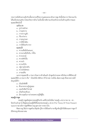 - 98 -
สําหรับแจกเท่านั้น https://www.facebook.com/cdd2557/
ประการหนึ่งด้วยควบคู่ไปกับเนื้อหาสาระที่วิทยากรแสดงออกมาด้วยการพูด ดังนั้นวิทยากร จึงควรเอาใจ
ใส่ในเรื่องของบุคลิกภาพของวิทยากรด้วย ในเรื่องนี้อาจพิจารณาถึงองค์ประกอบในด้านบุคลิกภาพและ
คุณสมบัติต่อไปนี้
บุคลิกภาพ
๑ . รูปร่างหน้าตา
๒ . การแต่งกาย
๓ . การปรากฏตัว
๔ . กิริยาท่าทาง
๕ . การสบสายตา
๖ . การใช้น้ําเสียง
๗ . การใช้ถ้อยคําภาษา
คุณสมบัติ
๑ . ความเชื่อมั่นในตนเอง
๒ . ความกระตือรือร้น / ตั้งใจ
๓ . ความรอบรู้
๔ . ความคิดริเริ่ม
๕ . ความจํา
๖ . ความจริงใจ
๗ . ปฏิภาณไหวพริบ
๘ . ความรับผิดชอบ
๙ . อารมณ์ขัน
นอกจากคุณสมบัติ ๙ ประการในตารางข้างต้นแล้ว นักพูดนักถ่ายทอด หรือวิทยากรที่ดียังควรมี
คุณสมบัติอีก ๕ ประการ คือ “ เป็นนักฟัง ยังศึกษา ท้าวิจารณ์ งานริเริ่ม เติมความสุข ซึ่งขยายความให้
สมบูรณ์ได้ว่า
๑ . เป็นนักฟังที่ดี
๒ . ศึกษาหาความรู้อยู่เสมอ
๓ . ยอมรับฟังคําวิจารณ์
๔ . เป็นตัวของตัวเอง
๕ . มีความสุขในการถ่ายทอดความรู้ให้ผู้อื่น
ทฤษฎีการพูด
ทฤษฎีการพูดมีอยู่หลายทฤษฎีด้วยกัน แต่ที่น่าสนใจได้แก่ ทฤษฎี ๓ สบาย ของ รอ . ดร .
จิตรจํานงค์ สุภาพ ซึ่งผู้เสนอทฤษฎีได้ให้ข้อสรุปของทฤษฎี ๓ สบาย (The Theory Of Three Pleasant
Speech) หมายถึงการพูดที่ฟังสบายหู ดูสบายตา พาสบายใจ
ฟังสบายหู ได้แก่การพูดด้วยวจีสุจริต รู้จักการใช้ถ้อยคําภาษาที่ถูกต้องรู้จักใช้เสียงและการพูด ที่
มีจังหวะถูกต้องเหมาะสม
 