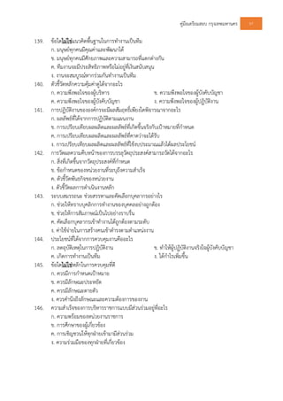 คูมือเตรียมสอบ กรุงเทพมหานคร 97
139. ขอใดไมใชแนวคิดพื้นฐานในการทํางานเปนทีม
ก. มนุษยทุกคนมีคุณคาและพัฒนาได
ข. มนุษยทุกคนมีศักยภาพและความสามารถที่แตกตางกัน
ค. ทีมงานจะมีประสิทธิภาพหรือไมอยูที่เงินสนับสนุน
ง. งานจะสมบูรณหากรวมกันทํางานเปนทีม
140. ตัวชี้วัดหลักความคุมคาดูไดจากอะไร
ก. ความพึงพอใจของผูบริหาร ข. ความพึงพอใจของผูบังคับบัญชา
ค. ความพึงพอใจของผูบังคับบัญชา ง. ความพึงพอใจของผูปฏิบัติงาน
141. การปฏิบัติงานขององคกรจะมีผลสัมฤทธิ์เพียงใดพิจารณาจากอะไร
ก. ผลลัพธที่ไดจากการปฏิบัติตามแผนงาน
ข. การเปรียบเทียบผลผลิตและผลลัพธที่เกิดขึ้นจริงกับเปาหมายที่กําหนด
ค. การเปรียบเทียบผลผลิตและผลลัพธที่คาดวาจะไดรับ
ง. การเปรียบเทียบผลผลิตและผลลัพธที่ใชงบประมาณแลวไดผลประโยชน
142. การวัดผลความคืบหนาของการบรรลุวัตถุประสงคสามารถวัดไดจากอะไร
ก. สิ่งที่เกิดขึ้นจากวัตถุประสงคที่กําหนด
ข. ขอกําหนดของหนวยงานที่ระบุถึงความสําเร็จ
ค. ตัวชี้วัดพันธกิจของหนวยงาน
ง. ตัวชี้วัดผลการดําเนินงานหลัก
143. ระบบสมรรถนะ ชวยสรรหาและคัดเลือกบุคลากรอยางไร
ก. ชวยใหทราบบุคลิกการทํางานของบุคคลอยางถูกตอง
ข. ชวยใหการสัมภาษณเปนไปอยางราบรื่น
ค. คัดเลือกบุคลากรเขาทํางานไดถูกตองตามระดับ
ง. คาใชจายในการสรางคนเขาดํารงตามตําแหนงงาน
144. ประโยชนที่ไดจากการควบคุมงานคืออะไร
ก. ลดอุบัติเหตุในการปฏิบัติงาน ข. ทําใหผูปฏิบัติงานจริงใจผูบังคับบัญชา
ค. เกิดการทํางานเปนทีม ง. ไดกําไรเพิ่มขึ้น
145. ขอใดไมใชหลักในการควบคุมที่ดี
ก. ควรมีการกําหนดเปาหมาย
ข. ควรมีลักษณะประหยัด
ค. ควรมีลักษณะตายตัว
ง. ควรคํานึงถึงลักษณะและความตองการของงาน
146. ความสําเร็จของการบริหารราชการแบบมีสวนรวมอยูที่อะไร
ก. ความพรอมของหนวยงานราชการ
ข. การศึกษาของผูเกี่ยวของ
ค. การเชิญชวนใหทุกฝายเขามามีสวนรวม
ง. ความรวมมือของทุกฝายที่เกี่ยวของ
 