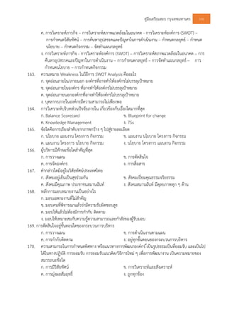 คูมือเตรียมสอบ กรุงเทพมหานคร 100
ค. การวิเคราะหภารกิจ – การวิเคราะหสภาพแวดลอมในอนาคต - การวิเคราะหองคการ (SWOT) –
การกําหนดวิสัยทัศน – การคนหาอุปสรรคและปญหาในการดําเนินงาน – กําหนดกลยุทธ – กําหนด
นโยบาย – กําหนดกิจกรรม – จัดทําแผนกลยุทธ
ง. การวิเคราะหภารกิจ - การวิเคราะหองคการ (SWOT) – การวิเคราะหสภาพแวดลอมในอนาคต – การ
คนหาอุปสรรคและปญหาในการดําเนินงาน – การกําหนดกลยุทธ – การจัดทําแผนกลยุทธ – การ
กําหนดนโยบาย – การกําหนดกิจกรรม
163. ความหมาย Weakness ในวิธีการ SWOT Analysis คืออะไร
ก. จุดออนภายใน/ภายนอก องคกรที่อาจทําใหองคกรไมบรรลุเปาหมาย
ข. จุดออนภายในองคกร ที่อาจทําใหองคกรไมบรรลุเปาหมาย
ค. จุดออนภายนอกองคกรที่อาจทําใหองคกรไมบรรลุเปาหมาย
ง. บุคลากรภายในองคกรมีความสามารถไมเพียงพอ
164. การวิเคราะหบริบทสวนปจจัยภายใน เกี่ยวของกับเรื่องใดมากที่สุด
ก. Balance Scorecard ข. Blueprint for change
ค. Knowledge Management ง. 7Ss
165. ขอใดคือการเรียงลําดับจากภาพกวาง ๆ ไปสูรายละเอียด
ก. นโยบาย แผนงาน โครงการ กิจกรรม ข. แผนงาน นโยบาย โครงการ กิจกรรม
ค. แผนงาน โครงการ นโยบาย กิจกรรม ง. นโยบาย โครงการ แผนงาน กิจกรรม
166. ผูบริหารมีทักษะขอใดสําคัญที่สุด
ก. การวางแผน ข. การตัดสินใจ
ค. การจัดองคกร ง. การสื่อสาร
167. คํากลาวใดมีอยูในวิสัยทัศนประเทศไทย
ก. สังคมอยูเย็นเปนสุขรวมกัน ข. สังคมเปยมคุณธรรมจริยธรรม
ค. สังคมมีคุณภาพ ประชาชนสมานฉันท ง. สังคมสมานฉันท มีดุลยภาพทุก ๆ ดาน
168. หลักการมอบหมายงานเปนอยางไร
ก. มอบเฉพาะงานที่ไมสําคัญ
ข. มอบคนที่พิจารณาแลววามีความรับผิดชอบสูง
ค. มอบใหแลวไมตองมีการกํากับ ติดตาม
ง. มอบใหเหมาะสมกับความรูความสามารถและกําลังของผูรับมอบ
169. การตัดสินใจอยูขั้นตอนใดของกระบวนการบริหาร
ก. การวางแผน ข. การดําเนินงานตามแผน
ค. การกํากับติดตาม ง. อยูทุกขั้นตอนของกระบวนการบริหาร
170. ความสามารถในการกําหนดทิศทาง หรือแนวทางการพัฒนาองคกร ี่เปนรูปธรรมเปนที่ยอมรับ และเปนไป
ไดในทางปฏิบัติ การยอมรับ การยอมรับแนวคิด/วิธีการใหม ๆ เพื่อการพัฒนางาน เปนความหมายของ
สมรรถนะขอใด
ก. การมีวิสัยทัศน ข. การวิเคราะหและสังเคราะห
ค. การมุงผลสัมฤทธิ์ ง. ถูกทุกของ
 