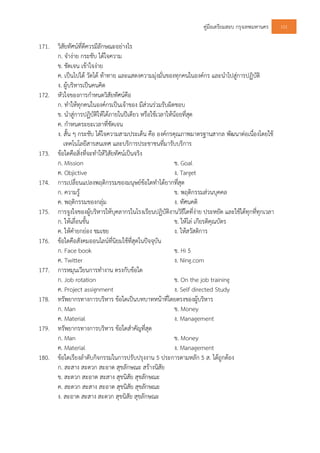 คูมือเตรียมสอบ กรุงเทพมหานคร 101
171. วิสัยทัศนที่ดีควรมีลักษณะอยางไร
ก. จํางาย กระชับ ไดใจความ
ข. ชัดเจน เขาใจงาย
ค. เปนไปได วัดได ทาทาย และแสดงความมุงมั่นของทุกคนในองคกร และนําไปสูการปฏิบัติ
ง. ผูบริหารเปนคนคิด
172. หัวใจของการกําหนดวิสัยทัศนคือ
ก. ทําใหทุกคนในองคกรเปนเจาของ มีสวนรวมรับผิดชอบ
ข. นําสูการปฏิบัติใหไดภายในปเดียว หรือใชเวลาใหนอยที่สุด
ค. กําหนดระยะเวลาที่ชัดเจน
ง. สั้น ๆ กระชับ ไดใจความสามประเด็น คือ องคกรคุณภาพมาตรฐานสากล พัฒนาตอเนื่องโดยใช
เทคโนโลยีสารสนเทศ และบริการประชาชนที่มารับบริการ
173. ขอใดคือสิ่งที่จะทําใหวิสัยทัศนเปนจริง
ก. Mission ข. Goal
ค. Objictive ง. Target
174. การเปลี่ยนแปลงพฤติกรรมของมนุษยขอใดทําไดยากที่สุด
ก. ความรู ข. พฤติกรรมสวนบุคคล
ค. พฤติกรรมของกลุม ง. ทัศนคติ
175. การจูงใจของผูบริหารใหบุคลากรในโรงเรียนปฏิบัติงานวิธีใดที่งาย ประหยัด และใชไดทุกที่ทุกเวลา
ก. ใหเลื่อนขั้น ข. ใหโล เกียรติคุณบัตร
ค. ใหคํายกยอง ชมเชย ง. ใหสวัสดิการ
176. ขอใดคือสังคมออนไลนที่นิยมใชที่สุดในปจจุบัน
ก. Face book ข. Hi 5
ค. Twitter ง. Ning.com
177. การหมุนเวียนการทํางาน ตรงกับขอใด
ก. Job rotation ข. On the job training
ค. Project assignment ง. Self directed Study
178. ทรัพยากรทางการบริหาร ขอใดเปนบทบาทหนาที่โดยตรงของผูบริหาร
ก. Man ข. Money
ค. Material ง. Management
179. ทรัพยากรทางการบริหาร ขอใดสําคัญที่สุด
ก. Man ข. Money
ค. Material ง. Management
180. ขอใดเรียงลําดับกิจกรรมในการปรับปรุงงาน 5 ประการตามหลัก 5 ส. ไดถูกตอง
ก. สะสาง สะดวก สะอาด สุขลักษณะ สรางนิสัย
ข. สะดวก สะอาด สะสาง สุขนิสัย สุขลักษณะ
ค. สะดวก สะสาง สะอาด สุขนิสัย สุขลักษณะ
ง. สะอาด สะสาง สะดวก สุขนิสัย สุขลักษณะ
 