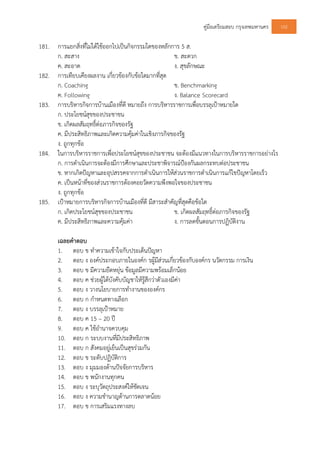 คูมือเตรียมสอบ กรุงเทพมหานคร 102
181. การแยกสิ่งที่ไมไดใชออกไปเปนกิจกรรมใดของหลักการ 5 ส.
ก. สะสาง ข. สะดวก
ค. สะอาด ง. สุขลักษณะ
182. การเทียบเคียงผลงาน เกี่ยวของกับขอใดมากที่สุด
ก. Coaching ข. Benchmarking
ค. Following ง. Balance Scorecard
183. การบริหารกิจการบานเมืองที่ดี หมายถึง การบริหารราชการเพื่อบรรลุเปาหมายใด
ก. ประโยชนสุขของประชาชน
ข. เกิดผลสัมฤทธิ์ตอภารกิจของรัฐ
ค. มีประสิทธิภาพและเกิดความคุมคาในเชิงภารกิจของรัฐ
ง. ถูกทุกขอ
184. ในการบริหารราชการเพื่อประโยชนสุขของประชาชน จะตองมีแนวทางในการบริหารราชการอยางไร
ก. การดําเนินการจะตองมีการศึกษาและประชาพิจารณปองกันผลกระทบตอประชาชน
ข. หากเกิดปญหาและอุปสรรคจากการดําเนินการใหสวนราชการดําเนินการแกไขปญหาโดยเร็ว
ค. เปนหนาที่ของสวนราชการตองคอยวัดความพึงพอใจของประชาชน
ง. ถูกทุกขอ
185. เปาหมายการบริหารกิจการบานเมืองที่ดี มีสาระสําคัญที่สุดคือขอใด
ก. เกิดประโยชนสุขของประชาชน ข. เกิดผลสัมฤทธิ์ตอภารกิจของรัฐ
ค. มีประสิทธิภาพและความคุมคา ง. การลดขั้นตอนการปฏิบัติงาน
เฉลยคําตอบ
1. ตอบ ข ทําความเขาใจกับประเด็นปญหา
2. ตอบ ง องคประกอบภายในองคก รผูมีสวนเกี่ยวของกับองคกร นวัตกรรม การเงิน
3. ตอบ ข มีความยืดหยุน ขอมูลมีความพรอมเล็กนอย
4. ตอบ ค ชวยผูใตบังคับบัญชาใหรูสึกวาตัวเองมีคา
5. ตอบ ง วางนโยบายการทํางานขององคกร
6. ตอบ ก กําหนดทางเลือก
7. ตอบ ง บรรลุเปาหมาย
8. ตอบ ค 15 – 20 ป
9. ตอบ ค ใชอํานาจควบคุม
10. ตอบ ก ระบบงานที่มีประสิทธิภาพ
11. ตอบ ก สังคมอยูเย็นเปนสุขรวมกัน
12. ตอบ ข ระดับปฏิบัติการ
13. ตอบ ง มุมมองดานปจจัยการบริหาร
14. ตอบ ข พนักงานทุกคน
15. ตอบ ง ระบุวัตถุประสงคใหชัดเจน
16. ตอบ ง ความชํานาญดานการตลาดนอย
17. ตอบ ข การเสริมแรงทางลบ
 